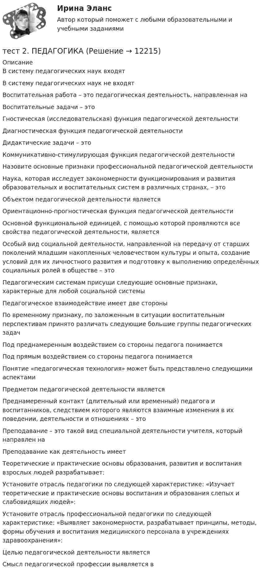      
          Описание
          В систему педагогических наук входят В систему педагогических наук не входят Воспитательная работа – это педагогическая деятельность, направленная наВоспитательные задачи – этоГностическая (исследовательская) функция педагогической деятельностиДиагностическая функция педагогической деятельностиДидактические задачи – этоКоммуникативно-стимулирующая функция педагогической деятельностиНазовите основные признаки профессиональной педагогической деятельностиНаука, которая исследует закономерности функционирования и развития образовательных и воспитательных систем в различных странах, – этоОбъектом педагогической деятельности являетсяОриентационно-прогностическая функция педагогической деятельностиОсновной функциональной единицей, с помощью которой проявляются все свойства педагогической деятельности, являетсяОсобый вид социальной деятельности, направленной на передачу от старших поколений младшим накопленных человечеством культуры и опыта, создание условий для их личностного развития и подготовку к выполнению определённых социальных ролей в обществе – этоПедагогическим системам присущи следующие основные признаки, характерные для любой социальной системыПедагогическое взаимодействие имеет две стороны По временному признаку, по заложенным в ситуации воспитательным перспективам принято различать следующие большие группы педагогических задач Под преднамеренным воздействием со стороны педагога понимаетсяПод прямым воздействием со стороны педагога понимаетсяПонятие «педагогическая технология» может быть представлено следующими аспектами Предметом педагогической деятельности являетсяПреднамеренный контакт (длительный или временный) педагога и воспитанников, следствием которого являются взаимные изменения в их поведении, деятельности и отношениях – этоПреподавание – это такой вид специальной деятельности учителя, который направлен наПреподавание как деятельность имеетТеоретические и практические основы образования, развития и воспитания взрослых людей разрабатывает:Установите отрасль педагогики по следующей характеристике: «Изучает теоретические и практические основы воспитания и образования слепых и слабовидящих людей»:Установите отрасль профессиональной педагогики по следующей характеристике: «Выявляет закономерности, разрабатывает принципы, методы, формы обучения и воспитания медицинского персонала в учреждениях здравоохранения»:Целью педагогической деятельности являетсяСмысл педагогической профессии выявляется в  
            
            
            тест 2. ОСНОВЫ ПЕДАГОГИЧЕСКОГО МАСТЕРСТВАтест 2. ПЕДАГОГИКАТест 2 по начертательной геометрии и инженерной графике 1.2 (ТПУ)тест2. ПРАВОВОЕ ОБЕСПЕЧЕНИЕ ПРОФЕССИОНАЛЬНОЙ ДЕЯТЕЛЬНОСТИтест2+практич. модуль 2. ТЕХНОЛОГИИ РЕАЛИЗАЦИИ ИНКЛЮЗИВНОГО И КОРРЕКЦИОННОГО ОБРАЗОВАНИЯ В УСЛОВИЯХ СОВРЕМЕННОЙ НАЧАЛЬНОЙ ШКОЛЫтест 2. ПСИХОЛОГИЯтест2. Психология общениятест2. ЕСТЕСТВОЗНАНИЕ С МЕТОДИКОЙ ПРЕПОДАВАНИЯТест 2 ИнформатикаТест 2. Информатика и информационно-коммуникационные технологии в профессиональной деятельности (ДО, СпДО, ПНК, КП, ПДО, 1 часть)Тест 2:  информационные технологиитест 2 Кинематика ТПУТест 2. МЕТОДИКА ОБУЧЕНИЯ ПРОДУКТИВНЫМ ВИДАМ ДЕЯТЕЛЬНОСТИ С ПРАКТИКУМОМТест 2. Методика обучения продуктивным видам деятельности с практикумом (КП)