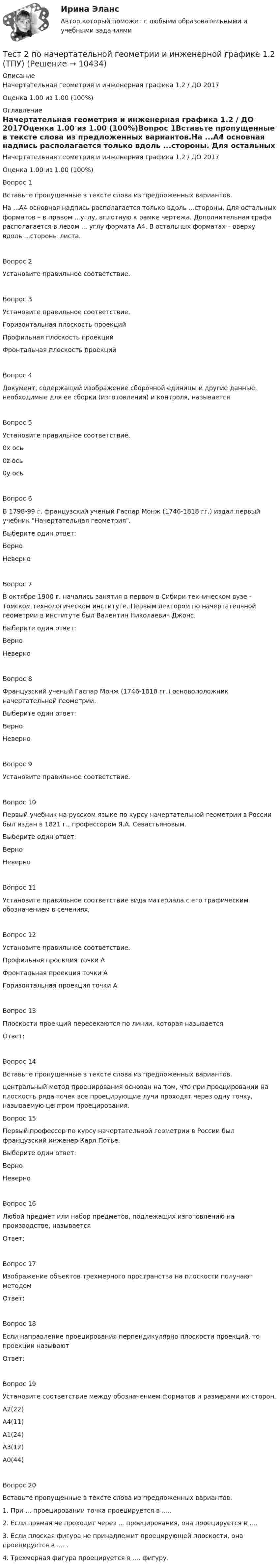    
          Описание
          Начертательная геометрия и инженерная графика 1.2 / ДО 2017Оценка	1.00 из 1.00 (100%) 
          Оглавление
          Начертательная геометрия и инженерная графика 1.2 / ДО 2017Оценка	1.00 из 1.00 (100%)Вопрос 1Вставьте пропущенные в тексте слова из предложенных вариантов.На ...А4 основная надпись располагается только вдоль ...стороны. Для остальных форматов – в правом ...углу, вплотную к рамке чертежа. Дополнительная графа располагается в левом ... углу формата А4. В остальных форматах – вверху вдоль ...стороны листа.Вопрос 2Установите правильное соответствие.Вопрос 3Установите правильное соответствие.Горизонтальная плоскость проекцийПрофильная плоскость проекцийФронтальная плоскость проекцийВопрос 4Документ, содержащий изображение сборочной единицы и другие данные, необходимые для ее сборки (изготовления) и контроля, называетсяВопрос 5Установите правильное соответствие.0x ось0z ось0y осьВопрос 6В 1798-99 г. французский ученый Гаспар Монж (1746-1818 гг.) издал первый учебник Начертательная геометрия.Выберите один ответ:ВерноНеверноВопрос 7В октябре 1900 г. начались занятия в первом в Сибири техническом вузе - Томском технологическом институте. Первым лектором по начертательной геометрии в институте был Валентин Николаевич Джонс. Выберите один ответ:ВерноНеверноВопрос 8Французский ученый Гаспар Монж (1746-1818 гг.) основоположник начертательной геометрии.Выберите один ответ:ВерноНеверноВопрос 9Установите правильное соответствие.Вопрос 10Первый учебник на русском языке по курсу начертательной геометрии в России был издан в 1821 г., профессором Я.А. Севастьяновым. Выберите один ответ:ВерноНеверноВопрос 11Установите правильное соответствие вида материала с его графическим обозначением в сечениях.Вопрос 12Установите правильное соответствие.Профильная проекция точки АФронтальная проекция точки АГоризонтальная проекция точки АВопрос 13Плоскости проекций пересекаются по линии, которая называется Ответ: Вопрос 14Вставьте пропущенные в тексте слова из предложенных вариантов.центральный метод проецирования основан на том, что при проецировании на плоскость ряда точек все проецирующие лучи проходят через одну точку, называемую центром проецирования. Вопрос 15Первый профессор по курсу начертательной геометрии в России был французский инженер Карл Потье.Выберите один ответ:ВерноНеверноВопрос 16Любой предмет или набор предметов, подлежащих изготовлению на производстве, называетсяОтвет: Вопрос 17Изображение объектов трехмерного пространства на плоскости получают методом Ответ: Вопрос 18Если направление проецирования перпендикулярно плоскости проекций, то проекции называют Ответ: Вопрос 19Установите соответствие между обозначением форматов и размерами их сторон.А2(22)А4(11)А1(24)А3(12)А0(44)Вопрос 20Вставьте пропущенные в тексте слова из предложенных вариантов.1. При ... проецировании точка проецируется в ..... 2. Если прямая не проходит через ... проецирования, она проецируется в ....3. Если плоская фигура не принадлежит проецирующей плоскости, она проецируется в .... .4. Трехмерная фигура проецируется в .... фигуру. 
            
            
            тест 2. ПЕДАГОГИКАТест 2 по начертательной геометрии и инженерной графике 1.2 (ТПУ)тест2. ПРАВОВОЕ ОБЕСПЕЧЕНИЕ ПРОФЕССИОНАЛЬНОЙ ДЕЯТЕЛЬНОСТИтест2+практич. модуль 2. ТЕХНОЛОГИИ РЕАЛИЗАЦИИ ИНКЛЮЗИВНОГО И КОРРЕКЦИОННОГО ОБРАЗОВАНИЯ В УСЛОВИЯХ СОВРЕМЕННОЙ НАЧАЛЬНОЙ ШКОЛЫтест 2. ПСИХОЛОГИЯтест2. Психология общениятест 2. Разработка учебно-методического обеспечения учебного процесса учителем начальных классовТест 2 ИнформатикаТест 2. Информатика и информационно-коммуникационные технологии в профессиональной деятельности (ДО, СпДО, ПНК, КП, ПДО, 1 часть)Тест 2:  информационные технологиитест 2 Кинематика ТПУТест 2. МЕТОДИКА ОБУЧЕНИЯ ПРОДУКТИВНЫМ ВИДАМ ДЕЯТЕЛЬНОСТИ С ПРАКТИКУМОМТест 2. Методика обучения продуктивным видам деятельности с практикумом (КП)Тест 2. ОСНОВЫ ОРГАНИЗАЦИИ ВНЕУРОЧНОЙ РАБОТЫ (ИЗОБРАЗИТЕЛЬНАЯ ДЕЯТЕЛЬНОСТЬ И ДЕКОРАТИВНО-ПРИКЛАДНОЕ ИСКУССТВО)