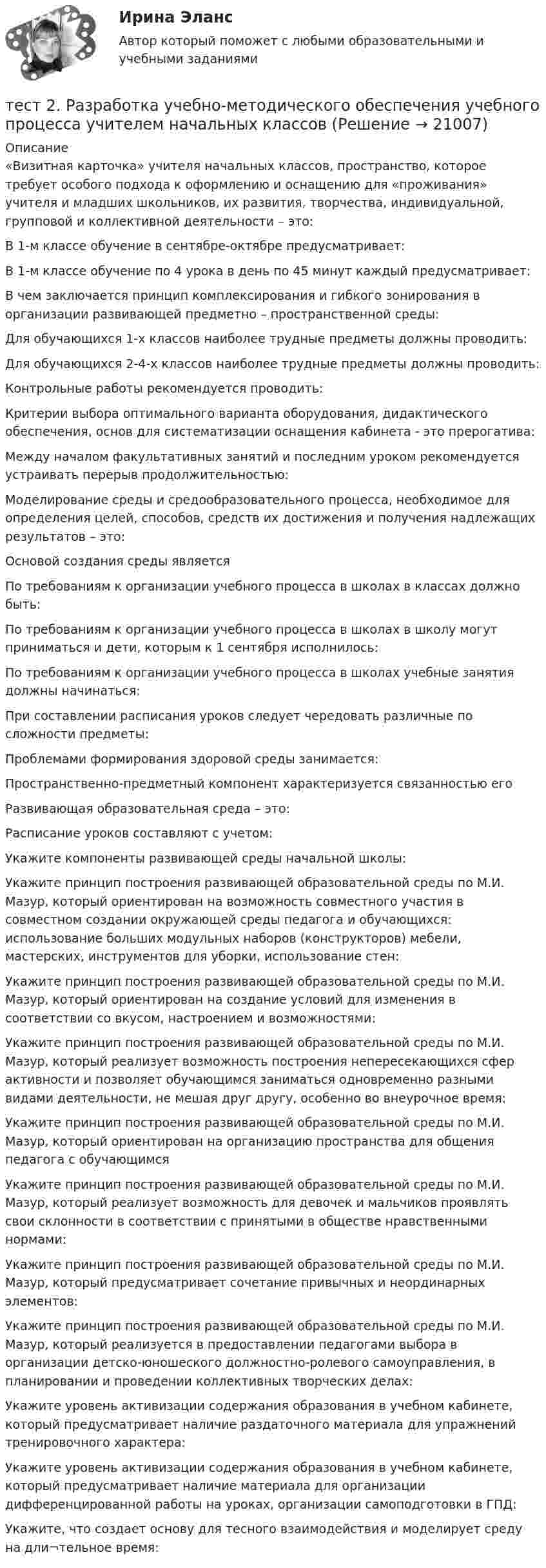      
          Описание
          «Визитная карточка» учителя начальных классов, пространство, которое требует особого подхода к оформлению и оснащению для «проживания» учителя и младших школьников, их развития, творчества, индивидуальной, групповой и коллективной деятельности – это:В 1-м классе обучение в сентябре-октябре предусматривает:В 1-м классе обучение по 4 урока в день по 45 минут каждый предусматривает:В чем заключается принцип комплексирования и гибкого зонирования в организации развивающей предметно – пространственной среды:Для обучающихся 1-х классов наиболее трудные предметы должны проводить:Для обучающихся 2-4-х классов наиболее трудные предметы должны проводить:Контрольные работы рекомендуется проводить:Критерии выбора оптимального варианта оборудования, дидактического обеспечения, основ для систематизации оснащения кабинета - это прерогатива:Между началом факультативных занятий и последним уроком рекомендуется устраивать перерыв продолжительностью:Моделирование среды и средообразовательного процесса, необходимое для определения целей, способов, средств их достижения и получения надлежащих результатов – это:Основой создания среды являетсяПо требованиям к организации учебного процесса в школах в классах должно быть:По требованиям к организации учебного процесса в школах в школу могут приниматься и дети, которым к 1 сентября исполнилось:По требованиям к организации учебного процесса в школах учебные занятия должны начинаться:При составлении расписания уроков следует чередовать различные по сложности предметы:Проблемами формирования здоровой среды занимается:Пространственно-предметный компонент характеризуется связанностью егоРазвивающая образовательная среда – это:Расписание уроков составляют с учетом:Укажите компоненты развивающей среды начальной школы:Укажите принцип построения развивающей образовательной среды по М.И. Мазур, который ориентирован на возможность совместного участия в совместном создании окружающей среды педагога и обучающихся: использование больших модульных наборов (конструкторов) мебели, мастерских, инструментов для уборки, использование стен:Укажите принцип построения развивающей образовательной среды по М.И. Мазур, который ориентирован на создание условий для изменения в соответствии со вкусом, настроением и возможностями:Укажите принцип построения развивающей образовательной среды по М.И. Мазур, который реализует возможность построения непересекающихся сфер активности и позволяет обучающимся заниматься одновременно разными видами деятельности, не мешая друг другу, особенно во внеурочное время:Укажите принцип построения развивающей образовательной среды по М.И. Мазур, который ориентирован на организацию пространства для общения педагога с обучающимсяУкажите принцип построения развивающей образовательной среды по М.И. Мазур, который реализует возможность для девочек и мальчиков проявлять свои склонности в соответствии с принятыми в обществе нравственными нормами:Укажите принцип построения развивающей образовательной среды по М.И. Мазур, который предусматривает сочетание привычных и неординарных элементов:Укажите принцип построения развивающей образовательной среды по М.И. Мазур, который реализуется в предоставлении педагогами выбора в организации детско-юношеского должностно-ролевого самоуправления, в планировании и проведении коллективных творческих делах:Укажите уровень активизации содержания образования в учебном кабинете, который предусматривает наличие раздаточного материала для упражнений тренировочного характера:Укажите уровень активизации содержания образования в учебном кабинете, который предусматривает наличие материала для организации дифференцированной работы на уроках, организации самоподготовки в ГПД:Укажите, что создает основу для тесного взаимодействия и моделирует среду на дли¬тельное время:  
            
            
            тест2. Психология общениятест 2. Разработка учебно-методического обеспечения учебного процесса учителем начальных классовТест2. РУССКИЙ ЯЗЫК С МЕТОДИКОЙ ПРЕПОДАВАНИЯтест 2. СОВРЕМЕННЫЕ ТЕХНОЛОГИИ ФОРМИРОВАНИЯ И РАЗВИТИЯ ДЕТСКОГО КОЛЛЕКТИВАтест 2. СОВРЕМЕННЫЕ ТЕХНОЛОГИИ ФОРМИРОВАНИЯ И РАЗВИТИЯ ДЕТСКОГО КОЛЛЕКТИВАтест2. Теоретические и методические основы взаимодействия учителя с родителямитест2. Теоретические и прикладные аспекты методической работы учителя начальных классовТест 2. Методика обучения продуктивным видам деятельности с практикумом (КП)Тест 2. ОСНОВЫ ОРГАНИЗАЦИИ ВНЕУРОЧНОЙ РАБОТЫ (ИЗОБРАЗИТЕЛЬНАЯ ДЕЯТЕЛЬНОСТЬ И ДЕКОРАТИВНО-ПРИКЛАДНОЕ ИСКУССТВО)тест 2. ОСНОВЫ ПЕДАГОГИЧЕСКОГО МАСТЕРСТВАтест 2. ПЕДАГОГИКАТест 2 по начертательной геометрии и инженерной графике 1.2 (ТПУ)тест2. ПРАВОВОЕ ОБЕСПЕЧЕНИЕ ПРОФЕССИОНАЛЬНОЙ ДЕЯТЕЛЬНОСТИтест2+практич. модуль 2. ТЕХНОЛОГИИ РЕАЛИЗАЦИИ ИНКЛЮЗИВНОГО И КОРРЕКЦИОННОГО ОБРАЗОВАНИЯ В УСЛОВИЯХ СОВРЕМЕННОЙ НАЧАЛЬНОЙ ШКОЛЫ