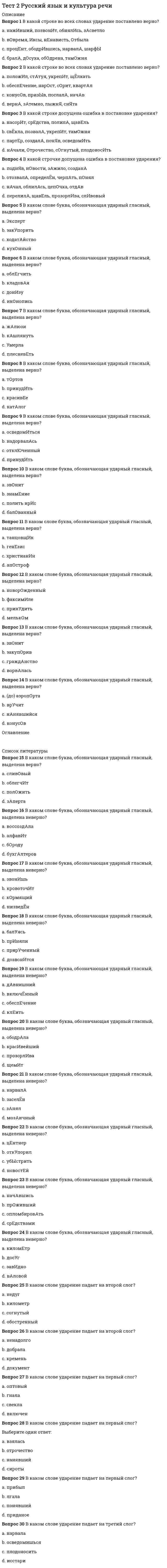     
          Описание
          Правильные ответы на тест.Баллы 30,00/30,00Оценка 100,00 из 100,00 
          Оглавление
          1. В зависимости от ведущего вида мыслительной деятельности учеников выделяются … методы обучения грамоте (Отметьте несколько вариантов правильных ответов) Выберите один или несколько ответов: a. обобщающие b. аналитические  c. аналитико-синтетические d. синтетические 2. В зависимости от единицы языка, взятой за основу при обучении элементарному чтению, выделяются … методы обучения грамоте (Отметьте несколько вариантов правильных ответов) Выберите один или несколько ответов: a. звуковые b. буквенные c. целых слов d. грамматико-синтаксические 3. В написании букв могут быть выделены следующие более или менее устойчивые типы графических ошибок (Отметьте несколько вариантов правильных ответов): Выберите один или несколько ответов: a. замена элементов b. нарушения наклона c. нарушение пропорций d. отсутствие пропусков элементов букв 4. В подготовительный период обучения грамоте нужно менять виды деятельности каждые Выберите один ответ: a. 45 минут b. 20-25 минут c. 3-5 минут d. 10-15 минут 5. В связи с повторным чтением и анализом букварных текстов могут проводиться различного рода упражнения и работы творческого ха¬рактера. Какие? (Отметьте несколько вариантов правильных ответов) Выберите один или несколько ответов: a. чтение текста после беседы по сюжетной картинке, состав¬ление продолжения текста b. пересказ прочитанного объемного текста c. чтение по предложениям «цепочкой» d. чтение текста и распределение средств выразительности в тексте по группам6. В структуру урока обучения чтению в подготови¬тельный период обучения грамоте включаются следующие компоненты (Отметьте несколько вариантов правильных ответов): Выберите один или несколько ответов: a. синтаксический анализ b. звуковой анализ c. беседа на заданную тему d. беседа по сюжетной картинке  7. В формировании графического навыка могут быть выделены следующие этапы (Отметьте несколько вариантов правильных ответов): Выберите один или несколько ответов: a. письмо отдельных букв без соединения с другими буквамиb. заштриховка фигур, обводка трафаретов и другие упражне¬ния, направленные на выработку умения соблюдать строку, нужным образом располагать и держать письменные принадлежности, вести прямую линию и закруглять ее, соизмерять длину линий и т.п. c. письмо предложений без воспроизведения элементов букв d. письмо сочетаний букв, слогов, целых слов для выработки навыка соединения букв 8. Используя столбики слов, можно проводить различные упраж¬нения в чтении (Отметьте несколько вариантов правильных ответов) Выберите один или несколько ответов: a. чтение с последующим объяснением орфограмм в слове b. чтение слов в прямом и обратном порядке  c. чтение слов с предварительным их анализом по графичес¬ким пометам d. чтение слов и объяснение их лексического значения9. Используя таблицу слогов-слияний, можно предложить следующие задания (Отметьте несколько вариантов правильных ответов) Выберите один или несколько ответов: a. составить таблицу всех имеющихся русских слогов и освоить их чтение b. показать и прочитать слог (слоги), который услышали в произнесенных словах c. прочитать слоги с твердыми или мягкими согласными, объяснив причину различного прочтения d. прочитать слоги сверху вниз и наоборот10. Какие задания можно использовать в период обучения грамоте при работе по ленте букв? (Отметьте несколько вариантов правильных ответов) Выберите один или несколько ответов: a. определить способ и место образования гласных и согласных звуков b. назвать буквы, которые не обозначают звука c. назвать звуки, которые могут быть обозначены данной буквой d. назвать парные согласные 11. Какие разделы не входят в структуру филологического цикла дисциплин начальной школы: Выберите один ответ: a. грамматика, правописание и развитие речи b. чтение и развитие речи c. обучение грамоте и развитие речи d. формирование универсальных учебных действий и развитие речевых действий12. Какие упражнения не рекомендуется проводить с помощью сюжетных картинок в период обучения грамоте? Выберите один ответ: a. составление предложений b. составление связных текстов c. составление полной таблицы звуков, используемых в тексте  d. ответы на вопросы (беседа)13. Каким образом учитель узнает о сформированности у первоклассников умения читать? Выберите строку, в которой перечислены только правильные варианты ответа  a. в ходе живой беседы, устного опроса и наблюдения  b. по результатам письменного тестирования c. по итогам выполнения контрольной работы d. по итогам письменного анкетирования учащихся14. Каковы конкретно-методические требования к урокам обучения грамоте? Выберите строку, в которой перечислены только правильные варианты ответа Выберите один ответ: a. разнообразие выбираемых на уроке методических средств и приемов работы, орфографическая направленность урока, скрытая учебная цель урока b. однообразие используемых средств и приемов, физическое развитие и совершенствование учащихся c. воспитывающий характер урока, ясность учебной цели урока, преемственность и перспективность урока d. работа над сознательностью чтения, включение в урок проведение звуко-буквенного анализа 15. Каковы общедидактические требования к урокам обучения грамоте? Выберите строку, в которой перечислены только правильные варианты ответа a. разнообразие выбираемых на уроке методических средств и приемов работы, орфографическая направленность урока, скрытая учебная цель урока b. однообразие используемых средств и приемов, физическое развитие и совершенствование учащихся c. воспитывающий характер урока, ясность учебной цели урока, преемственность и перспективность урока  d. работа над сознательностью чтения, включение в урок звуко-буквенного анализа16. Каковы показатели развития устной связной речи? Выберите строку, в которой перечислены только правильные варианты ответа a. пишет слова (печатными или письменными буквами); вычленяет в письменной букве все элементы, называет их; изображает букву по элементам, не нарушая последователь¬ности начертания b. знает стихотворения, читает наизусть; знает и умеет рассказывать сказки; может составить связный рассказ по картинке c. читает целыми словами; читает по слогам; читает по буквам; знает больше половины букв, но не читает; знает менее половины букв d. правильно угадывает ударный слог (или звук); делит слова на слоги; выделяет звук в слове или слоге; произносит правильно все звуки вне слова17. Каковы показатели сформированности готовности к звуковому анализу? Выберите строку, в которой перечислены только правильные варианты ответа Выберите один ответ: a. пишет слова (печатными или письменными буквами); вычленяет в письменной букве все элементы, называет их; изображает букву по элементам, не нарушая последователь¬ности начертания b. правильно угадывает ударный слог (или звук); делит слова на слоги; выделяет звук в слове или слоге; произносит правильно все звуки вне слова c. читает целыми словами; читает по слогам; читает по буквам; знает больше половины букв, но не читает; знает менее половины букв d. знает стихотворения, читает наизусть; знает и умеет рассказывать сказки; может составить связный рассказ по картинке18. Каковы показатели сформированности умения писать? Выберите строку, в которой перечислены только правильные варианты ответа a. знает стихотворения, читает наизусть; знает и умеет рассказывать сказки; может составить связный рассказ по картинке b. пишет слова (печатными или письменными буквами); вычленяет в письменной букве все элементы, называет их; изображает букву по элементам, не нарушая последователь¬ности начертания  c. правильно угадывает ударный слог (или звук); делит слова на слоги; выделяет звук в слове или слоге; произносит правильно все звуки вне слова d. читает целыми словами; читает по слогам; читает по буквам; знает больше половины букв, но не читает; знает менее половины букв19. Каковы показатели сформированности умения читать? Выберите строку, в которой перечислены только правильные варианты ответа a. правильно угадывает ударный слог (или звук); делит слова на слоги; выделяет звук в слове или слоге; произносит правильно все звуки вне слова b. читает целыми словами; читает по слогам; читает по буквам; знает больше половины букв, но не читает; знает менее половины букв c. пишет слова (печатными или письменными буквами); вычленяет в письменной букве все элементы, называет их; изображает букву по элементам, не нарушая последователь¬ности начертания d. знает стихотворения, читает наизусть; знает и умеет рассказывать сказки; может составить связный рассказ по картинке20. Какое оборудование используется на уроках обучения грамоте? (Отметьте несколько вариантов правильных ответов) a. слоговые таблицы  b. столбики слов c. азбука d. памятка с алгоритмом литературного анализа произведения21. Кто на уроке обучения грамоте читает букварный текст первый раз?   a. учитель b. прослушивается видеозапись c. специально приглашенный чтец d. сами дети 22. Назовите принципы обучения письму (Отметьте несколько вариантов правильных ответов): Выберите один или несколько ответов: a. отсутствие наглядности b. сознательность c. повторность d. монолитность23. Основоположником звукового аналитико-синтетического метода в России является Выберите один ответ: a. И. И. Срезневкий b. Л. Н. Толстой c. Ф. И .Буслаев d. К. Д. Ушинский 24. Первым по времени возникновения из методов обучения грамоте является a. метод целых слов b. слоговой c. звуковой d. буквослагательный25. Современная методика обучения грамоте в России в качестве основного использует метод Выберите один ответ: a. метод целых слов b. буквенный синтетический c. звуковой аналитико-синтетический d. слоговой аналитический26. Сознательный характер письма состоит (Отметьте несколько вариантов правильных ответов): Выберите один или несколько ответов: a. в соблюдении ряда графических и орфографических правилb. в правильном соотнесении звука и буквы c. в использовании письменного навыка для передачи своих соб¬ственных мыслей, чувств, намерений  d. в использовании шаблонов27. Требования к урокам по методике обучения грамоте могут быть разделены на Выберите один ответ:a. композиционные и фактологические b. критериальные и некритериальные c. общедидактические и специальные d. простые и сложные28. Успешность в обучении письму и чистописанию во многом оп¬ределяется созданием таких гигиенических условий, как (Отметьте несколько вариантов правильных ответов): Выберите один или несколько ответов: a. положение тетради b. правильная посадка c. оптимальность формы ручкиd. произвольное использование любой мебели29. Целями работы по обучению чтению в заключительный период обучения грамоте являются (Отметьте несколько вариантов правильных ответов) Выберите один или несколько ответов: a. изучение всех букв b. усвоение сочетаний букв  c. практическое усвоение правил графики d. формирование навыка беглого чтения (со скоростью не ниже 60 слов в минуту)30. Целями работы по обучению чтению в подготовительный период обучения грамоте являются (Отметьте несколько вариантов правильных ответов) Выберите один или несколько ответов: a. приобщение детей к учебной деятельности  b. усвоение звуков в результате анализа звучащей речи c. подготовка к чтению и письму  d. формирование навыка чтения 
            
            
            Тест 2 русский язык с методикой преподавания в начальных классахТест 2 Теоретические основы организации обучения в начальных классах НСПКТест 2 Физическая культураТест 2 Физическая культура (первый семестр)тест 2 философияТест 2 Экологические основы природопользованияТест 2 Экологические основы природопользования НСПКТест 2 ИсторияТест 2. Классификация титриметрических методов анализа. Основные расчетыТест 2. Кристаллизация металлов и сплавовТест 2 КультурологияТест 2 Методика преподавания по программам дополнительного образования в области социально-педагогической деятельностиТест 2 Подготовка педагога дополнительного образования в области социально-педагогической деятельностиТест 2 по Основам топливно-энергетического комплекса ИДДО МЭИ