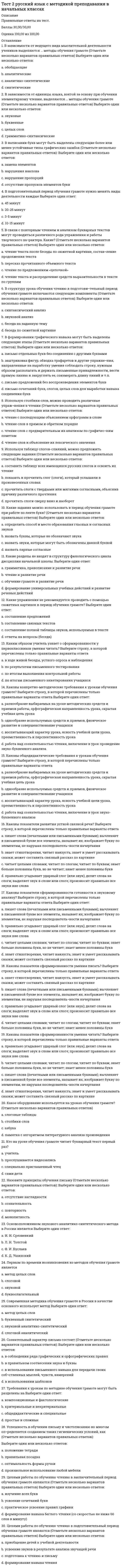     
          Описание
          Правильные ответы на тест 30 вопросов.Баллы 30,00/30,00Оценка 100,00 из 100,00 
          Оглавление
          1. В качестве центральной категории в системно-деятельностном подходе используется понятие a.           темпераментаb.           леворукостиc.           одаренностиd.           деятельности 2. В соответствии с ФГОС НОО используются следующие типы уроков ... (Отметьте несколько вариантов ответов) a.           уроки развивающего контроля b.           уроки «открытия» нового знания c.           уроки-соревнования.d.           уроки рефлексии 3. В структуру комбинированного урока входит этап ... a.           преобразования знанийb.           добывания знанийc.           закрепления знаний d.           систематизации знаний4. В чем выражается специфика технологического подхода к обучению?a.           учебный процесс реализуется с помощью особых средств обучения, подобранных учителемb.           учебный процесс должен гарантировать достижение поставленных целей c.           цели учебного процесса и их реализация зависят от различных внешних факторовd.           эффективность реализации учебного процесса зависит от мастерства педагога5. Вид обучения, при котором преподаватель не сообщает знаний в готовом виде, а ставит вопросы, предлагая искать пути и средства их решения, называется ...a.           проблемным обучением b.           репродуктивным обучениемc.           традиционным обучениемd.           программированным обучением6. Выберите НЕПРАВИЛЬНЫЙ вариант ответа на вопрос: «Какие исходные установки лежат в основе конструирования учебного процесса с позиций технологического подхода?»a.           социальный заказb.           образовательные ориентирыc.           особенности личности педагога d.           цели обученияe.           содержание обучения7. Деятельностная цель урока открытия новых знаний, обретения новых умений и навыков - ...a.           формировать у учеников способность к рефлексииb.           закрепить усвоенные знания, понятия, способы действияc.           научить детей новым способам нахождения знания, ввести новые понятия, термины d.           сформировать систему новых понятий, расширить знания учеников за счет включения новых определений, терминов, описаний8. Диалогический метод обучения, при котором учитель путем постановки вопросов подводит учеников к пониманию материала – это ...a.           метод проблемного обученияb.           учебная беседа c.           исследовательский метод обученияd.           иллюстративный метод9. Дифференцированный подход это:a.           учебно-воспитательный процесс, при котором постановка целей любого урока заключается не только в определении новых знаний, но и в определении действий, которые адекватны этим знаниям и выполнению которых предстоит научиться учащимсяb.           учебно-воспитательный процесс, для которого характерен учет типичных индивидуальных особенностей учащихся c.           нет правильных ответовd.           творческий познавательный процесс, первый этап которого характеризуется возникновением у субъекта познания чувства затруднения, первоначальным его анализом и формулировкой противоречия, задачи10. Каковы особенности формулирования целей обучения с позиций технологического подхода к обучению? (Отметьте несколько вариантов правильных ответов)a.           цели должны быть четко определены b.           цели формулируются в общем видеc.           цели обучения не предполагают учет специфики содержания конкретного урокаd.           цели обучения формулируются через результаты обучения, выраженные в действиях учащихся, причем таких, которые учитель или какой-нибудь другой эксперт может надежно опознать 11. Какую категорию, по мнению создателей технологического подхода к обучению, целесообразно рассматривать как одну из основных дидактических категорий наряду с целью, содержанием образования, методами обучения и другими категориями?a.           учебную речьb.           учебное времяc.           учебное расписаниеd.           учебное задание 12. Методологической основой ФГОС НОО является ...a.           субъектный подходb.           синергетический подходc.           системно-деятельностный подход d.           личностно-ориентированный подход 13. Обеспечивает получение знаний, заложенных в алгоритме, но не позволяет получить новых знаний …. обучение.a.           инновационноеb.           программированное c.           традиционноеd.           проблемное14. Основная задача современного учителя, согласно ФГОС НОО, - ... a.           привлекать родителей к выполнению домашних заданийb.           помогать в освоении новых знаний и направлять учебный процесс c.           передавать знания по изучаемым предметамd.           развивать у детей способности к творческой деятельности15. Отметьте компоненты структуры урока систематизации знаний. a.           составление плана, стратегии по разрешению затрудненияb.           реализация выбранного проектаc.           постановка учебной задачи, целей урокаd.           все ответы верны 16. Отметьте разновидности урока открытия нового знания. (Отметьте несколько вариантов ответов) a.           игра b.           защита проектовc.           экскурсия d.           путешествие 17. Оценочно-рефлексивный этап урока-исследования НЕ включает ... a.           применение новых знаний в учебной деятельностиb.           интерпретацию полученных данныхc.           выдвижение гипотезы d.           формулирование выводов по результатам исследовательской работы18. При реализации технологического подхода к обучению учитель сможет уделять внимание ... a.           самосовершенствованиюb.           самопознаниюc.           собственно педагогическому творчеству d.           саморазвитию19. Принципом программированного обучения является ... a.           связь с социумомb.           пошаговая последовательность учебного процесса c.           иерархия управленияd.           индуктивная структура учебного материала20. Самостоятельная учебная работа учащихся – это ...a.           внеклассная учебная работаb.           индивидуальная учебная деятельностьc.           форма учебной деятельности, осуществляемой без учителя d.           учебная деятельность школьника по заданию учителя21. Совокупность требований, обязательных при реализации основной образовательной программы начального общего образования образовательными учреждениями, имеющими государственную аккредитацию, отражена в ...a.           Уставе школыb.           стандарте (ФГОС НОО) c.           теории деятельности А.Н.Леонтьеваd.           концепции Наша новая школа22. Содержательная цель урока отработки умений и рефлексии - ...a.           закрепить усвоенные знания, понятия, способы действия, алгоритмы и т.д. и скорректировать их при необходимости b.           развивать умение строить теоретические предположения о дальнейшем развитии темыc.           формировать у учеников способность к рефлексии коррекционно-контрольного типа, научить детей находить причину своих затруднений, самостоятельно строить алгоритм действий по устранению затруднений, научить самоанализу действий и способам нахождения разрешения конфликтаd.           научить детей структуризации и систематизации полученного знания23. Способ конструирования сценария учебного процесса (урока) с позиций технологического подхода заключается в последовательном построении учителем четырех моделей. Выберите вариант ответа, в котором одна из таких моделей названа НЕВЕРНО.a.           содержательнаяb.           целеваяc.           оперативная d.           методическая24. Среди нижеприведенных вариантов ответа выберите те, которые НЕ называют условия эффективной реализации технологического подхода к обучению.(Отметьте несколько вариантов правильных ответов)a.           постановка целей и их максимальное уточнениеb.           непредсказуемость, спонтанность в выборе средств и методов обучения c.           реализация процесса обучения без четко поставленных целей d.           подготовка учебных материалов и организация всего хода обучения в соответствии с учебными целями25. Структура урока развивающего контроля НЕ включает этап ...a.           фиксирование индивидуальных локальных затрудненийb.           решения кроссворда c.           актуализация знанийd.           мотивации26. Технология программированного обучения рассчитана на ... a.           самостоятельное освоение под руководством учителяb.           дистанционное обучение по интернетуc.           самостоятельное освоение учебного материала по определенному плану d.           домашнее обучение без учительского участия (экстернат)27. Технология уровневой дифференциации - это форма организации учебного процесса с учетом ...a.           учебной программыb.           возможностей учебного заведенияc.           возможностей педагогаd.           индивидуальных особенностей учащихся 28. Урок-исследование имеет структуру, аналогичнуюa.           уроку закрепления знанийb.           уроку развивающего контроляc.           уроку творчества d.           уроку – КВН29. Что предполагает групповой способ обучения?a.           повышенную групповую активностьb.           усредненный темп усвоенияc.           деление класса на группы со своими заданиями d.           групповую ответственность30. Эти уроки призваны формировать у учащихся представления о методах, связывающих изучаемые понятия в единую систему. О каком типе уроков идет речь?a.           уроки-открытияb.           уроки - экскурсииc.           уроки общеметодологической направленности d.           уроки рефлексии 
            
            
            Тест 2 Теоретические основы организации обучения в начальных классах НСПКТест 2 Физическая культураТест 2 Физическая культура (первый семестр)тест 2 философияТест 2 Экологические основы природопользованияТест 2 Экологические основы природопользования НСПКТест 3 Английский, после 9 класса НСПКТест 2. Классификация титриметрических методов анализа. Основные расчетыТест 2. Кристаллизация металлов и сплавовТест 2 КультурологияТест 2 Методика преподавания по программам дополнительного образования в области социально-педагогической деятельностиТест 2 Подготовка педагога дополнительного образования в области социально-педагогической деятельностиТест 2 по Основам топливно-энергетического комплекса ИДДО МЭИТест 2 Русский язык и культура речи