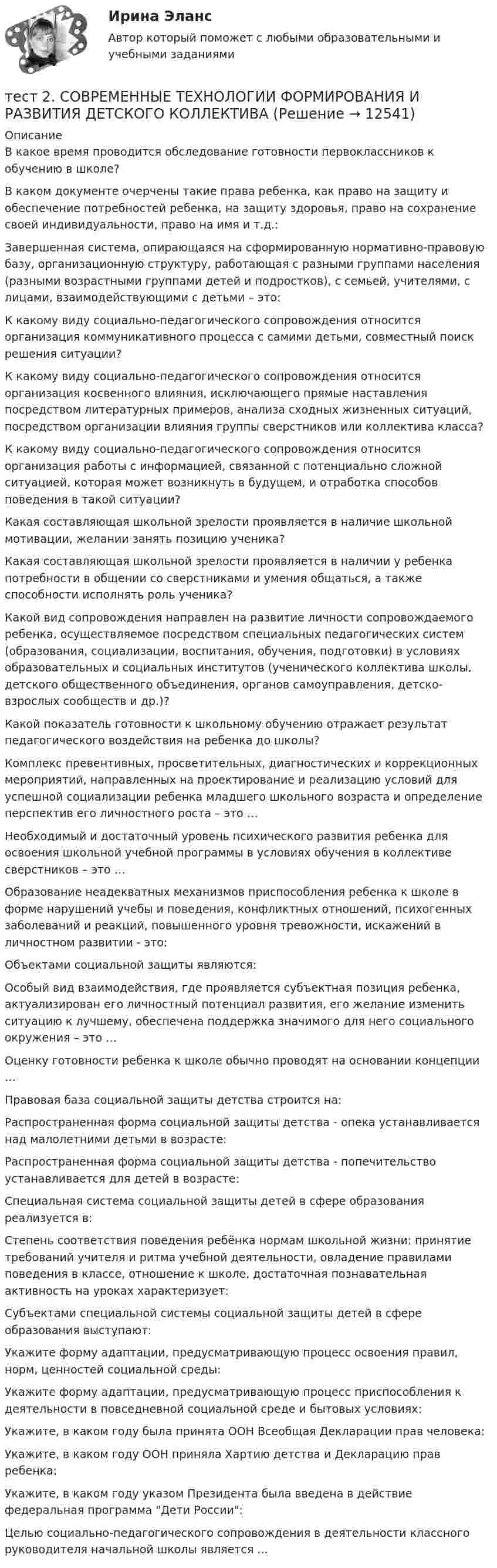     
          Описание
          В какое время проводится обследование готовности первоклассников к обучению в школе?В каком документе очерчены такие права ребенка, как право на защиту и обеспечение потребностей ребенка, на защиту здоровья, право на сохранение своей индивидуальности, право на имя и т.д.:Завершенная система, опирающаяся на сформированную нормативно-правовую базу, организационную структуру, работающая с разными группами населения (разными возрастными группами детей и подростков), с семьей, учителями, с лицами, взаимодействующими с детьми – это:К какому виду социально-педагогического сопровождения относится организация коммуникативного процесса с самими детьми, совместный поиск решения ситуации?К какому виду социально-педагогического сопровождения относится организация косвенного влияния, исключающего прямые наставления посредством литературных примеров, анализа сходных жизненных ситуаций, посредством организации влияния группы сверстников или коллектива класса?К какому виду социально-педагогического сопровождения относится организация работы с информацией, связанной с потенциально сложной ситуацией, которая может возникнуть в будущем, и отработка способов поведения в такой ситуации?Какая составляющая школьной зрелости проявляется в наличие школьной мотивации, желании занять позицию ученика?Какая составляющая школьной зрелости проявляется в наличии у ребенка потребности в общении со сверстниками и умения общаться, а также способности исполнять роль ученика?Какой вид сопровождения направлен на развитие личности сопровождаемого ребенка, осуществляемое посредством специальных педагогических систем (образования, социализации, воспитания, обучения, подготовки) в условиях образовательных и социальных институтов (ученического коллектива школы, детского общественного объединения, органов самоуправления, детско-взрослых сообществ и др.)?Какой показатель готовности к школьному обучению отражает результат педагогического воздействия на ребенка до школы?Комплекс превентивных, просветительных, диагностических и коррекционных мероприятий, направленных на проектирование и реализацию условий для успешной социализации ребенка младшего школьного возраста и определение перспектив его личностного роста – это …Необходимый и достаточный уровень психического развития ребенка для освоения школьной учебной программы в условиях обучения в коллективе сверстников – это …Образование неадекватных механизмов приспособления ребенка к школе в форме нарушений учебы и поведения, конфликтных отношений, психогенных заболеваний и реакций, повышенного уровня тревожности, искажений в личностном развитии - это:Объектами социальной защиты являются:Особый вид взаимодействия, где проявляется субъектная позиция ребенка, актуализирован его личностный потенциал развития, его желание изменить ситуацию к лучшему, обеспечена поддержка значимого для него социального окружения – это …Оценку готовности ребенка к школе обычно проводят на основании концепции …Правовая база социальной защиты детства строится на:Распространенная форма социальной защиты детства - опека устанавливается над малолетними детьми в возрасте:Распространенная форма социальной защиты детства - попечительство устанавливается для детей в возрасте:Специальная система социальной защиты детей в сфере образования реализуется в:Степень соответствия поведения ребёнка нормам школьной жизни: принятие требований учителя и ритма учебной деятельности, овладение правилами поведения в классе, отношение к школе, достаточная познавательная активность на уроках характеризует:Субъектами специальной системы социальной защиты детей в сфере образования выступают:Укажите форму адаптации, предусматривающую процесс освоения правил, норм, ценностей социальной среды:Укажите форму адаптации, предусматривающую процесс приспособления к деятельности в повседневной социальной среде и бытовых условиях:Укажите, в каком году была принята ООН Всеобщая Декларации прав человека:Укажите, в каком году ООН приняла Хартию детства и Декларацию прав ребенка:Укажите, в каком году указом Президента была введена в действие федеральная программа Дети России:Целью социально-педагогического сопровождения в деятельности классного руководителя начальной школы является …  
            
            
            Тест2. РУССКИЙ ЯЗЫК С МЕТОДИКОЙ ПРЕПОДАВАНИЯтест 2. СОВРЕМЕННЫЕ ТЕХНОЛОГИИ ФОРМИРОВАНИЯ И РАЗВИТИЯ ДЕТСКОГО КОЛЛЕКТИВАтест 2. СОВРЕМЕННЫЕ ТЕХНОЛОГИИ ФОРМИРОВАНИЯ И РАЗВИТИЯ ДЕТСКОГО КОЛЛЕКТИВАтест2. Теоретические и методические основы взаимодействия учителя с родителямитест2. Теоретические и прикладные аспекты методической работы учителя начальных классовтест 2. ТЕОРЕТИЧЕСКИЕ ОСНОВЫ НАЧАЛЬНОГО КУРСА МАТЕМАТИКИ С МЕТОДИКОЙ ПРЕПОДАВАНИЯТест 2 Теоретические основы организации обучения в начальных классах (ПНК)тест 2. ОСНОВЫ ПЕДАГОГИЧЕСКОГО МАСТЕРСТВАтест 2. ПЕДАГОГИКАТест 2 по начертательной геометрии и инженерной графике 1.2 (ТПУ)тест2. ПРАВОВОЕ ОБЕСПЕЧЕНИЕ ПРОФЕССИОНАЛЬНОЙ ДЕЯТЕЛЬНОСТИтест2+практич. модуль 2. ТЕХНОЛОГИИ РЕАЛИЗАЦИИ ИНКЛЮЗИВНОГО И КОРРЕКЦИОННОГО ОБРАЗОВАНИЯ В УСЛОВИЯХ СОВРЕМЕННОЙ НАЧАЛЬНОЙ ШКОЛЫтест 2. ПСИХОЛОГИЯтест2. Психология общения