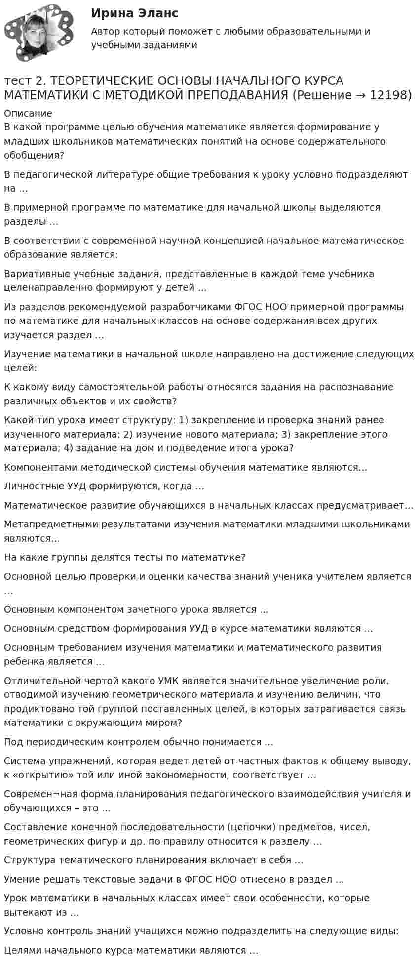      
          Описание
          В какой программе целью обучения математике является формирование у младших школьников математических понятий на основе содержательного обобщения?В педагогической литературе общие требования к уроку условно подразделяют на …В примерной программе по математике для начальной школы выделяются разделы … В соответствии с современной научной концепцией начальное математическое образование является:Вариативные учебные задания, представленные в каждой теме учебника целенаправленно формируют у детей …Из разделов рекомендуемой разработчиками ФГОС НОО примерной программы по математике для начальных классов на основе содержания всех других изучается раздел …Изучение математики в начальной школе направлено на достижение следующих целей:К какому виду самостоятельной работы относятся задания на распознавание различных объектов и их свойств?Какой тип урока имеет структуру: 1) закрепление и проверка знаний ранее изученного материала; 2) изучение нового материала; 3) закрепление этого материала; 4) задание на дом и подведение итога урока?Компонентами методической системы обучения математике являются…Личностные УУД формируются, когда …Математическое развитие обучающихся в начальных классах предусматривает… Метапредметными результатами изучения математики младшими школьниками являются…На какие группы делятся тесты по математике? Основной целью проверки и оценки качества знаний ученика учителем является …Основным компонентом зачетного урока является …Основным средством формирования УУД в курсе математики являются …Основным требованием изучения математики и математического развития ребенка является …Отличительной чертой какого УМК является значительное увеличение роли, отводимой изучению геометрического материала и изучению величин, что продиктовано той группой поставленных целей, в которых затрагивается связь математики с окружающим миром?Под периодическим контролем обычно понимается …Система упражнений, которая ведет детей от частных фактов к общему выводу, к «открытию» той или иной закономерности, соответствует …Современ¬ная форма планирования педагогического взаимодействия учителя и обучающихся – это …Составление конечной последовательности (цепочки) предметов, чисел, геометрических фигур и др. по правилу относится к разделу …Структура тематического планирования включает в себя … Умение решать текстовые задачи в ФГОС НОО отнесено в раздел …Урок математики в начальных классах имеет свои особенности, которые вытекают из …Условно контроль знаний учащихся можно подразделить на следующие виды:Целями начального курса математики являются …   
            
            
            тест2. Теоретические и прикладные аспекты методической работы учителя начальных классовтест 2. ТЕОРЕТИЧЕСКИЕ ОСНОВЫ НАЧАЛЬНОГО КУРСА МАТЕМАТИКИ С МЕТОДИКОЙ ПРЕПОДАВАНИЯТест 2 Теоретические основы организации обучения в начальных классах (ПНК)тест2. ТЕОРИЯ И МЕТОДИКА ИНКЛЮЗИВНОГО ОБРАЗОВАНИЯтест2. ТЕОРИЯ И МЕТОДИКА МУЗЫКАЛЬНОГО ВОСПИТАНИЯ С ПРАКТИКУМОМТест 2. ТЕОРИЯ И МЕТОДИКА ФИЗИЧЕСКОГО ВОСПИТАНИЯ С ПРАКТИКУМОМТЕСТ 2. Технологии составления современных управленческих документов (ДОУА) НСПКтест2+практич. модуль 2. ТЕХНОЛОГИИ РЕАЛИЗАЦИИ ИНКЛЮЗИВНОГО И КОРРЕКЦИОННОГО ОБРАЗОВАНИЯ В УСЛОВИЯХ СОВРЕМЕННОЙ НАЧАЛЬНОЙ ШКОЛЫтест 2. ПСИХОЛОГИЯтест2. Психология общениятест 2. Разработка учебно-методического обеспечения учебного процесса учителем начальных классовТест2. РУССКИЙ ЯЗЫК С МЕТОДИКОЙ ПРЕПОДАВАНИЯтест 2. СОВРЕМЕННЫЕ ТЕХНОЛОГИИ ФОРМИРОВАНИЯ И РАЗВИТИЯ ДЕТСКОГО КОЛЛЕКТИВАтест 2. СОВРЕМЕННЫЕ ТЕХНОЛОГИИ ФОРМИРОВАНИЯ И РАЗВИТИЯ ДЕТСКОГО КОЛЛЕКТИВА