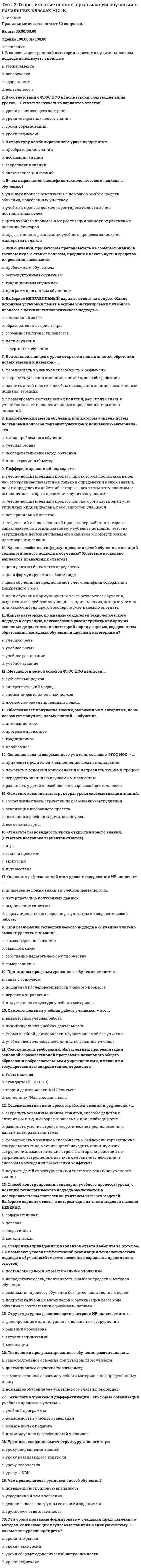      
          Описание
          Вопрос 1 Быстрота, ловкость, сила, гибкость, выносливость – это:a. физические способностиb. физические качестваc. физические кондицииd. физические действия  Вопрос 2 Видами двигательных действий (включая и их совокупность), которые направлены на реализацию задач физического воспитания и подчинены его закономерностям, называют:a. физическую реабилитациюb. физическую подготовкуc. физические упражненияd. физические качества  Вопрос 3 Гибкость – это:a. способность выполнять упражнения с высокой скоростьюb. способность управлять своим теломc. способность выполнять движения с большой амплитудойd. способность управлять своими движениями во времени и пространстве  Вопрос 4 Гигиенические принципы закаливания:a. непрерывностьb. дозированностьc. постепенностьd. активность  Вопрос 5 Для повышения физической работоспособности человека лучше всего использовать…a. прыжки в длину с места, метание на дальность, гимнастические упражнения на снарядахb. бег на средние и длинные дистанции, плавание, ходьбу на лыжахc. бег на короткие дистанции, поднятие тяжестейd. упражнения на внимание  Вопрос 6 Для создания оптимальных условий проведения занятий по физической культуре, а также для повышения устойчивости организма к охлаждению, перегреванию, солнечной радиации используются:Выберите один ответ:a. врачебный контроль и самоконтрольb. оздоровительные силы природыc. нетрадиционные физические упражненияd. специальные физические упражнения  Вопрос 7 Задачи общей физической подготовки:a. гармоничное развитие мускулатурыb. совершенствование общей выносливостиc. двигательная активностьd. овладение умением расслабляться  Вопрос 8 Закономерность построения системы занятий физическими упражнениями и сохранение преемственности эффективности занятий обеспечивает принцип:a. возрастной адекватности педагогических воздействийb. адаптации физических нагрузокc. наглядностиd. непрерывности  Вопрос 9 К словесным методам относятся:a. метод объяснения, показа, рассказа, общения, переговоровb. метод объяснения, показа, рассказа, беседы, словесной оценкиc. метод рассказа, показа, демонстрации, объяснения, распоряжения, указанияd. метод рассказа, объяснения, беседы, команды, распоряжения, указания, словесной оценки  Вопрос 10 К физическим качествам относятся:a. координация, выносливость, ловкость, смелость, быстротаb. сила, быстрота, прыгучесть, ловкость, гибкостьc. быстрота, усидчивость, доброта, силаd. сила, быстрота, выносливость, ловкость, гибкость  Вопрос 11 На структурном содержании учебно-воспитательного процесса, в повторяющихся сериях занятий и их чередованиях в виде замкнутого круговорота, основан принцип:a. цикличностиb. прогрессирования тренирующих воздействийc. непрерывностиd. систематичности  Вопрос 12 Обязывает последовательно изменять направленность физического воспитания в соответствии с онтогенезом принцип:a. цикличностиb. возрастной адекватности педагогического воздействияc. доступности и индивидуализацииd. непрерывности  Вопрос 13 Оказывает содействие адекватному разучиванию двигательных действий, выполнению заданий и ускорению формирования двигательных умений и навыков, направленному влиянию на функции сенсорных систем задействованных в физическом упражнении, принцип:a. научностиb. наглядностиc. цикличностиd. непрерывности  Вопрос 14 Основной задачей общепедагогических методов физического воспитания является:a. профессионально-прикладная физическая подготовкаb. формирование личностных качествc. совершенствование физических качеств.d. формирование физкультурных знаний  Вопрос 15 Основным средством физического воспитания являются:a. тренажеры, спортивные снаряды, спортивный инвентарьb. гигиенические факторыc. физические упражненияd. естественные оздоровительные силы природы   
          Список литературы
          Вопрос 16 Отражает необходимость учета возрастных, половых и других индивидуальных характеристик и особенностей студентов на основе интегральной оценки основных параметров организма принцип:a. систематичностиb. сознательности и активностиc. доступности и индивидуализацииd. наглядности  Вопрос 17 По какому показателю нельзя определить интенсивность выполнения физических упражнений?a. по изменению артериального давленияb. по изменению настроения человекаc. по изменению частоты сердечных сокращенийd. по изменению частоты дыхания  Вопрос 18 Повышение требований и усложнение заданий занимающимся за счет увеличения объема, интенсивности нагрузок и роста показателей функциональных систем организма обеспечивает принцип:a. возрастной адекватности педагогических воздействийb. доступности и индивидуализацииc. прогрессирования тренирующих воздействийd. непрерывности  Вопрос 19 Повышению образовательного аспекта обучения, воспитанию целеустремленности, инициативности, самостоятельности и творческому поиску способствует соблюдение принципа:a. наглядностиb. систематичностиc. доступности и индивидуализацииd. сознательности и активности  Вопрос 20 Под правильной осанкой понимается…a. конфигурация тела человекаb. привычное положение тела человекаc. силуэт человекаd. привычное положение тела человека, при котором создаются наиболее благоприятные условия для жизнедеятельности и высокой работоспособности его организма  Вопрос 21 Прыжки в длину с места способствуют развитию:a. скоростно-силовых качествb. силовых качествc. выносливостиd. абсолютной силы  Вопрос 22 Сбалансированности физической нагрузки, которая не вызывает признаков переутомления и способствует поддержанию гомеостаза при изменяющихся условиях существования, способствует соблюдение принципа:a. адаптации физических нагрузокb. доступности и индивидуализацииc. сознательности и активностиd. прогрессирования тренирующих воздействий  Вопрос 23 Силовыми качествами называется…a. способность человека преодолевать внешнее сопротивление или противодействовать ему с помощью мышечных напряженийb. способность человека выполнять движения с большой амплитудойc. способность человека циклично выполнять двигательные заданияd. способность человека выполнять двигательные задания в максимально короткое для данных условий время  Вопрос 24 Совокупностью специфических способов и приемов педагогической работы позволяющих организовать деятельность занимающихся, направленную на освоение ими двигательных умений и навыков, развитие физических и личностных качеств, называют:a. принципы физического воспитанияb. системы физических упражненийc. методы физического воспитанияd. средства физического воспитания  Вопрос 25 Способствует закономерной взаимосвязи различных узловых механизмов формирования физической культуры студента принцип:a. наглядностиb. цикличностиc. адаптации физических нагрузокd. систематичности  Вопрос 26 Стационарное состояние функциональной системы, стабилизировавшейся в результате многократных повторений двигательного действия – этоa. совершенствование общей выносливостиb. двигательная активностьc. двигательный навыкd. динамический стереотип  Вопрос 27 Степень владения техникой действия, при которой управление движениями происходит автоматизировано и действие отличается высокой надежностью – этоa. умение высшего порядкаb. двигательный навыкc. динамический стереотипd. физические способности  Вопрос 28 Степень овладения техникой действия, которая характеризуется повышенной концентрацией внимания на отдельных частях этого действия и нестабильными способами решения двигательной задачи:a. двигательный стереотипb. двигательное умениеc. двигательные действияd. двигательный навык  Вопрос 29 Структура учебно-тренировочного занятия включает:a. предварительная, подготовительная часть занятия, основная, заключительнаяb. вступительная часть, заключительная, основнаяc. предварительная, основная, заключительнаяd. вводная часть, заключительная часть, основная часть занятия  Вопрос 30 Чем характеризуется физическая подготовленность человека?Выберите один ответ:a. определенным уровнем развития физических качеств, степенью сформированности двигательных действийb. развитием сердечно-сосудистой, дыхательной, пищеварительной и других функциональных систем человекаc. устойчивостью организма к неблагоприятным воздействиям факторов внешней средыd. высокими результатами в учебной, трудовой и спортивной деятельности 
            
            
            Тест 2 Физическая культураТест 2 Физическая культура (первый семестр)тест 2 философияТест 2 Экологические основы природопользованияТест 2 Экологические основы природопользования НСПКТест 3 Английский, после 9 класса НСПКТест 3 Информатика после 9 классаТест 2. Кристаллизация металлов и сплавовТест 2 КультурологияТест 2 Методика преподавания по программам дополнительного образования в области социально-педагогической деятельностиТест 2 Подготовка педагога дополнительного образования в области социально-педагогической деятельностиТест 2 по Основам топливно-энергетического комплекса ИДДО МЭИТест 2 Русский язык и культура речиТест 2 русский язык с методикой преподавания в начальных классах