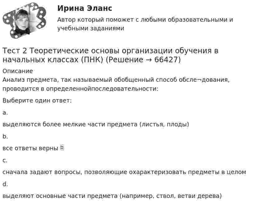      
            Описание
            Анализ предмета, так называемый обобщенный способ обсле¬дования, проводится в определеннойпоследовательности:Выберите один ответ:a.выделяются более мелкие части предмета (листья, плоды)b.все ответы верны c.сначала задают вопросы, позволяющие охарактеризовать предметы в целомd.выделяют основные части предмета (например, ствол, ветви дерева)   
            
            
            тест 2. ТЕОРЕТИЧЕСКИЕ ОСНОВЫ НАЧАЛЬНОГО КУРСА МАТЕМАТИКИ С МЕТОДИКОЙ ПРЕПОДАВАНИЯТест 2 Теоретические основы организации обучения в начальных классах (ПНК)тест2. ТЕОРИЯ И МЕТОДИКА ИНКЛЮЗИВНОГО ОБРАЗОВАНИЯтест2. ТЕОРИЯ И МЕТОДИКА МУЗЫКАЛЬНОГО ВОСПИТАНИЯ С ПРАКТИКУМОМТест 2. ТЕОРИЯ И МЕТОДИКА ФИЗИЧЕСКОГО ВОСПИТАНИЯ С ПРАКТИКУМОМТЕСТ 2. Технологии составления современных управленческих документов (ДОУА) НСПКТест_2 Управление рисками в логистических системахтест 2. ПСИХОЛОГИЯтест2. Психология общениятест 2. Разработка учебно-методического обеспечения учебного процесса учителем начальных классовТест2. РУССКИЙ ЯЗЫК С МЕТОДИКОЙ ПРЕПОДАВАНИЯтест 2. СОВРЕМЕННЫЕ ТЕХНОЛОГИИ ФОРМИРОВАНИЯ И РАЗВИТИЯ ДЕТСКОГО КОЛЛЕКТИВАтест 2. СОВРЕМЕННЫЕ ТЕХНОЛОГИИ ФОРМИРОВАНИЯ И РАЗВИТИЯ ДЕТСКОГО КОЛЛЕКТИВАтест2. Теоретические и методические основы взаимодействия учителя с родителями