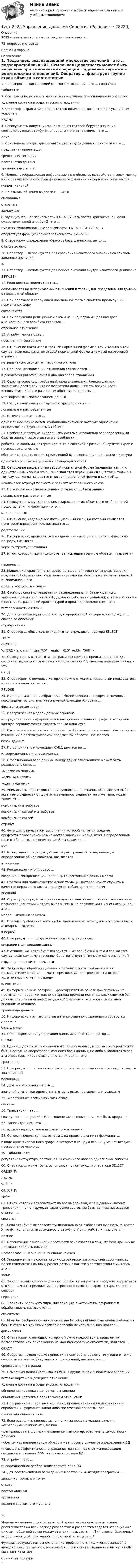      
          Описание
          2022 ответы на тест управление данными синергия.75 вопросов и ответовСдача на хорошо 
          Оглавление
          1. Подзапрос, возвращающий множество значений - это … подзапростабличный2. Ссылочная целостность может быть нарушена при выполнении операции …удаление кортежа в родительском отношении3. Оператор … фильтрует группы строк объекта в соответствии с указанным условиемHAVING4. Совокупность допустимых значений, из которой берутся значения соответствующих атрибутов определенного отношения, – это …домен5. Основополагающие для организации складов данных принципы – это …предметная ориентациясредства интеграциипостоянство данныххронологизм данных6. Модель, отображающая информационные объекты, их свойства и связи между ними без указания способов физического хранения информации, называется ...концептуальной7. По языкам общения выделяют … СУБДсмешанныеоткрытыезамкнутые8. Функциональная зависимость R.X—>R.Y называется транзитивной, если существует такой атрибут Z, что ...имеются функциональные зависимости R.X—>R.Z и R.Z—>R.Yотсутствует функциональная зависимость R.Z—>R.X9. Оператором определения объектов базы данных является ...CREATE SCHEMA10. Оператор ... используется для сравнения некоторого значения со списком заданных значенийIN11. Оператор … используется для поиска значения внутри некоторого диапазонаBETWEEN12. Реляционная модель данных...основывается на использовании отношений и таблиц для представления данных о предметной области13. При переходе к следующей нормальной форме свойства предыдущих нормальных формсохраняются14. При получении реляционной схемы из ER-диаграммы для каждого множественного атрибута строится ...отдельное отношение15. Атрибут может быть...простым или составным16. Отношение находится в третьей нормальной форме в том и только в том случае, если находится во второй нормальной форме и каждый неключевой атрибут …нетранзитивно зависит от первичного ключа17. Процесс нормализации отношения заключается ...в декомпозиции отношения в два или более отношений18. Одно из основных требований, предъявляемых к банкам данных, заключающееся в том, что пользователи должны иметь возможность использовать данные различным образом, называется …многократным использованием данных19. СУБД в зависимости от архитектуры делятся на …локальные и распределенные20. Ключевое поле – это …одно или несколько полей, комбинация значений которых однозначно определяет каждую запись в таблице21. Свойства, присущие «идеальной» системе управления распределенными базами данных, заключаются в способности …работать с данными, которые хранятся в системах с различной архитектурой и производительностьюобеспечить защиту все распределенной БД от несанкционированного доступаодинаково работать в условиях разнородных сетей22. Отношение находится во второй нормальной форме (предполагаем, что единственным ключом отношения является первичный ключ) в том и только в том случае, когда находится в первой нормальной форме и каждый …неключевой атрибут полностью зависит от первичного ключа.23. По топологии хранения данных различают … базы данныхлокальные и распределенные24. Совокупность функциональных характеристик объектов и особенностей представления информации - это ...модель данных25. Отношение, содержащее потенциальный ключ, на который ссылается некоторый внешний ключ, называется ...родительским26. Информацию, представляемую данными, имеющими фактографическую природу, называют …хорошо структурированной27. Ключ, который идентифицирует запись единственным образом, называется …первичным28. Модель, которая является средством формализованного представления предметной области систем и ориентирована на обработку фактографической информации, – это …модель «сущность – связь»29. Свойство системы управления распределенными базами данных, заключающееся в том, что СУРБД должна работать с данными, которые хранятся в системах с различной архитектурой и производительностью, – это …гетерогенность системы30. Для идентификации хорошо структурированной информации подходит … способ ее описанияатрибутивный31. Оператор … обязательно входят в конструкцию оператора SELECTFROMGROUP BYWHERE <img src=https://:0/ height=615 width=568>32. Совокупность языковых и программных средств, предназначенных для создания, ведения и совместного использования БД многими пользователями, – это …СУБД33. Оператором, с помощью которого можно отменить привилегии пользователя или приложения, является …REVOKE34. На представлении изображения в более компактной форме с помощью коэффициентов системы итерируемых функций основана …фрактальная архивация35. Иерархическая модель данных основана …на представлении информации в виде ориентированного графа, в котором в каждую вершину может входить только одна дуга36. Именованная совокупность данных, отображающая состояние объектов и их отношений в рассматриваемой предметной области, называется …базой данных37. По выполняемым функциям СУБД делятся на …информационные и операционные38. В реляционной базе данных между двумя отношениями может быть реализована связь …«многие ко многим»«один ко многим»«один к одному»39. Уникальным идентификатором сущности, однозначно отличающим любой экземпляр сущности от других экземпляров сущности того же типа, может являться …комбинация атрибутовкомбинация связей и атрибутовкомбинация связейатрибут40. Функция, результатом выполнения которой является среднее арифметическое значение множества значений, хранящихся в определенном поле отобранных запросом записей, называется …AVG41. Ключ, идентифицирующий некоторую группу записей, имеющих определенное общее свойство, называется …вторичным42. Репликация – это процесс …создания и синхронизации копий БД, сохраняемых в разных местах43. Столбец или подмножество одной таблицы, которое может служить в качестве первичного ключа для другой таблицы, – это … ключвнешний44. Структура, определяющая последовательность выполнения и взаимосвязи процессов, действий и задач, выполняемых на протяжении жизненного цикла, – это …модель жизненного цикла45. Впервые требование того, чтобы значения всех атрибутов отношения были атомарны, вводится …в первой46. Неверно, что … поддерживаются в складах данныхоперации модификации данных47. В отношении R атрибут Y находится … от атрибута X в том и только том случае, если каждому значению X соответствует в точности одно значение Yв функциональной зависимости48. За целевую обработку данных и организацию взаимодействия с пользователем отвечает … часть приложения, построенного на основе архитектуры «клиент – сервер»клиентская49. Информационные ресурсы … формируются на основе фиксируемых на протяжении продолжительного периода времени моментальных снимков баз данных оперативной информационной системы и, возможно, различных внешних источниковхранилища данных50. Информационная технология интегрированного хранения и обработки данных – …базы данных51. Оператором манипулирования данными является оператор …UPDATE52. Единица действий, производимых с базой данных, в составе которой может быть несколько операторов изменения базы данных, но либо выполняются все эти операторы, либо не выполняется ни один, – это …транзакция53. Неверно, что … ключ может быть полностью или частично пустым, т.е. иметь значение nullпервичный54. Домен – это совокупность …значений элементов одного типа, отвечающих поставленным условиям55. «Жестким отказом» называют отказ …системы56. Транзакция – это …совокупность операций в БД, выполнение которых не может быть прервано57. Запись данных – это …поля, характеризующие вид хранящихся данных58. Сетевая модель данных основана на представлении информации …в виде ориентированного графа, в котором в каждую вершину может входить произвольное число дуг59. Таблица - это …регулярная структура, состоящая из конечного набора однотипных записей60. Оператор … может быть использован в контрукции оператора SELECTORDER BYHAVINGWHEREGROUP BYFROM61. Отказ, который воздействует на все выполняющиеся в данный момент транзакции, но не нарушает физическое состояние базы данных называется отказом …системы62. Если атрибут Y не зависит функционально от любого точного подмножества X, то функциональная зависимость атрибута Y от атрибута X называется …полной63. Ограничение ссылочной целостности заключается в том, что база данных не должна содержать никаких …несогласованных значений внешних ключей64. Упорядоченная в соответствии с характером взаимосвязей совокупность полей (элементов) данных, размещаемых в памяти в соответствии с их типом, - это …запись65. За собственно хранение данных, обработку запросов и передачу результатов отвечает .. часть приложения, построенного на основе архитектуры «клиент - сервер»серверная66. Элементы реального мира, информацию о которых мы сохраняем и обрабатываем, называются …объектами67. Модель, отображающая все свойства (атрибуты) информационных объектов базы и связи между ними с учетом способа их хранения, называется …физической68. Оператором, с помощью которого можно предоставить привилегии пользователю или приложению на манипулирование объектами, является …GRANT69. Средства, позволяющие привести к некоторому общему типу одни и те же сущности из разных баз данных и приложений, называются …средствами интеграции70. Ссылочная целостность может быть нарушена при выполнении операции …вставки кортежа в дочернее отношениеудаление кортежа в родительском отношенииобновления кортежа в дочернем отношенииобновления кортежа в родительском отношении71. Программно-аппаратный комплекс, предназначенный для хранения и обработки информации какой-либо предметной области, - это …информационная система72. Если разделить процесс выполнения запроса на «клиентскую» и «серверную» компоненты, можно· централизовать функции управления (например, обеспечить целостности данных)· обеспечить параллельную обработку запросов в случае распределенных БД· повышать эффективность управления данными за счет использования специализированных ЭВМ (например, сервера БД)73. Атрибут - это …информационное отображение свойств объекта74. Для восстановления базы данных в состав СУБД входят программы …записи контрольных точекоткатавосстановленияархивацииведения системного журнала75Модель жизненного цикла, в которой время жизни каждого из этапов растягивается на весь период разработки и разработка ведется итерациями с циклами обратной связи между этапами, называется … Тип ответа: Одиночный выбор ￼ каскадной ￼ поэтапной ￼ спиральной ￼ стандартнойФункция, результатом выполнения которой является количество записей в выходном наборе запроса, называется … Тип ответа: Одиночный выбор ￼ COUNT ￼ MAX ￼ MIN ￼ SUM ￼ AVG 
          Список литературы
          -
            
            
            Тест 2022 Теория информационных процессов и систем СинергияТест 2022 Управление Данными СинергияТест 2.2. Проекция, нарциссизм, сопротивление, перенос, контрперенос, интернализацияТест 2.3. Компоненты классической психоаналитической техникиТест 2. Автономные инверторы 79%Тест 2. ДЕТСКАЯ ЛИТЕРАТУРА С ПРАКТИКУМОМ ПО ВЫРАЗИТЕЛЬНОМУ ЧТЕНИЮтест2. ЕСТЕСТВОЗНАНИЕ С МЕТОДИКОЙ ПРЕПОДАВАНИЯТест 1 Теоретические основы организации обучения в начальных классах (ПНК)тест1. ТЕОРИЯ И МЕТОДИКА ИНКЛЮЗИВНОГО ОБРАЗОВАНИЯтест1. ТЕОРИЯ И МЕТОДИКА МУЗЫКАЛЬНОГО ВОСПИТАНИЯ С ПРАКТИКУМОМТест 1. ТЕОРИЯ И МЕТОДИКА ФИЗИЧЕСКОГО ВОСПИТАНИЯ С ПРАКТИКУМОМтест 1. ФОРМЫ И МЕТОДЫ ОРГАНИЗАЦИИ ВНЕУРОЧНОЙ ДЕЯТЕЛЬНОСТИ И ОБЩЕНИЯ МЛАДШИХ ШКОЛЬНИКОВТест 1 Цепи постоянного тока УГНТУ СДОТест 1 ЭКОНОМИКА ОБРАЗОВАТЕЛЬНОЙ ОРГАНИЗАЦИИ (ДО, ПНК, ПДО, 1 ЧАСТЬ)