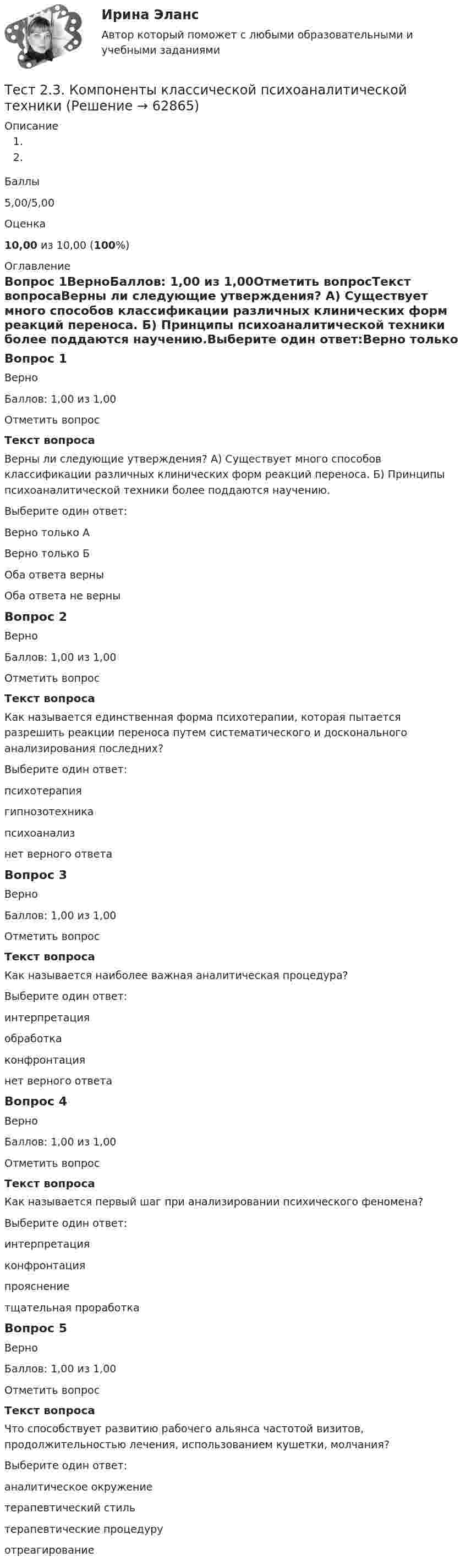      
            Описание
            Баллы5,00/5,00Оценка10,00 из 10,00 (100%) 
            Оглавление
            Вопрос 1ВерноБаллов: 1,00 из 1,00Отметить вопросТекст вопросаВерны ли следующие утверждения? А) Существует много способов классификации различных клинических форм реакций переноса. Б) Принципы психоаналитической техники более поддаются научению.Выберите один ответ:Верно только АВерно только БОба ответа верны Оба ответа не верныВопрос 2ВерноБаллов: 1,00 из 1,00Отметить вопросТекст вопросаКак называется единственная форма психотерапии, которая пытается разрешить реакции переноса путем систематического и досконального анализирования последних?Выберите один ответ:психотерапиягипнозотехникапсихоанализ нет верного ответаВопрос 3ВерноБаллов: 1,00 из 1,00Отметить вопросТекст вопросаКак называется наиболее важная аналитическая процедура?Выберите один ответ:интерпретация обработкаконфронтациянет верного ответаВопрос 4ВерноБаллов: 1,00 из 1,00Отметить вопросТекст вопросаКак называется первый шаг при анализировании психического феномена?Выберите один ответ:интерпретацияконфронтация прояснениетщательная проработкаВопрос 5ВерноБаллов: 1,00 из 1,00Отметить вопросТекст вопросаЧто способствует развитию рабочего альянса частотой визитов, продолжительностью лечения, использованием кушетки, молчания?Выберите один ответ:аналитическое окружение терапевтический стильтерапевтические процедуруотреагирование  
            
            
            Тест 2.2. Проекция, нарциссизм, сопротивление, перенос, контрперенос, интернализацияТест 2.3. Компоненты классической психоаналитической техникиТест 2. Автономные инверторы 79%Тест 2. ДЕТСКАЯ ЛИТЕРАТУРА С ПРАКТИКУМОМ ПО ВЫРАЗИТЕЛЬНОМУ ЧТЕНИЮтест2. ЕСТЕСТВОЗНАНИЕ С МЕТОДИКОЙ ПРЕПОДАВАНИЯТест 2 ИнформатикаТест 2. Информатика и информационно-коммуникационные технологии в профессиональной деятельности (ДО, СпДО, ПНК, КП, ПДО, 1 часть)тест1. ТЕОРИЯ И МЕТОДИКА МУЗЫКАЛЬНОГО ВОСПИТАНИЯ С ПРАКТИКУМОМТест 1. ТЕОРИЯ И МЕТОДИКА ФИЗИЧЕСКОГО ВОСПИТАНИЯ С ПРАКТИКУМОМтест 1. ФОРМЫ И МЕТОДЫ ОРГАНИЗАЦИИ ВНЕУРОЧНОЙ ДЕЯТЕЛЬНОСТИ И ОБЩЕНИЯ МЛАДШИХ ШКОЛЬНИКОВТест 1 Цепи постоянного тока УГНТУ СДОТест 1 ЭКОНОМИКА ОБРАЗОВАТЕЛЬНОЙ ОРГАНИЗАЦИИ (ДО, ПНК, ПДО, 1 ЧАСТЬ)Тест 2022 Введение в ООП СинергияТест 2022 Теория информационных процессов и систем Синергия