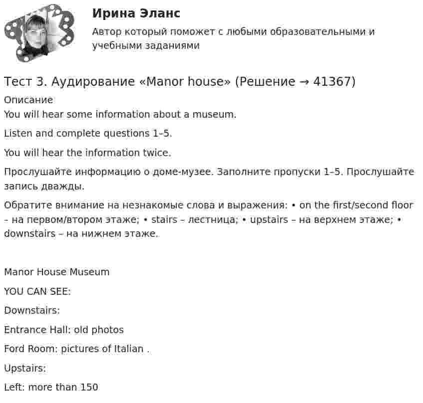      
          Описание
          You will hear some information about a museum. Listen and complete questions 1–5. You will hear the information twice. Прослушайте информацию о доме-музее. Заполните пропуски 1–5. Прослушайте запись дважды. Обратите внимание на незнакомые слова и выражения: • on the first/second floor – на первом/втором этаже; • stairs – лестница; • upstairs – на верхнем этаже; • downstairs – на нижнем этаже.Manor House Museum YOU CAN SEE: Downstairs: Entrance Hall: old photos Ford Room: pictures of Italian . Upstairs: Left: more than 150   
            
            
            тест 3, 4. ЭКОЛОГИЧЕСКИЕ ОСНОВЫ ПРИРОДОПОЛЬЗОВАНИЯТест 3. Аудирование «Manor house»тест 3. ВОЗРАСТНАЯ АНАТОМИЯ, ФИЗИОЛОГИЯ И ГИГИЕНАТест 3 ИнформатикаТест 3. Информатика и информационно-коммуникационные технологии в профессиональной деятельности (ДО, СпДО, ПНК, КП, ПДО, 1 часть)Тест 3. МЕТОДИКА ОБУЧЕНИЯ ПРОДУКТИВНЫМ ВИДАМ ДЕЯТЕЛЬНОСТИ С ПРАКТИКУМОМТест 3. Методика обучения продуктивным видам деятельности с практикумом (КП)Тест 2. ТЕОРИЯ И МЕТОДИКА ФИЗИЧЕСКОГО ВОСПИТАНИЯ С ПРАКТИКУМОМТЕСТ 2. Технологии составления современных управленческих документов (ДОУА) НСПКТест_2 Управление рисками в логистических системахтест 2. ФОРМЫ И МЕТОДЫ ОРГАНИЗАЦИИ ВНЕУРОЧНОЙ ДЕЯТЕЛЬНОСТИ И ОБЩЕНИЯ МЛАДШИХ ШКОЛЬНИКОВТест 2 Цепи переменного тока УГНТУ СДОТест 2ЭКОНОМИКА ОБРАЗОВАТЕЛЬНОЙ ОРГАНИЗАЦИИ (ДО, ПНК, ПДО, 1 ЧАСТЬ)Тест 3-1:информационные технологии