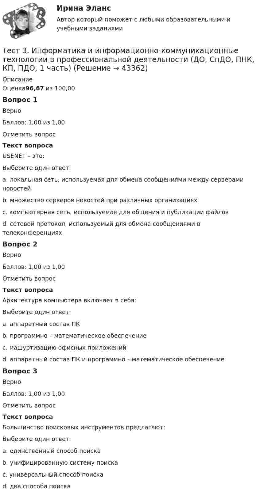      
            Описание
            Оценка96,67 из 100,00Вопрос 1ВерноБаллов: 1,00 из 1,00Отметить вопросТекст вопросаUSENET – это:Выберите один ответ:a. локальная сеть, используемая для обмена сообщениями между серверами новостейb. множество серверов новостей при различных организациях c. компьютерная сеть, используемая для общения и публикации файловd. сетевой протокол, используемый для обмена сообщениями в телеконференцияхВопрос 2ВерноБаллов: 1,00 из 1,00Отметить вопросТекст вопросаАрхитектура компьютера включает в себя:Выберите один ответ:a. аппаратный состав ПКb. программно – математическое обеспечениеc. машуртизацию офисных приложенийd. аппаратный состав ПК и программно – математическое обеспечение Вопрос 3ВерноБаллов: 1,00 из 1,00Отметить вопросТекст вопросаБольшинство поисковых инструментов предлагают:Выберите один ответ:a. единственный способ поискаb. унифицированную систему поискаc. универсальный способ поискаd. два способа поиска   
            
            
            Тест 3 ИнформатикаТест 3. Информатика и информационно-коммуникационные технологии в профессиональной деятельности (ДО, СпДО, ПНК, КП, ПДО, 1 часть)Тест 3. МЕТОДИКА ОБУЧЕНИЯ ПРОДУКТИВНЫМ ВИДАМ ДЕЯТЕЛЬНОСТИ С ПРАКТИКУМОМТест 3. Методика обучения продуктивным видам деятельности с практикумом (КП)тест 3. ОСНОВЫ ПЕДАГОГИЧЕСКОГО МАСТЕРСТВАтест 3. ПЕДАГОГИКАтест 3 по английскому языку на 100 баллов 2семестртест 2. ФОРМЫ И МЕТОДЫ ОРГАНИЗАЦИИ ВНЕУРОЧНОЙ ДЕЯТЕЛЬНОСТИ И ОБЩЕНИЯ МЛАДШИХ ШКОЛЬНИКОВТест 2 Цепи переменного тока УГНТУ СДОТест 2ЭКОНОМИКА ОБРАЗОВАТЕЛЬНОЙ ОРГАНИЗАЦИИ (ДО, ПНК, ПДО, 1 ЧАСТЬ)Тест 3-1:информационные технологииТест 3-2 информационные технологиитест 3, 4. ЭКОЛОГИЧЕСКИЕ ОСНОВЫ ПРИРОДОПОЛЬЗОВАНИЯТест 3. Аудирование «Manor house»