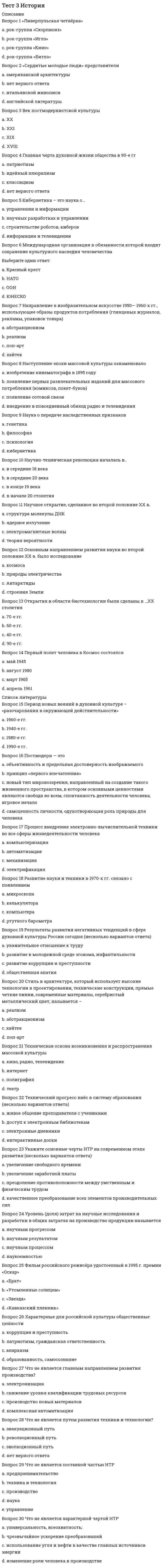      
          Описание
          Вопрос 1 XVIII в. стал веком:a. географических открытийb. научных открытийc. знакомства публики с наукойd. зарождения науки Вопрос 2 Автор теории «чистой доски»:a. Д. Локкb. Ж.-Ж. Руссоc. К. Попперd. Д. ДефоВопрос 3 Автором картины «Рождение Венеры» является:a. Колюччо Салютатиb. Франческо Петраркаc. МарсилиоФичиноd. Сандро Боттичелли Вопрос 4 В какой европейской стране родилась культура Возрождения?a. Францияb. Англияc. Германияd. Италия Вопрос 5 В каком году был основан орден Иисуса?a. 1534 г.b. 1445 г.c. 1544 г.d. 1554 г. Вопрос 6 Визитной карточкой Венеции является:a. собор Святого Виттаb. площадь Святого Маркаc. собор Санта-Мария дельФьореd. баптистерий Сан-Джованни Вопрос 7 Винсент Ван Гог:a. писал в основном женские моделиb. писал в стиле нон-артc. упорно следовал канонам классического рисунка в трактовке человеческой фигурыd. воплотил в своих картинах душевное смятение и потерянность современного человека Вопрос 8 Гуманизм эпохи Возрождения строился преимущественно на идее:a. необходимости научного изучения сложностей человеческой психологииb. любви и христианского милосердия к человекуc. интереса к человеку и всем проявлениям человеческой натурыd. превосходства человека Вопрос 9 Идеологией эпохи Реформации стал:a. эклектизмb. протестантизмc. гуманизмd. стоицизм Вопрос 10 К. Писсаро работал преимущественно:a. в жанре поп-артb. писал в основном женские моделиc. был последовательным импрессионистомd. в жанре городского пейзажа Вопрос 11 Картину мира в культуре Возрождения характеризует такой термин, как:a. эклектизмb. антропоцентризмc. маньеризмd. рационализм Вопрос 12 Кем написано произведение «Путешествие Гулливера»?a. Д. Дефоb. Ф. Бэконc. Д. Свифтd. Д. Локк Вопрос 13 Кого считают родоначальником гуманистической культуры Возрождения?a. Леонардо да Винчиb. Франческо Петраркаc. Томас Гоббсd. Сандро Боттичелли Вопрос 14 Кому принадлежат слова: «О дивное и возвышенное назначение человека, которому дано постигнуть то, к чему он стремится, и быть тем, чем он хочет!»?a. Колюччо Салютатиb. Марсилио Фичиноc. Пикоделла Мирандолаd. Сандро Боттичелли     
          Список литературы
          Вопрос 15 Кто автор картины «Сикстинская мадонна»?a. Рафаэль Сантиb. Андреа Мантеньяc. Сандро Боттичеллиd. Леонардо да Винчи Вопрос 16 Кто автор композиции «Пьета» («Оплакивание Христа»), которая в 1504 г. была установлена в соборе Св. Петра?a. Пармиджаниноb. Микеланджело Буонарротиc. Сандро Боттичеллиd. Рафаэль Санти Вопрос 17 Кто написал «Робинзон Крузо»?a. Д. Маранb. Д. Дефоc. Д. Локкd. К. Поппер Вопрос 18 Кто открыл явление электромагнитной дуги?a. М. Фарадейb. Д. Максвеллc. К. Попперd. А. БеккерельВопрос 19 Кто разработал электромагнитную теорию света?a. А. Беккерельb. П. Кюриc. Д. Максвеллd. М. Фарадей Вопрос 20 Кто создал композицию «Тайная вечеря»?a. Рафаэль Сантиb. Микеланджело Буонарротиc. Леонардо да Винчиd. Джорджо Вазари Вопрос 21 Одним из ведущих представителей маньеризма является:a. Рафаэль Сантиb. Сандро Боттичеллиc. Микеланджело Буонарротиd. Пармиджанино Вопрос 22 Реформация - это социально-религиозное движение … века:a. XVb. XVIIc. XVId. XIV Вопрос 23 Сколько периодов выделяют в итальянском Возрождении?a. 2b. 5c. 8d. 4 Вопрос 24 Тезис о том, что личные качества, доблесть и воля делают человека хозяином своей судьбы, принадлежит:a. Джорджо Вазариb. Колюччо Салютатиc. Пико деллаМирандолаd. Джованни Боккаччо Вопрос 25 Философия эпохи Возрождения называется:a. стоицизмb. социализмc. гуманизмd. эпикуреизмВопрос 26 Хронологические рамки Высокого Возрождения:a. вторая половина XIII – XIV вв.b. последняя четверть XV – первая треть XVI вв.c. XV в.d. первая половина XVIIв. Вопрос 27 Хронологические рамки Позднего Возрождения:a. вторая половина XIII – XIV вв.b. первая половина XVIII в.c. XV в.d. последние две трети XVI в.Вопрос 28 Хронологические рамки Проторенессанса:a. последние две трети XVI в.b. последняя четверть XV – первая треть XVI вв.c. первая половина XVIII в.d. вторая половина XIII – XIV вв. Вопрос 29 Хронологические рамки Раннего Возрождения:a. последние две трети XVI в.b. первая половина XVII в.c. вторая половина XIII – XIV вв.d. XV в.Вопрос 30 Эпоха Возрождения в Италии охватывает:a. XIV – XVI ввb. XVI – XVIII ввc. XIV – XVII ввd. XIII – XVII вв
            
            
            Тест 3 КультурологияТест 3 Методика преподавания по программам дополнительного образования в области социально-педагогической деятельностиТест 3. Основы теории двойных сплавовТест 3 русский язык с методикой преподавания в начальных классахТест 3 Теоретические основы организации обучения в начальных классах НСПКТест 3. Углеродистые сталиТест 4 Английский языкТест 2 Физическая культураТест 2 Физическая культура (первый семестр)тест 2 философияТест 2 Экологические основы природопользованияТест 2 Экологические основы природопользования НСПКТест 3 Английский, после 9 класса НСПКТест 3 Информатика после 9 класса