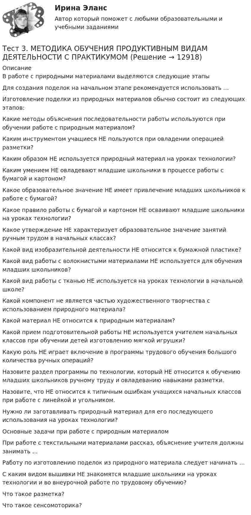     
          Описание
          В работе с природными материалами выделяются следующие этапыДля создания поделок на начальном этапе рекомендуется использовать …Изготовление поделки из природных материалов обычно состоит из следующих этапов: Какие методы объяснения последовательности работы используются при обучении работе с природным материалом? Каким инструментом учащиеся НЕ пользуются при овладении операцией разметки?Каким образом НЕ используется природный материал на уроках технологии?Каким умением НЕ овладевают младшие школьники в процессе работы с бумагой и картоном?Какое образовательное значение НЕ имеет привлечение младших школьников к работе с бумагой?Какое правило работы с бумагой и картоном НЕ осваивают младшие школьники на уроках технологии?Какое утверждение НЕ характеризует образовательное значение занятий ручным трудом в начальных классах?Какой вид изобразительной деятельности НЕ относится к бумажной пластике?Какой вид работы с волокнистыми материалами НЕ используется для обучения младших школьников?Какой вид работы с тканью НЕ используется на уроках технологии в начальной школе?Какой компонент не является частью художественного творчества с использованием природного материала?Какой материал НЕ относится к природным материалам?Какой прием подготовительной работы НЕ используется учителем начальных классов при обучении детей изготовлению мягкой игрушки?Какую роль НЕ играет включение в программы трудового обучения большого количества ручных операций?Назовите раздел программы по технологии, который НЕ относится к обучению младших школьников ручному труду и овладеванию навыками разметки.Назовите, что НЕ относится к типичным ошибкам учащихся начальных классов при работе с линейкой и угольником.Нужно ли заготавливать природный материал для его последующего использования на уроках технологии?Основные задачи при работе с природным материаломПри работе с текстильными материалами рассказ, объяснение учителя должны занимать …Работу по изготовлению поделок из природного материала следует начинать …С каким видом вышивки НЕ знакомятся младшие школьники на уроках технологии и во внеурочной работе по трудовому обучению?Что такое разметка?Что такое сенсомоторика?  
            
            
            Тест 3. Информатика и информационно-коммуникационные технологии в профессиональной деятельности (ДО, СпДО, ПНК, КП, ПДО, 1 часть)Тест 3. МЕТОДИКА ОБУЧЕНИЯ ПРОДУКТИВНЫМ ВИДАМ ДЕЯТЕЛЬНОСТИ С ПРАКТИКУМОМТест 3. Методика обучения продуктивным видам деятельности с практикумом (КП)тест 3. ОСНОВЫ ПЕДАГОГИЧЕСКОГО МАСТЕРСТВАтест 3. ПЕДАГОГИКАтест 3 по английскому языку на 100 баллов 2семестрТест 3 по начертательной геометрии и инженерной графике 1.2 (ТПУ)Тест 2 Цепи переменного тока УГНТУ СДОТест 2ЭКОНОМИКА ОБРАЗОВАТЕЛЬНОЙ ОРГАНИЗАЦИИ (ДО, ПНК, ПДО, 1 ЧАСТЬ)Тест 3-1:информационные технологииТест 3-2 информационные технологиитест 3, 4. ЭКОЛОГИЧЕСКИЕ ОСНОВЫ ПРИРОДОПОЛЬЗОВАНИЯТест 3. Аудирование «Manor house»тест 3. ВОЗРАСТНАЯ АНАТОМИЯ, ФИЗИОЛОГИЯ И ГИГИЕНА