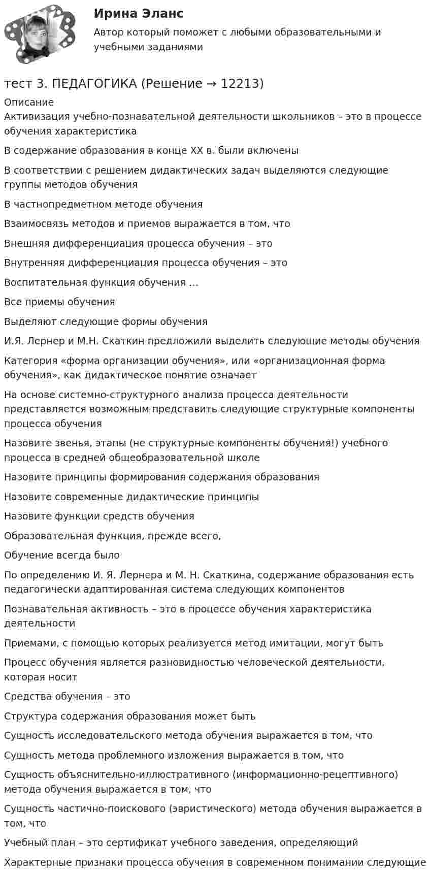      
          Описание
          Активизация учебно-познавательной деятельности школьников – это в процессе обучения характеристикаВ содержание образования в конце XX в. были включены В соответствии с решением дидактических задач выделяются следующие группы методов обучения В частнопредметном методе обученияВзаимосвязь методов и приемов выражается в том, что Внешняя дифференциация процесса обучения – этоВнутренняя дифференциация процесса обучения – этоВоспитательная функция обучения …Все приемы обученияВыделяют следующие формы обучения И.Я. Лернер и М.Н. Скаткин предложили выделить следующие методы обучения Категория «форма организации обучения», или «организационная форма обучения», как дидактическое понятие означаетНа основе системно-структурного анализа процесса деятельности представляется возможным представить следующие структурные компоненты процесса обучения Назовите звенья, этапы (не структурные компоненты обучения!) учебного процесса в средней общеобразовательной школе Назовите принципы формирования содержания образованияНазовите современные дидактические принципыНазовите функции средств обучения Образовательная функция, прежде всего,Обучение всегда былоПо определению И. Я. Лернера и Μ. Н. Скаткина, содержание образования есть педагогически адаптированная система следующих компонентов Познавательная активность – это в процессе обучения характеристика деятельностиПриемами, с помощью которых реализуется метод имитации, могут быть Процесс обучения является разновидностью человеческой деятельности, которая носитСредства обучения – этоСтруктура содержания образования может быть Сущность исследовательского метода обучения выражается в том, чтоСущность метода проблемного изложения выражается в том, чтоСущность объяснительно-иллюстративного (информационно-рецептивного) метода обучения выражается в том, чтоСущность частично-поискового (эвристического) метода обучения выражается в том, чтоУчебный план – это сертификат учебного заведения, определяющий Характерные признаки процесса обучения в современном понимании следующие   
            
            
            тест 3. ОСНОВЫ ПЕДАГОГИЧЕСКОГО МАСТЕРСТВАтест 3. ПЕДАГОГИКАтест 3 по английскому языку на 100 баллов 2семестрТест 3 по начертательной геометрии и инженерной графике 1.2 (ТПУ)тест3. ПРАВОВОЕ ОБЕСПЕЧЕНИЕ ПРОФЕССИОНАЛЬНОЙ ДЕЯТЕЛЬНОСТИтест 3. ПСИХОЛОГИЯтест3. Психология общенияТест 3-2 информационные технологиитест 3, 4. ЭКОЛОГИЧЕСКИЕ ОСНОВЫ ПРИРОДОПОЛЬЗОВАНИЯТест 3. Аудирование «Manor house»тест 3. ВОЗРАСТНАЯ АНАТОМИЯ, ФИЗИОЛОГИЯ И ГИГИЕНАТест 3 ИнформатикаТест 3. Информатика и информационно-коммуникационные технологии в профессиональной деятельности (ДО, СпДО, ПНК, КП, ПДО, 1 часть)Тест 3. МЕТОДИКА ОБУЧЕНИЯ ПРОДУКТИВНЫМ ВИДАМ ДЕЯТЕЛЬНОСТИ С ПРАКТИКУМОМ