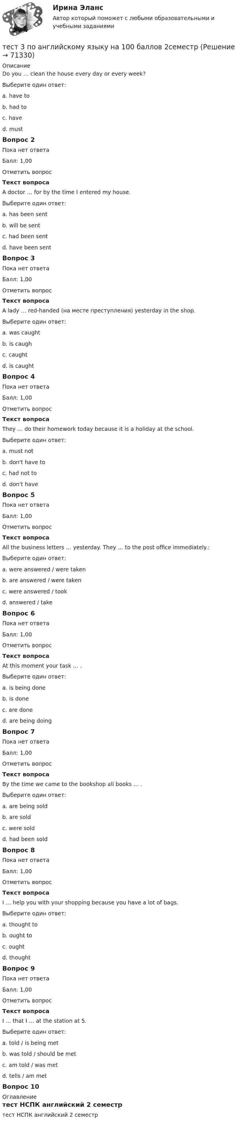      
            Описание
            Do you … clean the house every day or every week?Выберите один ответ:a. have tob. had toc. haved. mustВопрос 2Пока нет ответаБалл: 1,00Отметить вопросТекст вопросаA doctor … for by the time I entered my house.Выберите один ответ:a. has been sentb. will be sentc. had been sentd. have been sentВопрос 3Пока нет ответаБалл: 1,00Отметить вопросТекст вопросаA lady … red-handed (на месте преступления) yesterday in the shop.Выберите один ответ:a. was caughtb. is caughc. caughtd. is caughtВопрос 4Пока нет ответаБалл: 1,00Отметить вопросТекст вопросаThey … do their homework today because it is a holiday at the school.Выберите один ответ:a. must notb. don't have toc. had not tod. don't haveВопрос 5Пока нет ответаБалл: 1,00Отметить вопросТекст вопросаAll the business letters … yesterday. They … to the post office immediately.:Выберите один ответ:a. were answered / were takenb. are answered / were takenc. were answered / tookd. answered / takeВопрос 6Пока нет ответаБалл: 1,00Отметить вопросТекст вопросаAt this moment your task … .Выберите один ответ:a. is being doneb. is donec. are doned. are being doingВопрос 7Пока нет ответаБалл: 1,00Отметить вопросТекст вопросаBy the time we came to the bookshop all books … .Выберите один ответ:a. are being soldb. are soldc. were soldd. had been soldВопрос 8Пока нет ответаБалл: 1,00Отметить вопросТекст вопросаI … help you with your shopping because you have a lot of bags.Выберите один ответ:a. thought tob. ought toc. oughtd. thoughtВопрос 9Пока нет ответаБалл: 1,00Отметить вопросТекст вопросаI … that I … at the station at 5.Выберите один ответ:a. told / is being metb. was told / should be metc. am told / was metd. tells / am metВопрос 10 
            Оглавление
            тест НСПК английский 2 семестр  
            
            
            тест 3. ПЕДАГОГИКАтест 3 по английскому языку на 100 баллов 2семестрТест 3 по начертательной геометрии и инженерной графике 1.2 (ТПУ)тест3. ПРАВОВОЕ ОБЕСПЕЧЕНИЕ ПРОФЕССИОНАЛЬНОЙ ДЕЯТЕЛЬНОСТИтест 3. ПСИХОЛОГИЯтест3. Психология общениятест 3. Разработка учебно-методического обеспечения учебного процесса учителем начальных классовтест 3, 4. ЭКОЛОГИЧЕСКИЕ ОСНОВЫ ПРИРОДОПОЛЬЗОВАНИЯТест 3. Аудирование «Manor house»тест 3. ВОЗРАСТНАЯ АНАТОМИЯ, ФИЗИОЛОГИЯ И ГИГИЕНАТест 3 ИнформатикаТест 3. Информатика и информационно-коммуникационные технологии в профессиональной деятельности (ДО, СпДО, ПНК, КП, ПДО, 1 часть)Тест 3. МЕТОДИКА ОБУЧЕНИЯ ПРОДУКТИВНЫМ ВИДАМ ДЕЯТЕЛЬНОСТИ С ПРАКТИКУМОМТест 3. Методика обучения продуктивным видам деятельности с практикумом (КП)