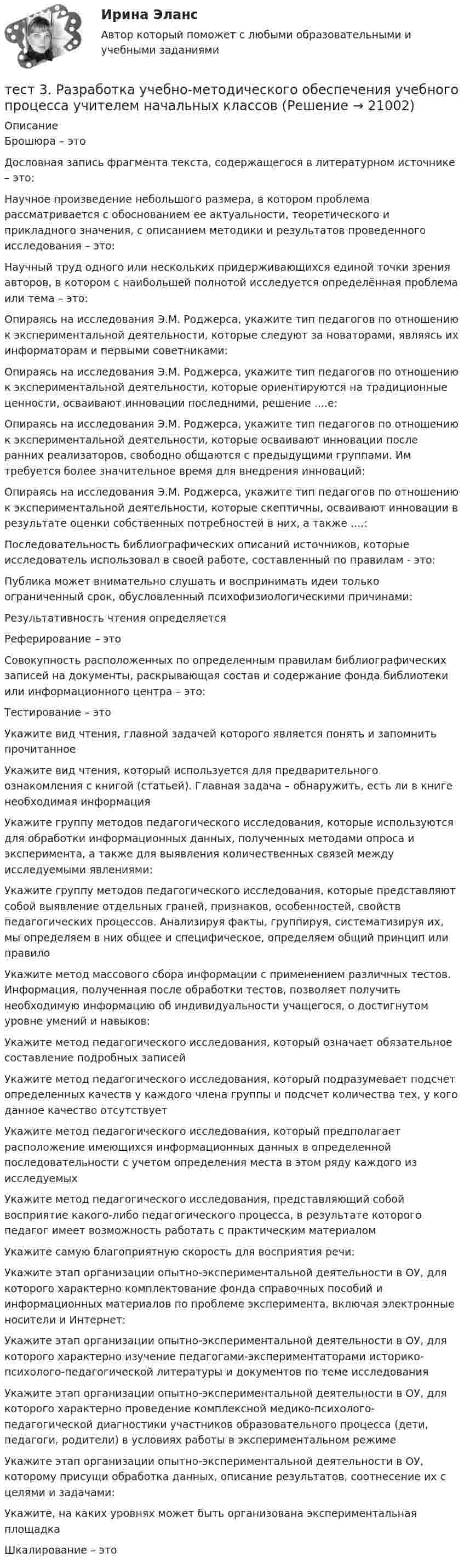      
          Описание
          Брошюра – этоДословная запись фрагмента текста, содержащегося в литературном источнике – это:Научное произведение небольшого размера, в котором проблема рассматривается с обоснованием ее актуальности, теоретического и прикладного значения, с описанием методики и результатов проведенного исследования – это:Научный труд одного или нескольких придерживающихся единой точки зрения авторов, в котором с наибольшей полнотой исследуется определённая проблема или тема – это:Опираясь на исследования Э.М. Роджерса, укажите тип педагогов по отношению к экспериментальной деятельности, которые следуют за новаторами, являясь их информаторам и первыми советниками:Опираясь на исследования Э.М. Роджерса, укажите тип педагогов по отношению к экспериментальной деятельности, которые ориентируются на традиционные ценности, осваивают инновации последними, решение ....е:Опираясь на исследования Э.М. Роджерса, укажите тип педагогов по отношению к экспериментальной деятельности, которые осваивают инновации после ранних реализаторов, свободно общаются с предыдущими группами. Им требуется более значительное время для внедрения инноваций:Опираясь на исследования Э.М. Роджерса, укажите тип педагогов по отношению к экспериментальной деятельности, которые скептичны, осваивают инновации в результате оценки собственных потребностей в них, а также ....:Последовательность библиографических описаний источников, которые исследователь использовал в своей работе, составленный по правилам - это:Публика может внимательно слушать и воспринимать идеи только ограниченный срок, обусловленный психофизиологическими причинами:Результативность чтения определяетсяРеферирование – этоСовокупность расположенных по определенным правилам библиографических записей на документы, раскрывающая состав и содержание фонда библиотеки или информационного центра – это:Тестирование – этоУкажите вид чтения, главной задачей которого является понять и запомнить прочитанноеУкажите вид чтения, который используется для предварительного ознакомления с книгой (статьей). Главная задача – обнаружить, есть ли в книге необходимая информацияУкажите группу методов педагогического исследования, которые используются для обработки информационных данных, полученных методами опроса и эксперимента, а также для выявления количественных связей между исследуемыми явлениями:Укажите группу методов педагогического исследования, которые представляют собой выявление отдельных граней, признаков, особенностей, свойств педагогических процессов. Анализируя факты, группируя, систематизируя их, мы определяем в них общее и специфическое, определяем общий принцип или правилоУкажите метод массового сбора информации с применением различных тестов. Информация, полученная после обработки тестов, позволяет получить необходимую информацию об индивидуальности учащегося, о достигнутом уровне умений и навыков:Укажите метод педагогического исследования, который означает обязательное составление подробных записейУкажите метод педагогического исследования, который подразумевает подсчет определенных качеств у каждого члена группы и подсчет количества тех, у кого данное качество отсутствуетУкажите метод педагогического исследования, который предполагает расположение имеющихся информационных данных в определенной последовательности с учетом определения места в этом ряду каждого из исследуемыхУкажите метод педагогического исследования, представляющий собой восприятие какого-либо педагогического процесса, в результате которого педагог имеет возможность работать с практическим материаломУкажите самую благоприятную скорость для восприятия речи:Укажите этап организации опытно-экспериментальной деятельности в ОУ, для которого характерно комплектование фонда справочных пособий и информационных материалов по проблеме эксперимента, включая электронные носители и Интернет:Укажите этап организации опытно-экспериментальной деятельности в ОУ, для которого характерно изучение педагогами-экспериментаторами историко-психолого-педагогической литературы и документов по теме исследованияУкажите этап организации опытно-экспериментальной деятельности в ОУ, для которого характерно проведение комплексной медико-психолого-педагогической диагностики участников образовательного процесса (дети, педагоги, родители) в условиях работы в экспериментальном режимеУкажите этап организации опытно-экспериментальной деятельности в ОУ, которому присущи обработка данных, описание результатов, соотнесение их с целями и задачами:Укажите, на каких уровнях может быть организована экспериментальная площадкаШкалирование – это  
            
            
            тест3. Психология общениятест 3. Разработка учебно-методического обеспечения учебного процесса учителем начальных классовТест3. РУССКИЙ ЯЗЫК С МЕТОДИКОЙ ПРЕПОДАВАНИЯтест3. Современные технологии формирования и развития детского коллективатест 3. СОВРЕМЕННЫЕ ТЕХНОЛОГИИ ФОРМИРОВАНИЯ И РАЗВИТИЯ ДЕТСКОГО КОЛЛЕКТИВАтест3. Теоретические и прикладные аспекты методической работы учителя начальных классовтест 3. ТЕОРЕТИЧЕСКИЕ ОСНОВЫ НАЧАЛЬНОГО КУРСА МАТЕМАТИКИ С МЕТОДИКОЙ ПРЕПОДАВАНИЯТест 3. МЕТОДИКА ОБУЧЕНИЯ ПРОДУКТИВНЫМ ВИДАМ ДЕЯТЕЛЬНОСТИ С ПРАКТИКУМОМТест 3. Методика обучения продуктивным видам деятельности с практикумом (КП)тест 3. ОСНОВЫ ПЕДАГОГИЧЕСКОГО МАСТЕРСТВАтест 3. ПЕДАГОГИКАтест 3 по английскому языку на 100 баллов 2семестрТест 3 по начертательной геометрии и инженерной графике 1.2 (ТПУ)тест3. ПРАВОВОЕ ОБЕСПЕЧЕНИЕ ПРОФЕССИОНАЛЬНОЙ ДЕЯТЕЛЬНОСТИ