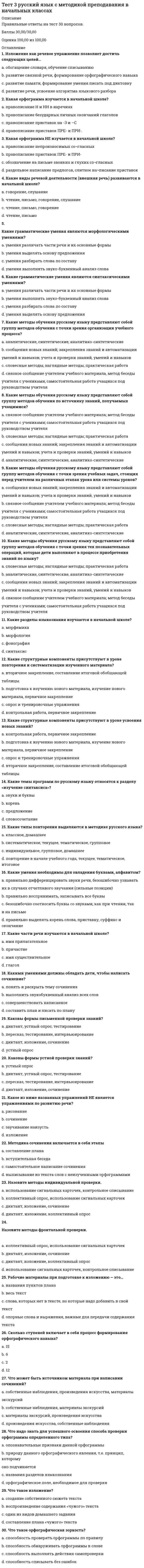     
          Описание
          Правильные ответы на тест 30 вопросов.Баллы 30,00/30,00Оценка 100,00 из 100,00 
          Оглавление
          1. В мотивационном плане у учащихся с трудностями обучения ... a.           все ответы верны b.           отсутствуют или слабо развиты учебные и познавательные интересыc.           знания усваиваются без интересаd.           знания не используются, не влияют на представления школьника об окружающей действительности и не побуждают его к дальнейшей деятельности2. В системе дополнительного образования могут быть выделены следующие формы обучения одаренных детей  a.           обучение, ориентированное на способность учащегося постоянно преодолевать препятствияb.           обучение в классах коррекцииc.           творческие конкурсы, фестивали, олимпиады d.           обучение индивидуальное или в малых группах по программам творческого развития в определенной области 3. В создании условий для развития одарённых детей, возможности проявить себя как можно большему числу школьников, развивать и реализовывать научно-исследовательские, творческие способности в образовательном учреждении может способствовать ...a.           создание Целевой комплексной программы «Одаренные дети» образовательного учреждения b.           создание службы медиации в образовательном учрежденииc.           создание Целевой комплексной программы «Дети с девиантным поведением» в образовательном учрежденииd.           создание центра психолого-педагогической экспертизы4. Важнейшее место в особой системе ценностей одаренных детей занимает ... a.           любовь к животнымb.           социальная справедливостьc.           социальный статус и положение в обществе, самореализацияd.           деятельность, соответствующая содержанию одаренности 5. Важным условием развития одаренности в детском возрасте является ... a.           материальное благополучиеb.           наличие игрушекc.           наличие у ребенка внутренней мотивации d.           стремление к самообразованию6. Выделила основные принципы помощи детям, имеющим трудности обучения a.           Ю.Б.Гиппенрейтер b.           М.И.Лисинаc.           М.М.Безруких d            Л И Божович7. Выделите из перечисленных факторы, влияющие на становление личности одаренного ребенка. a.           собственная активность личностиb.           наследственностьc.           значительное опережение в умственном или художественно-эстетическом развитии d.           особая система основных интересов 8. Выделяют следующие основные группы методов педагогической диагностики: a.           методы сбора диагностической информацииb.           методы оценивания диагностической информацииc.           методы представления и накопления результатов диагностикиd.           все ответы верны 9. Детей с проблемами школьной успеваемости можно условно разделить на несколько групп:  a.           с высоким качеством мыслительной деятельности в паре с положительным отношением к учениюb.           с высоким качеством мыслительной деятельности в паре с отрицательным отношением к учению c.           с низким качеством мыслительной деятельности, которое сочетается с отрицательным отношением к учению d.           с низким качеством мыслительной деятельности, которое сочетается с положительным отношением к учению 10. Дети с трудностями в обучении имеют, как показывает практика и многочисленные исследования, несформированность школьно-значимых показателей в a.           сфере интересовb.           моторной сфереc.           сфере самосознанияd.           когнитивной сфере 11. Дети с трудностями в обучении, как правило, отличаются a.           наличием игровой мотивацииb.           фрагментарностью зрительного восприятияc.           все ответы верны d.           несформированностью пространственных представлений12. Деятельность учителя по распознаванию и учёту индивидуальных и групповых особенностей, состояний и свойств участников образовательного процесса и его компонентов, направленная на обеспечение результативности данного процесса и достижение педагогических целей, -  a.           педагогическая помощьb.           педагогическое взаимодействиеc.           педагогическая диагностика d.           педагогическая поддержка13. Диагностика усвоения знаний и формирования умений играет исключительно важную роль в организации учебного процесса и обеспечении качества обучения, если отвечает принципам  a.           полнотыb.           все ответы верны c.           своевременностиd.           объективности14. Интеллектуальная пассивность у учащихся с трудностями в обучении проявляется в том, что ... a.           при выполнении учебного задания, требующего активной мыслительной работы, отсутствует стремление его понять и осмыслитьb.           все ответы верны c.           вместо активного размышления – использование различных обходных путей: зазубривание, списывание, подсказки товарищей, угадывание правильных вариантов ответа и др.d.           у них не сформированы интеллектуальные умения, знания и навыки15. Исправление (частичное или полное) недостатков психического и физического развития с помощью специальной системы педагогических приемов и мероприятий - ...a.           развитиеb.           формированиеc.           коррекция d.           социализация16. К категории детей с трудностями в обучении обычно относят детей с ... a.           все ответы верны b.           трудностями со счетом, решением задачc.           низким уровнем техники чтенияd.           обилием ошибок на письме17. К познавательным задачам педагогической диагностики можно отнести следующие : … a.           определение уровня обученности, воспитанности, развития, подготовки обучающихся, b.           повышение эффективности образовательного процессаc.           повышение эффективности процессов обучения, воспитания, развития, подготовкиd.           определение результативности и эффективности образовательного процесса 18. К преобразовательным задачам педагогической диагностики можно отнести следующие:  a.           определение уровня обученности, воспитанности, развития, подготовки обучающихся,b.           повышение эффективности образовательного процесса c.           повышение эффективности процессов обучения, воспитания, развития, подготовки d.           определение результативности и эффективности образовательного процесса19. Наиболее важной характеристикой личности детей с проявлениями одаренности является ... a.           система личностных приоритетов b.           самоуверенность и высокая эмоциональная возбудимостьc.           экстравертность и неординарностьd.           неуверенность в себе20. Неправильно сформировавшееся отношение к учебе у детей с трудностями в обучении проявляется в ... a.           нежелании выполнять не очень интересное, скучное, трудное, отнимающее много времени заданиеb.           в небрежности и недобросовестности в выполнении учебных обязанностейc.           в невыполнении или частичном выполнении домашних заданийd.           все ответы верны 21. Неправильные навыки учебной работы – ...a.           все ответы верны b.           учащиеся пользуются малоэффективными способами учебной работы, которые требуют от них значительной траты лишнего времени и труда: заучивают текст, не выделяя логических частей; начинают выполнять практические задания раньше, чем выучивают правило, для применения которого эти задания задаются; не проверяют свои работы или не умеют проверятьc.           учащиеся не умеют самостоятельно работатьd.           учащиеся не умеют учиться22. Низкий уровень развития учебной мотивации проявляется в том, что a.           ребенка ничто не побуждает учитьсяb.           у ребенка диагностируется неправильно сформировавшееся отношение к учению, непонимание его общественной значимостиc.           все ответы верны d.           у ребенка нет стремления быть успешным в учебной деятельности (отсутствует заинтересованность в получении хороших отметок, вполне устраивают удовлетворительные)23. Обучение одаренных детей в условиях общеобразовательной школы должно проходить на основе a.           принципов объединения обычных учебных заведений со специальными школамиb.           принципов партнерства семьи и школыc.           принципа субъективизмаd.           принципов индивидуализации и дифференциации учебно-воспитательного процесса 24. Основные задачи системы педагогической диагностики – a.           преобразовательные b.           познавательные c.           развивающиеd.           воспитательные25. Особой, весьма трудной, с точки зрения помощи одаренным детям, является проблема a.           проявления агрессии и упрямстваb.           влияния организованного обученияc.           формирования волевых навыков d.           преодоления застенчивости26. Педагогическая диагностика включает в себя  a.           все ответы верны b.           прогнозирование, выявление динамики, тенденций дидактического процессаc.           контроль, проверку, оцениваниеd.           накопление статистических данных, их анализ27. Педагогическая диагностика понимается как процесс, в ходе которого производятся:  a.           обработка и анализ полученных данныхb.           все ответы верны c.           обобщение и выводы о корректировке процесса обучения и о продвижении учащихся на следующие ступени обученияd.           измерение уровня усвоения знаний и обученности учащихся28. Причинами возникновения трудностей в обучении у учащихся может быть  a.           несформированность познавательных интересовb.           все ответы верны c.           частые болезниd.           мотивационная незрелость29. Решающим для развития личности и одаренности ребенка остается ... a.           значение школыb.           значение знака зодиакаc.           значение коллективаd.           значение семьи 30. У учащихся с трудностями в обучении отмечается ... a.           трудность в усвоении знаний (по конкретным предметам)b.           все ответы верны c.           нарушение поведенияd.           неспособность освоить программу 
            
            
            Тест 3 Теоретические основы организации обучения в начальных классах НСПКТест 3. Углеродистые сталиТест 4 Английский языктест 4 ИсторияТест 5. Железоуглеродистые сплавыТест 6 волныТест 7. Легированные сталиТест 2 Экологические основы природопользования НСПКТест 3 Английский, после 9 класса НСПКТест 3 Информатика после 9 классаТест 3 ИсторияТест 3 КультурологияТест 3 Методика преподавания по программам дополнительного образования в области социально-педагогической деятельностиТест 3. Основы теории двойных сплавов