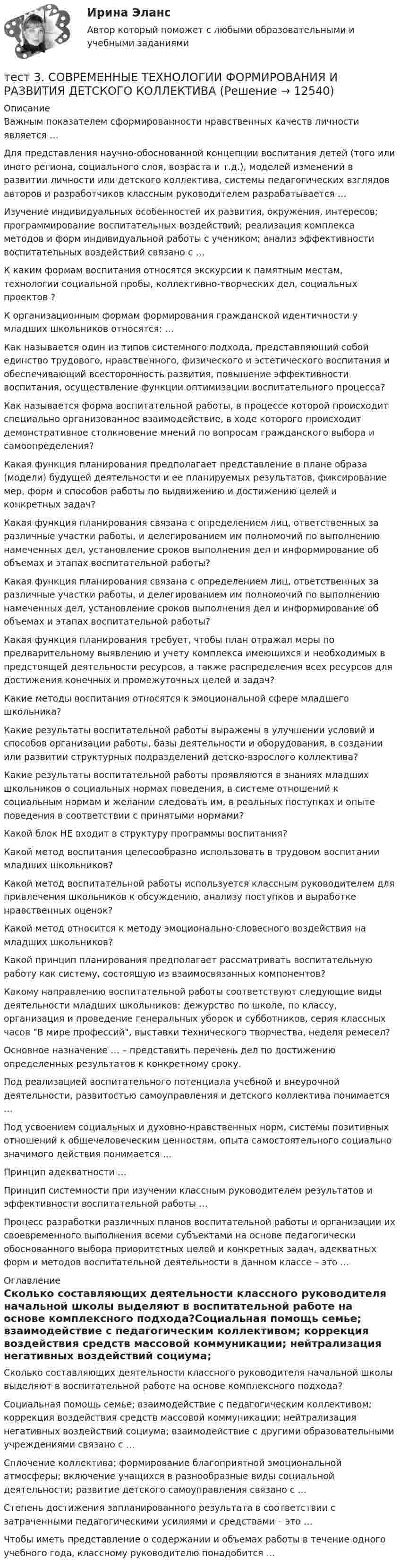      
          Описание
          Важным показателем сформированности нравственных качеств личности является …Для представления научно-обоснованной концепции воспитания детей (того или иного региона, социального слоя, возраста и т.д.), моделей изменений в развитии личности или детского коллектива, системы педагогических взглядов авторов и разработчиков классным руководителем разрабатывается …Изучение индивидуальных особенностей их развития, окружения, интересов; программирование воспитательных воздействий; реализация комплекса методов и форм индивидуальной работы с учеником; анализ эффективности воспитательных воздействий связано с …К каким формам воспитания относятся экскурсии к памятным местам, технологии социальной пробы, коллективно-творческих дел, социальных проектов ?К организационным формам формирования гражданской идентичности у младших школьников относятся: … Как называется один из типов системного подхода, представляющий собой единство трудового, нравственного, физического и эстетического воспитания и обеспечивающий всесторонность развития, повышение эффективности воспитания, осуществление функции оптимизации воспитательного процесса?Как называется форма воспитательной работы, в процессе которой происходит специально организованное взаимодействие, в ходе которого происходит демонстративное столкновение мнений по вопросам гражданского выбора и самоопределения?Какая функция планирования предполагает представление в плане образа (модели) будущей деятельности и ее планируемых результатов, фиксирование мер, форм и способов работы по выдвижению и достижению целей и конкретных задач?Какая функция планирования связана с определением лиц, ответственных за различные участки работы, и делегированием им полномочий по выполнению намеченных дел, установление сроков выполнения дел и информирование об объемах и этапах воспитательной работы?Какая функция планирования связана с определением лиц, ответственных за различные участки работы, и делегированием им полномочий по выполнению намеченных дел, установление сроков выполнения дел и информирование об объемах и этапах воспитательной работы?Какая функция планирования требует, чтобы план отражал меры по предварительному выявлению и учету комплекса имеющихся и необходимых в предстоящей деятельности ресурсов, а также распределения всех ресурсов для достижения конечных и промежуточных целей и задач?Какие методы воспитания относятся к эмоциональной сфере младшего школьника?Какие результаты воспитательной работы выражены в улучшении условий и способов организации работы, базы деятельности и оборудования, в создании или развитии структурных подразделений детско-взрослого коллектива?Какие результаты воспитательной работы проявляются в знаниях младших школьников о социальных нормах поведения, в системе отношений к социальным нормам и желании следовать им, в реальных поступках и опыте поведения в соответствии с принятыми нормами?Какой блок НЕ входит в структуру программы воспитания?Какой метод воспитания целесообразно использовать в трудовом воспитании младших школьников?Какой метод воспитательной работы используется классным руководителем для привлечения школьников к обсуждению, анализу поступков и выработке нравственных оценок?Какой метод относится к методу эмоционально-словесного воздействия на младших школьников?Какой принцип планирования предполагает рассматривать воспитательную работу как систему, состоящую из взаимосвязанных компонентов?Какому направлению воспитательной работы соответствуют следующие виды деятельности младших школьников: дежурство по школе, по классу, организация и проведение генеральных уборок и субботников, серия классных часов В мире профессий, выставки технического творчества, неделя ремесел?Основное назначение … – представить перечень дел по достижению определенных результатов к конкретному сроку.Под реализацией воспитательного потенциала учебной и внеурочной деятельности, развитостью самоуправления и детского коллектива понимается …Под усвоением социальных и духовно-нравственных норм, системы позитивных отношений к общечеловеческим ценностям, опыта самостоятельного социально значимого действия понимается …Принцип адекватности …Принцип системности при изучении классным руководителем результатов и эффективности воспитательной работы …Процесс разработки различных планов воспитательной работы и организации их своевременного выполнения всеми субъектами на основе педагогически обоснованного выбора приоритетных целей и конкретных задач, адекватных форм и методов воспитательной деятельности в данном классе – это … 
          Оглавление
          Сколько составляющих деятельности классного руководителя начальной школы выделяют в воспитательной работе на основе комплексного подхода?Социальная помощь семье; взаимодействие с педагогическим коллективом; коррекция воздействия средств массовой коммуникации; нейтрализация негативных воздействий социума; взаимодействие с другими образовательными учреждениями связано с …Сплочение коллектива; формирование благоприятной эмоциональной атмосферы; включение учащихся в разнообразные виды социальной деятельности; развитие детского самоуправления связано с …Степень достижения запланированного результата в соответствии с затраченными педагогическими усилиями и средствами – это …Чтобы иметь представление о содержании и объемах работы в течение одного учебного года, классному руководителю понадобится … 
            
            
            тест3. Современные технологии формирования и развития детского коллективатест 3. СОВРЕМЕННЫЕ ТЕХНОЛОГИИ ФОРМИРОВАНИЯ И РАЗВИТИЯ ДЕТСКОГО КОЛЛЕКТИВАтест3. Теоретические и прикладные аспекты методической работы учителя начальных классовтест 3. ТЕОРЕТИЧЕСКИЕ ОСНОВЫ НАЧАЛЬНОГО КУРСА МАТЕМАТИКИ С МЕТОДИКОЙ ПРЕПОДАВАНИЯТест 3 Теоретические основы организации обучения в начальных классах (ПНК)тест3. ТЕОРИЯ И МЕТОДИКА ИНКЛЮЗИВНОГО ОБРАЗОВАНИЯтест3. ТЕОРИЯ И МЕТОДИКА МУЗЫКАЛЬНОГО ВОСПИТАНИЯ С ПРАКТИКУМОМтест 3. ПЕДАГОГИКАтест 3 по английскому языку на 100 баллов 2семестрТест 3 по начертательной геометрии и инженерной графике 1.2 (ТПУ)тест3. ПРАВОВОЕ ОБЕСПЕЧЕНИЕ ПРОФЕССИОНАЛЬНОЙ ДЕЯТЕЛЬНОСТИтест 3. ПСИХОЛОГИЯтест3. Психология общениятест 3. Разработка учебно-методического обеспечения учебного процесса учителем начальных классов