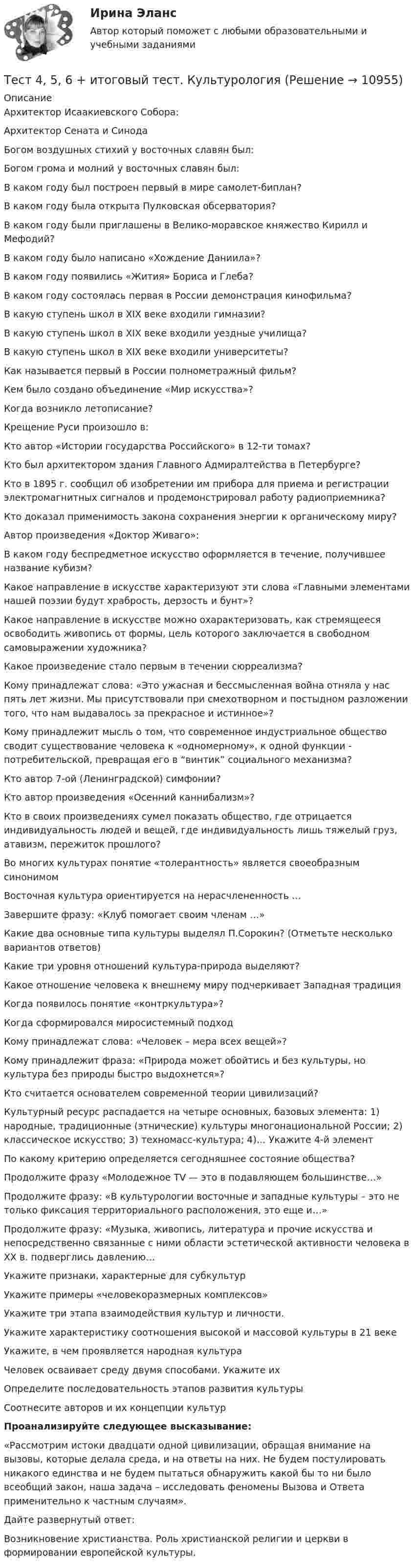      
          Описание
          Архитектор Исаакиевского Собора:Архитектор Сената и СинодаБогом воздушных стихий у восточных славян был:Богом грома и молний у восточных славян был:В каком году был построен первый в мире самолет-биплан?В каком году была открыта Пулковская обсерватория?В каком году были приглашены в Велико-моравское княжество Кирилл и Мефодий?В каком году было написано «Хождение Даниила»?В каком году появились «Жития» Бориса и Глеба?В каком году состоялась первая в России демонстрация кинофильма?В какую ступень школ в XIX веке входили гимназии?В какую ступень школ в XIX веке входили уездные училища?В какую ступень школ в XIX веке входили университеты?Как называется первый в России полнометражный фильм?Кем было создано объединение «Мир искусства»?Когда возникло летописание?Крещение Руси произошло в:Кто автор «Истории государства Российского» в 12-ти томах?Кто был архитектором здания Главного Адмиралтейства в Петербурге?Кто в 1895 г. сообщил об изобретении им прибора для приема и регистрации электромагнитных сигналов и продемонстрировал работу радиоприемника?Кто доказал применимость закона сохранения энергии к органическому миру?Автор произведения «Доктор Живаго»:В каком году беспредметное искусство оформляется в течение, получившее название кубизм?Какое направление в искусстве характеризуют эти слова «Главными элементами нашей поэзии будут храбрость, дерзость и бунт»?Какое направление в искусстве можно охарактеризовать, как стремящееся освободить живопись от формы, цель которого заключается в свободном самовыражении художника?Какое произведение стало первым в течении сюрреализма?Кому принадлежат слова: «Это ужасная и бессмысленная война отняла у нас пять лет жизни. Мы присутствовали при смехотворном и постыдном разложении того, что нам выдавалось за прекрасное и истинное»?Кому принадлежит мысль о том, что современное индустриальное общество сводит существование человека к «одномерному», к одной функции - потребительской, превращая его в “винтик” социального механизма?Кто автор 7-ой (Ленинградской) симфонии?Кто автор произведения «Осенний каннибализм»?Кто в своих произведениях сумел показать общество, где отрицается индивидуальность людей и вещей, где индивидуальность лишь тяжелый груз, атавизм, пережиток прошлого?Во многих культурах понятие «толерантность» является своеобразным синонимомВосточная культура ориентируется на нерасчлененность …Завершите фразу: «Клуб помогает своим членам …»Какие два основные типа культуры выделял П.Сорокин? (Отметьте несколько вариантов ответов)Какие три уровня отношений культура-природа выделяют? Какое отношение человека к внешнему миру подчеркивает Западная традицияКогда появилось понятие «контркультура»?Когда сформировался миросистемный подходКому принадлежат слова: «Человек – мера всех вещей»?Кому принадлежит фраза: «Природа может обойтись и без культуры, но культура без природы быстро выдохнется»?Кто считается основателем современной теории цивилизаций?Культурный ресурс распадается на четыре основных, базовых элемента: 1) народные, традиционные (этнические) культуры многонациональной России; 2) классическое искусство; 3) техномасс-культура; 4)… Укажите 4-й элементПо какому критерию определяется сегодняшнее состояние общества?Продолжите фразу «Молодежное TV — это в подавляющем большинстве…»Продолжите фразу: «В культурологии восточные и западные культуры – это не только фиксация территориального расположения, это еще и…»Продолжите фразу: «Музыка, живопись, литература и прочие искусства и непосредственно связанные с ними области эстетической активности человека в XX в. подверглись давлению…Укажите признаки, характерные для субкультурУкажите примеры «человекоразмерных комплексов»Укажите три этапа взаимодействия культур и личности.Укажите характеристику соотношения высокой и массовой культуры в 21 векеУкажите, в чем проявляется народная культураЧеловек осваивает среду двумя способами. Укажите ихОпределите последовательность этапов развития культурыСоотнесите авторов и их концепции культурПроанализируйте следующее высказывание:«Рассмотрим истоки двадцати одной цивилизации, обращая внимание на вызовы, которые делала среда, и на ответы на них. Не будем постулировать никакого единства и не будем пытаться обнаружить какой бы то ни было всеобщий закон, наша задача – исследовать феномены Вызова и Ответа применительно к частным случаям». Дайте развернутый ответ:Возникновение христианства. Роль христианской религии и церкви в формировании европейской культуры.  
            
            
            Тест 4.1. Основы психотерапииТест 4, 5, 6 + итоговый тест. КультурологияТест 4 (is, are, is not, are not, is there, are there)тест 4. ВОЗРАСТНАЯ АНАТОМИЯ, ФИЗИОЛОГИЯ И ГИГИЕНАТест 4 ИнформатикаТест 4 информационные технологииТест 4. МЕТОДИКА ОБУЧЕНИЯ ПРОДУКТИВНЫМ ВИДАМ ДЕЯТЕЛЬНОСТИ С ПРАКТИКУМОМТест 3 Теоретические основы организации обучения в начальных классах (ПНК)тест3. ТЕОРИЯ И МЕТОДИКА ИНКЛЮЗИВНОГО ОБРАЗОВАНИЯтест3. ТЕОРИЯ И МЕТОДИКА МУЗЫКАЛЬНОГО ВОСПИТАНИЯ С ПРАКТИКУМОМТест 3. ТЕОРИЯ И МЕТОДИКА ФИЗИЧЕСКОГО ВОСПИТАНИЯ С ПРАКТИКУМОМТЕСТ 3. Технологии составления современных управленческих документов (ДОУА) НСПКТест 3 Трехфазные цепи синусоидального тока УГНТУ СДОтест 3. ФОРМЫ И МЕТОДЫ ОРГАНИЗАЦИИ ВНЕУРОЧНОЙ ДЕЯТЕЛЬНОСТИ И ОБЩЕНИЯ МЛАДШИХ ШКОЛЬНИКОВ