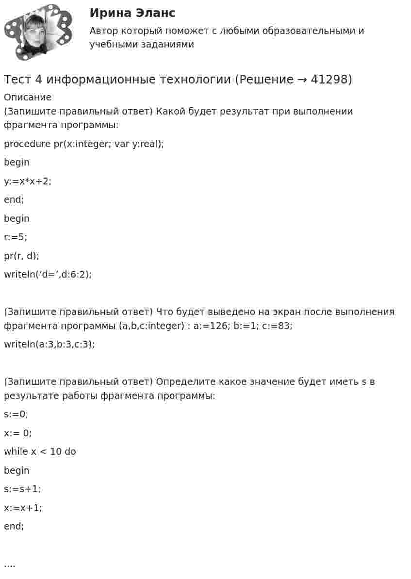      
          Описание
          (Запишите правильный ответ) Какой будет результат при выполнении фрагмента программы: procedure pr(x:integer; var y:real); begin y:=x*x+2; end; begin r:=5; pr(r, d); writeln(‘d=’,d:6:2);(Запишите правильный ответ) Что будет выведено на экран после выполнения фрагмента программы (a,b,c:integer) : a:=126; b:=1; c:=83; writeln(a:3,b:3,c:3);(Запишите правильный ответ) Определите какое значение будет иметь s в результате работы фрагмента программы: s:=0; x:= 0; while x < 10 do begin s:=s+1; x:=x+1; end; ....  
            
            
            Тест 4 ИнформатикаТест 4 информационные технологииТест 4. МЕТОДИКА ОБУЧЕНИЯ ПРОДУКТИВНЫМ ВИДАМ ДЕЯТЕЛЬНОСТИ С ПРАКТИКУМОМТест 4. Методика обучения продуктивным видам деятельности с практикумом (КП)тест 4. ОСНОВЫ ПЕДАГОГИЧЕСКОГО МАСТЕРСТВАтест 4. ПЕДАГОГИКАтест4. ПРАВОВОЕ ОБЕСПЕЧЕНИЕ ПРОФЕССИОНАЛЬНОЙ ДЕЯТЕЛЬНОСТИТЕСТ 3. Технологии составления современных управленческих документов (ДОУА) НСПКТест 3 Трехфазные цепи синусоидального тока УГНТУ СДОтест 3. ФОРМЫ И МЕТОДЫ ОРГАНИЗАЦИИ ВНЕУРОЧНОЙ ДЕЯТЕЛЬНОСТИ И ОБЩЕНИЯ МЛАДШИХ ШКОЛЬНИКОВТест 3 ЭКОНОМИКА ОБРАЗОВАТЕЛЬНОЙ ОРГАНИЗАЦИИ (ДО, ПНК, ПДО, 1 ЧАСТЬ)Тест 4.1. Основы психотерапииТест 4, 5, 6 + итоговый тест. КультурологияТест 4 (is, are, is not, are not, is there, are there)