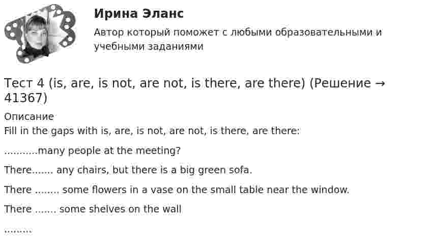      
          Описание
          Fill in the gaps with is, are, is not, are not, is there, are there:...........many people at the meeting?There....... any chairs, but there is a big green sofa.There ........ some flowers in a vase on the small table near the window.There ....... some shelves on the wall.........  
            
            
            Тест 4, 5, 6 + итоговый тест. КультурологияТест 4 (is, are, is not, are not, is there, are there)тест 4. ВОЗРАСТНАЯ АНАТОМИЯ, ФИЗИОЛОГИЯ И ГИГИЕНАТест 4 ИнформатикаТест 4 информационные технологииТест 4. МЕТОДИКА ОБУЧЕНИЯ ПРОДУКТИВНЫМ ВИДАМ ДЕЯТЕЛЬНОСТИ С ПРАКТИКУМОМТест 4. Методика обучения продуктивным видам деятельности с практикумом (КП)тест3. ТЕОРИЯ И МЕТОДИКА ИНКЛЮЗИВНОГО ОБРАЗОВАНИЯтест3. ТЕОРИЯ И МЕТОДИКА МУЗЫКАЛЬНОГО ВОСПИТАНИЯ С ПРАКТИКУМОМТест 3. ТЕОРИЯ И МЕТОДИКА ФИЗИЧЕСКОГО ВОСПИТАНИЯ С ПРАКТИКУМОМТЕСТ 3. Технологии составления современных управленческих документов (ДОУА) НСПКТест 3 Трехфазные цепи синусоидального тока УГНТУ СДОтест 3. ФОРМЫ И МЕТОДЫ ОРГАНИЗАЦИИ ВНЕУРОЧНОЙ ДЕЯТЕЛЬНОСТИ И ОБЩЕНИЯ МЛАДШИХ ШКОЛЬНИКОВТест 3 ЭКОНОМИКА ОБРАЗОВАТЕЛЬНОЙ ОРГАНИЗАЦИИ (ДО, ПНК, ПДО, 1 ЧАСТЬ)
