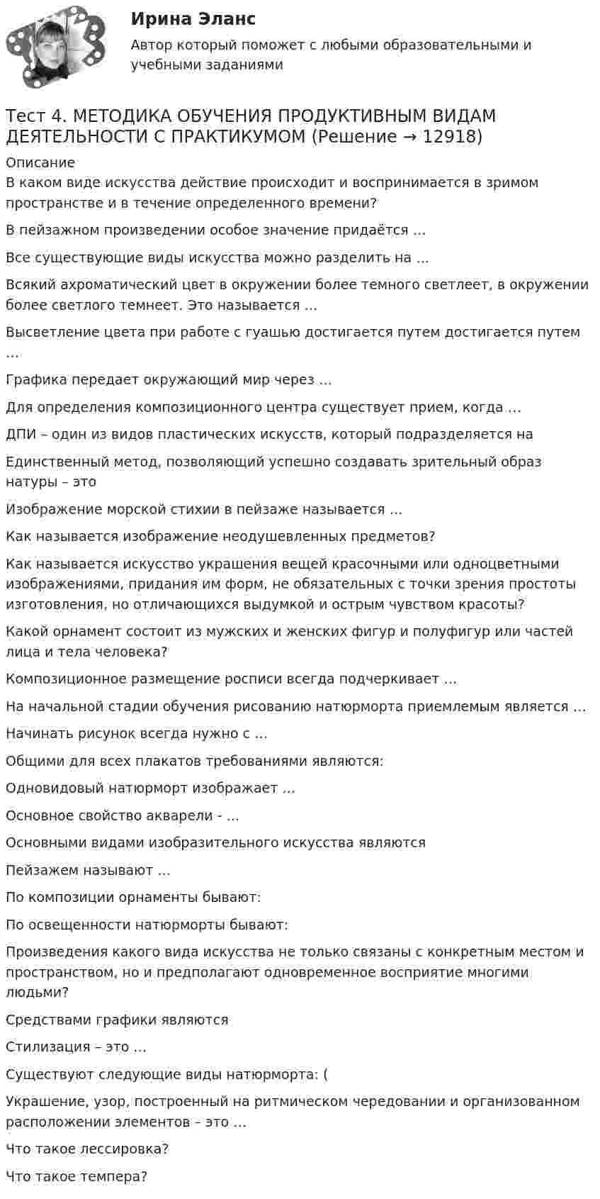      
          Описание
          В каком виде искусства действие происходит и воспринимается в зримом пространстве и в течение определенного времени?В пейзажном произведении особое значение придаётся … Все существующие виды искусства можно разделить на …Всякий ахроматический цвет в окружении более темного светлеет, в окружении более светлого темнеет. Это называется …Высветление цвета при работе с гуашью достигается путем достигается путем …Графика передает окружающий мир через …Для определения композиционного центра существует прием, когда …ДПИ – один из видов пластических искусств, который подразделяется наЕдинственный метод, позволяющий успешно создавать зрительный образ натуры – это Изображение морской стихии в пейзаже называется …Как называется изображение неодушевленных предметов?Как называется искусство украшения вещей красочными или одноцветными изображениями, придания им форм, не обязательных с точки зрения простоты изготовления, но отличающихся выдумкой и острым чувством красоты?Какой орнамент состоит из мужских и женских фигур и полуфигур или частей лица и тела человека?Композиционное размещение росписи всегда подчеркивает …На начальной стадии обучения рисованию натюрморта приемлемым является …Начинать рисунок всегда нужно с …Общими для всех плакатов требованиями являются: Одновидовый натюрморт изображает …Основное свойство акварели - …Основными видами изобразительного искусства являютсяПейзажем называют …По композиции орнаменты бывают:По освещенности натюрморты бывают:Произведения какого вида искусства не только связаны с конкретным местом и пространством, но и предполагают одновременное восприятие многими людьми?Средствами графики являютсяСтилизация – это …Существуют следующие виды натюрморта: (Украшение, узор, построенный на ритмическом чередовании и организованном расположении элементов – это …Что такое лессировка?Что такое темпера?  
            
            
            Тест 4 информационные технологииТест 4. МЕТОДИКА ОБУЧЕНИЯ ПРОДУКТИВНЫМ ВИДАМ ДЕЯТЕЛЬНОСТИ С ПРАКТИКУМОМТест 4. Методика обучения продуктивным видам деятельности с практикумом (КП)тест 4. ОСНОВЫ ПЕДАГОГИЧЕСКОГО МАСТЕРСТВАтест 4. ПЕДАГОГИКАтест4. ПРАВОВОЕ ОБЕСПЕЧЕНИЕ ПРОФЕССИОНАЛЬНОЙ ДЕЯТЕЛЬНОСТИтест 4. ПСИХОЛОГИЯТест 3 Трехфазные цепи синусоидального тока УГНТУ СДОтест 3. ФОРМЫ И МЕТОДЫ ОРГАНИЗАЦИИ ВНЕУРОЧНОЙ ДЕЯТЕЛЬНОСТИ И ОБЩЕНИЯ МЛАДШИХ ШКОЛЬНИКОВТест 3 ЭКОНОМИКА ОБРАЗОВАТЕЛЬНОЙ ОРГАНИЗАЦИИ (ДО, ПНК, ПДО, 1 ЧАСТЬ)Тест 4.1. Основы психотерапииТест 4, 5, 6 + итоговый тест. КультурологияТест 4 (is, are, is not, are not, is there, are there)тест 4. ВОЗРАСТНАЯ АНАТОМИЯ, ФИЗИОЛОГИЯ И ГИГИЕНА