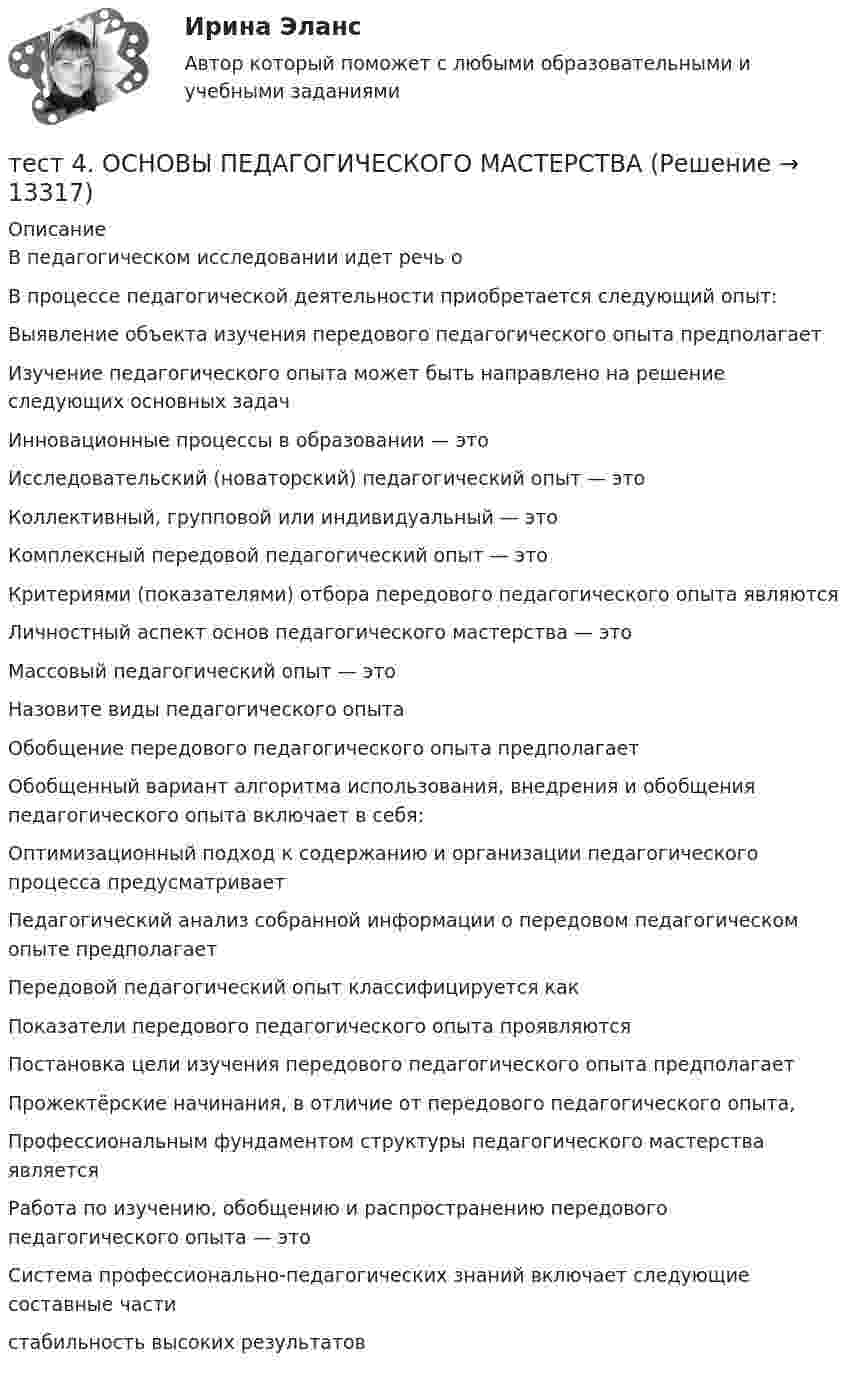      
          Описание
          В педагогическом исследовании идет речь оВ процессе педагогической деятельности приобретается следующий опыт:Выявление объекта изучения передового педагогического опыта предполагаетИзучение педагогического опыта может быть направлено на решение следующих основных задач Инновационные процессы в образовании — этоИсследовательский (новаторский) педагогический опыт — этоКоллективный, групповой или индивидуальный — этоКомплексный передовой педагогический опыт — этоКритериями (показателями) отбора передового педагогического опыта являютсяЛичностный аспект основ педагогического мастерства — этоМассовый педагогический опыт — этоНазовите виды педагогического опыта Обобщение передового педагогического опыта предполагаетОбобщенный вариант алгоритма использования, внедрения и обобщения педагогического опыта включает в себя:Оптимизационный подход к содержанию и организации педагогического процесса предусматриваетПедагогический анализ собранной информации о передовом педагогическом опыте предполагаетПередовой педагогический опыт классифицируется какПоказатели передового педагогического опыта проявляютсяПостановка цели изучения передового педагогического опыта предполагаетПрожектёрские начинания, в отличие от передового педагогического опыта,Профессиональным фундаментом структуры педагогического мастерства являетсяРабота по изучению, обобщению и распространению передового педагогического опыта — этоСистема профессионально-педагогических знаний включает следующие составные части стабильность высоких результатов  
            
            
            Тест 4. Методика обучения продуктивным видам деятельности с практикумом (КП)тест 4. ОСНОВЫ ПЕДАГОГИЧЕСКОГО МАСТЕРСТВАтест 4. ПЕДАГОГИКАтест4. ПРАВОВОЕ ОБЕСПЕЧЕНИЕ ПРОФЕССИОНАЛЬНОЙ ДЕЯТЕЛЬНОСТИтест 4. ПСИХОЛОГИЯтест4. Психология общенияТест. 4 семестр. Английский [ОСЭК]Тест 3 ЭКОНОМИКА ОБРАЗОВАТЕЛЬНОЙ ОРГАНИЗАЦИИ (ДО, ПНК, ПДО, 1 ЧАСТЬ)Тест 4.1. Основы психотерапииТест 4, 5, 6 + итоговый тест. КультурологияТест 4 (is, are, is not, are not, is there, are there)тест 4. ВОЗРАСТНАЯ АНАТОМИЯ, ФИЗИОЛОГИЯ И ГИГИЕНАТест 4 ИнформатикаТест 4 информационные технологии