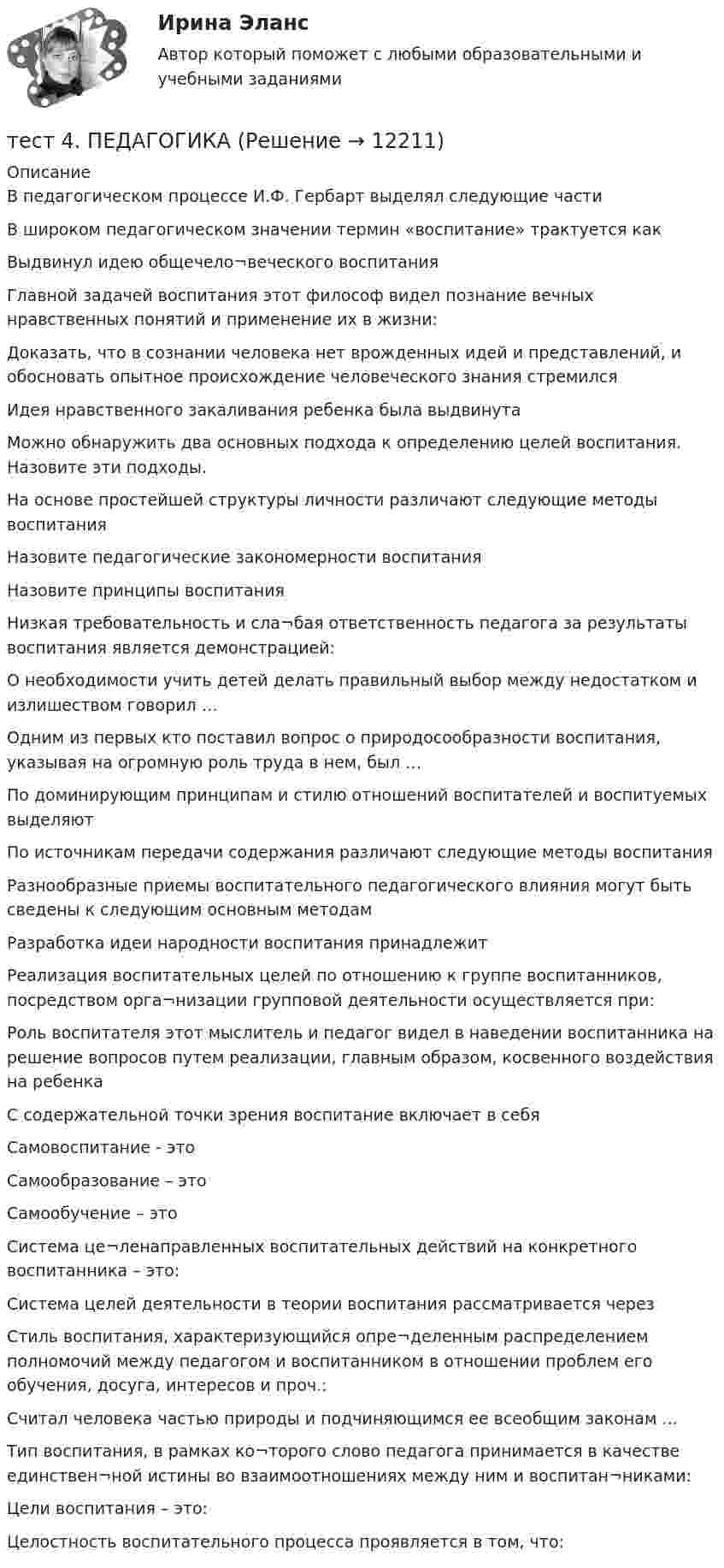     
          Описание
          В педагогическом процессе И.Ф. Гербарт выделял следующие части В широком педагогическом значении термин «воспитание» трактуется какВыдвинул идею общечело¬веческого воспитанияГлавной задачей воспитания этот философ видел познание вечных нравственных понятий и применение их в жизни:Доказать, что в сознании человека нет врожденных идей и представлений, и обосновать опытное происхождение человеческого знания стремился Идея нравственного закаливания ребенка была выдвинутаМожно обнаружить два основных подхода к определению целей воспитания. Назовите эти подходы. На основе простейшей структуры личности различают следующие методы воспитанияНазовите педагогические закономерности воспитания Назовите принципы воспитания Низкая требовательность и сла¬бая ответственность педагога за результаты воспитания является демонстрацией:О необходимости учить детей делать правильный выбор между недостатком и излишеством говорил …Одним из первых кто поставил вопрос о природосообразности воспитания, указывая на огромную роль труда в нем, был …По доминирующим принципам и стилю отношений воспитателей и воспитуемых выделяют По источникам передачи содержания различают следующие методы воспитанияРазнообразные приемы воспитательного педагогического влияния могут быть сведены к следующим основным методам Разработка идеи народности воспитания принадлежитРеализация воспитательных целей по отношению к группе воспитанников, посредством орга¬низации групповой деятельности осуществляется при:Роль воспитателя этот мыслитель и педагог видел в наведении воспитанника на решение вопросов путем реализации, главным образом, косвенного воздействия на ребенкаС содержательной точки зрения воспитание включает в себя Самовоспитание - этоСамообразование – этоСамообучение – этоСистема це¬ленаправленных воспитательных действий на конкретного воспитанника – это:Система целей деятельности в теории воспитания рассматривается через Стиль воспитания, характеризующийся опре¬деленным распределением полномочий между педагогом и воспитанником в отношении проблем его обучения, досуга, интересов и проч.:Считал человека частью природы и подчиняющимся ее всеобщим законам …Тип воспитания, в рамках ко¬торого слово педагога принимается в качестве единствен¬ной истины во взаимоотношениях между ним и воспитан¬никами:Цели воспитания – это:Целостность воспитательного процесса проявляется в том, что:  
            
            
            тест 4. ОСНОВЫ ПЕДАГОГИЧЕСКОГО МАСТЕРСТВАтест 4. ПЕДАГОГИКАтест4. ПРАВОВОЕ ОБЕСПЕЧЕНИЕ ПРОФЕССИОНАЛЬНОЙ ДЕЯТЕЛЬНОСТИтест 4. ПСИХОЛОГИЯтест4. Психология общенияТест. 4 семестр. Английский [ОСЭК]Тест. 4 семестр. Английский [ОСЭК]Тест 4.1. Основы психотерапииТест 4, 5, 6 + итоговый тест. КультурологияТест 4 (is, are, is not, are not, is there, are there)тест 4. ВОЗРАСТНАЯ АНАТОМИЯ, ФИЗИОЛОГИЯ И ГИГИЕНАТест 4 ИнформатикаТест 4 информационные технологииТест 4. МЕТОДИКА ОБУЧЕНИЯ ПРОДУКТИВНЫМ ВИДАМ ДЕЯТЕЛЬНОСТИ С ПРАКТИКУМОМ