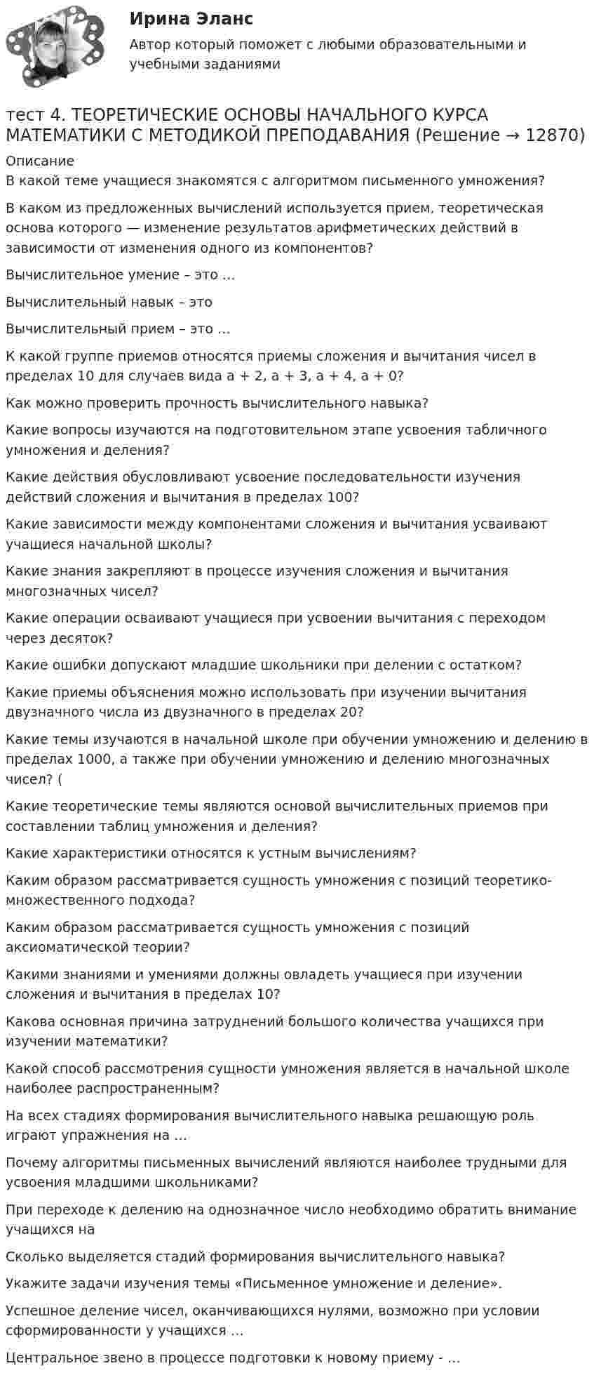      
          Описание
          В какой теме учащиеся знакомятся с алгоритмом письменного умножения?В каком из предложенных вычислений используется прием, теоретическая основа которого — изменение результатов арифметических действий в зависимости от изменения одного из компонентов?Вычислительное умение – это …Вычислительный навык – это Вычислительный прием – это …К какой группе приемов относятся приемы сложения и вычитания чисел в пределах 10 для случаев вида а + 2, а + 3, а + 4, а + 0?Как можно проверить прочность вычислительного навыка? Какие вопросы изучаются на подготовительном этапе усвоения табличного умножения и деления? Какие действия обусловливают усвоение последовательности изучения действий сложения и вычитания в пределах 100? Какие зависимости между компонентами сложения и вычитания усваивают учащиеся начальной школы? Какие знания закрепляют в процессе изучения сложения и вычитания многозначных чисел? Какие операции осваивают учащиеся при усвоении вычитания с переходом через десяток? Какие ошибки допускают младшие школьники при делении с остатком?Какие приемы объяснения можно использовать при изучении вычитания двузначного числа из двузначного в пределах 20? Какие темы изучаются в начальной школе при обучении умножению и делению в пределах 1000, а также при обучении умножению и делению многозначных чисел? (Какие теоретические темы являются основой вычислительных приемов при составлении таблиц умножения и деления? Какие характеристики относятся к устным вычислениям? Каким образом рассматривается сущность умножения с позиций теоретико-множественного подхода?Каким образом рассматривается сущность умножения с позиций аксиоматической теории?Какими знаниями и умениями должны овладеть учащиеся при изучении сложения и вычитания в пределах 10? Какова основная причина затруднений большого количества учащихся при изучении математики?Какой способ рассмотрения сущности умножения является в начальной школе наиболее распространенным?На всех стадиях формирования вычислительного навыка решающую роль играют упражнения на …Почему алгоритмы письменных вычислений являются наиболее трудными для усвоения младшими школьниками? При переходе к делению на однозначное число необходимо обратить внимание учащихся наСколько выделяется стадий формирования вычислительного навыка?Укажите задачи изучения темы «Письменное умножение и деление». Успешное деление чисел, оканчивающихся нулями, возможно при условии сформированности у учащихся … Центральное звено в процессе подготовки к новому приему - …  
            
            
            тест4. Теоретические и прикладные аспекты методической работы учителя начальных классовтест 4. ТЕОРЕТИЧЕСКИЕ ОСНОВЫ НАЧАЛЬНОГО КУРСА МАТЕМАТИКИ С МЕТОДИКОЙ ПРЕПОДАВАНИЯтест4. ТЕОРИЯ И МЕТОДИКА ИНКЛЮЗИВНОГО ОБРАЗОВАНИЯТест 4. ТЕОРИЯ И МЕТОДИКА ФИЗИЧЕСКОГО ВОСПИТАНИЯ С ПРАКТИКУМОМТест 4 ЭКОНОМИКА ОБРАЗОВАТЕЛЬНОЙ ОРГАНИЗАЦИИ (ДО, ПНК, ПДО, 1 ЧАСТЬ)Тест 4 Электрические цепи с нелинейными элементами. Магнитные цепи УГНТУ СДОТест 5-1 информационные технологиитест 4. ПЕДАГОГИКАтест4. ПРАВОВОЕ ОБЕСПЕЧЕНИЕ ПРОФЕССИОНАЛЬНОЙ ДЕЯТЕЛЬНОСТИтест 4. ПСИХОЛОГИЯтест4. Психология общенияТест. 4 семестр. Английский [ОСЭК]Тест. 4 семестр. Английский [ОСЭК]тест4. Современные технологии формирования и развития детского коллектива