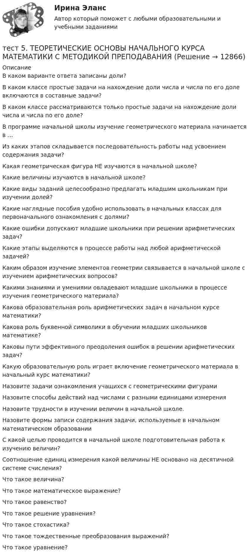      
          Описание
          В каком варианте ответа записаны доли?В каком классе простые задачи на нахождение доли числа и числа по его доле включаются в составные задачи?В каком классе рассматриваются только простые задачи на нахождение доли числа и числа по его доле?В программе начальной школы изучение геометрического материала начинается в …Из каких этапов складывается последовательность работы над усвоением содержания задачи? Какая геометрическая фигура НЕ изучаются в начальной школе?Какие величины изучаются в начальной школе?Какие виды заданий целесообразно предлагать младшим школьникам при изучении долей? Какие наглядные пособия удобно использовать в начальных классах для первоначального ознакомления с долями? Какие ошибки допускают младшие школьники при решении арифметических задач? Какие этапы выделяются в процессе работы над любой арифметической задачей? Каким образом изучение элементов геометрии связывается в начальной школе с изучением арифметических вопросов? Какими знаниями и умениями овладевают младшие школьники в процессе изучения геометрического материала? Какова образовательная роль арифметических задач в начальном курсе математики? Какова роль буквенной символики в обучении младших школьников математике?Каковы пути эффективного преодоления ошибок в решении арифметических задач? Какую образовательную роль играет включение геометрического материала в начальный курс математики? Назовите задачи ознакомления учащихся с геометрическими фигурамиНазовите способы действий над числами с разными единицами измеренияНазовите трудности в изучении величин в начальной школе. Назовите формы записи содержания задачи, используемые в начальном математическом образованииС какой целью проводится в начальной школе подготовительная работа к изучению величин?Соотношение единиц измерения какой величины НЕ основано на десятичной системе счисления?Что такое величина?Что такое математическое выражение?Что такое равенство?Что такое решение уравнения?Что такое стохастика?Что такое тождественные преобразования выражений?Что такое уравнение?  
            
            
            тест5. Теоретические и методические основы деятельности классного руководителятест 5. ТЕОРЕТИЧЕСКИЕ ОСНОВЫ НАЧАЛЬНОГО КУРСА МАТЕМАТИКИ С МЕТОДИКОЙ ПРЕПОДАВАНИЯтест5. ТЕОРИЯ И МЕТОДИКА ИНКЛЮЗИВНОГО ОБРАЗОВАНИЯТест 5 ЭКОНОМИКА ОБРАЗОВАТЕЛЬНОЙ ОРГАНИЗАЦИИ (ДО, ПНК, ПДО, 1 ЧАСТЬ)Тест 5 Электрические машины УГНТУ СДОтест 6. ВОЗРАСТНАЯ АНАТОМИЯ, ФИЗИОЛОГИЯ И ГИГИЕНАТест 6 ИнформатикаТест 4 Электрические цепи с нелинейными элементами. Магнитные цепи УГНТУ СДОТест 5-1 информационные технологииТест 5-2 информационные технологииТест 5-9 Психология (ПНК, 2 часть)тест 5. ВОЗРАСТНАЯ АНАТОМИЯ, ФИЗИОЛОГИЯ И ГИГИЕНАТест 5 Информатикатест 5. ПЕДАГОГИКА