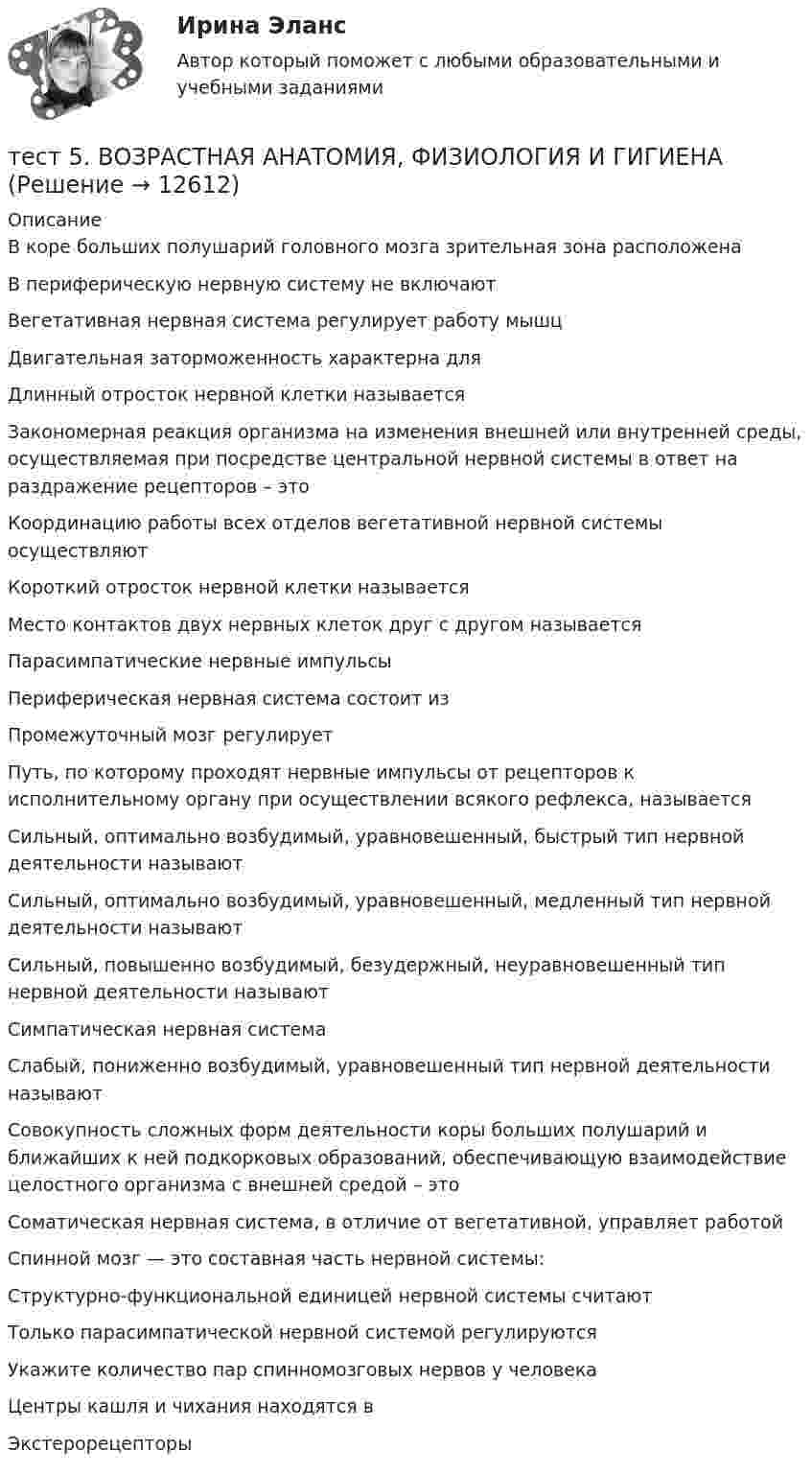      
          Описание
          В коре больших полушарий головного мозга зрительная зона расположенаВ периферическую нервную систему не включаютВегетативная нервная система регулирует работу мышцДвигательная заторможенность характерна дляДлинный отросток нервной клетки называетсяЗакономерная реакция организма на изменения внешней или внутренней среды, осуществляемая при посредстве центральной нервной системы в ответ на раздражение рецепторов – этоКоординацию работы всех отделов вегетативной нервной системы осуществляют Короткий отросток нервной клетки называетсяМесто контактов двух нервных клеток друг с другом называетсяПарасимпатические нервные импульсыПериферическая нервная система состоит изПромежуточный мозг регулируетПуть, по которому проходят нервные импульсы от рецепторов к исполнительному органу при осуществлении всякого рефлекса, называетсяСильный, оптимально возбудимый, уравновешенный, быстрый тип нервной деятельности называютСильный, оптимально возбудимый, уравновешенный, медленный тип нервной деятельности называютСильный, повышенно возбудимый, безудержный, неуравновешенный тип нервной деятельности называютСимпатическая нервная система Слабый, пониженно возбудимый, уравновешенный тип нервной деятельности называютСовокупность сложных форм деятельности коры больших полушарий и ближайших к ней подкорковых образований, обеспечивающую взаимодействие целостного организма с внешней средой – этоСоматическая нервная система, в отличие от вегетативной, управляет работойСпинной мозг — это составная часть нервной системы:Структурно-функциональной единицей нервной системы считаютТолько парасимпатической нервной системой регулируются Укажите количество пар спинномозговых нервов у человекаЦентры кашля и чихания находятся вЭкстерорецепторы  
            
            
            Тест 5-9 Психология (ПНК, 2 часть)тест 5. ВОЗРАСТНАЯ АНАТОМИЯ, ФИЗИОЛОГИЯ И ГИГИЕНАТест 5 Информатикатест 5. ПЕДАГОГИКАтест 5. ПСИХОЛОГИЯтест5. Теоретические и методические основы деятельности классного руководителятест 5. ТЕОРЕТИЧЕСКИЕ ОСНОВЫ НАЧАЛЬНОГО КУРСА МАТЕМАТИКИ С МЕТОДИКОЙ ПРЕПОДАВАНИЯтест4. Теоретические и прикладные аспекты методической работы учителя начальных классовтест 4. ТЕОРЕТИЧЕСКИЕ ОСНОВЫ НАЧАЛЬНОГО КУРСА МАТЕМАТИКИ С МЕТОДИКОЙ ПРЕПОДАВАНИЯтест4. ТЕОРИЯ И МЕТОДИКА ИНКЛЮЗИВНОГО ОБРАЗОВАНИЯТест 4. ТЕОРИЯ И МЕТОДИКА ФИЗИЧЕСКОГО ВОСПИТАНИЯ С ПРАКТИКУМОМТест 4 ЭКОНОМИКА ОБРАЗОВАТЕЛЬНОЙ ОРГАНИЗАЦИИ (ДО, ПНК, ПДО, 1 ЧАСТЬ)Тест 4 Электрические цепи с нелинейными элементами. Магнитные цепи УГНТУ СДОТест 5-1 информационные технологии