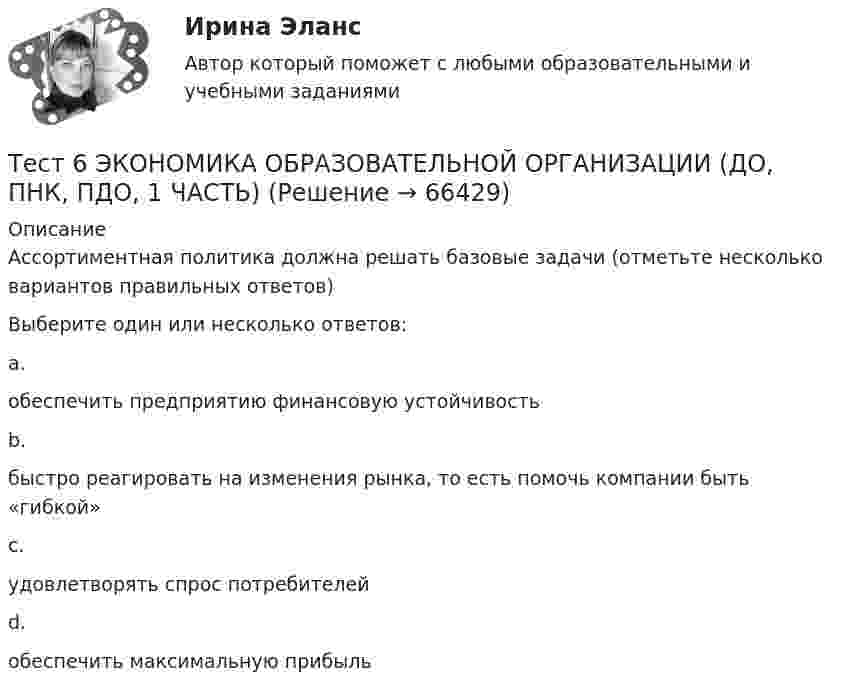      
            Описание
            Ассортиментная политика должна решать базовые задачи (отметьте несколько вариантов правильных ответов)Выберите один или несколько ответов:a.обеспечить предприятию финансовую устойчивость b.быстро реагировать на изменения рынка, то есть помочь компании быть «гибкой» c.удовлетворять спрос потребителей d.обеспечить максимальную прибыль   
            
            
            тест6. ТЕОРИЯ И МЕТОДИКА ИНКЛЮЗИВНОГО ОБРАЗОВАНИЯТест 6 ЭКОНОМИКА ОБРАЗОВАТЕЛЬНОЙ ОРГАНИЗАЦИИ (ДО, ПНК, ПДО, 1 ЧАСТЬ)Тест 7 Информатикатест 7. ПСИХОЛОГИЯТест 8 Информатикатест 8. ПСИХОЛОГИЯТест 8 Психология НСПКтест 5. ТЕОРЕТИЧЕСКИЕ ОСНОВЫ НАЧАЛЬНОГО КУРСА МАТЕМАТИКИ С МЕТОДИКОЙ ПРЕПОДАВАНИЯтест5. ТЕОРИЯ И МЕТОДИКА ИНКЛЮЗИВНОГО ОБРАЗОВАНИЯТест 5 ЭКОНОМИКА ОБРАЗОВАТЕЛЬНОЙ ОРГАНИЗАЦИИ (ДО, ПНК, ПДО, 1 ЧАСТЬ)Тест 5 Электрические машины УГНТУ СДОтест 6. ВОЗРАСТНАЯ АНАТОМИЯ, ФИЗИОЛОГИЯ И ГИГИЕНАТест 6 Информатикатест 6. ПЕДАГОГИКА