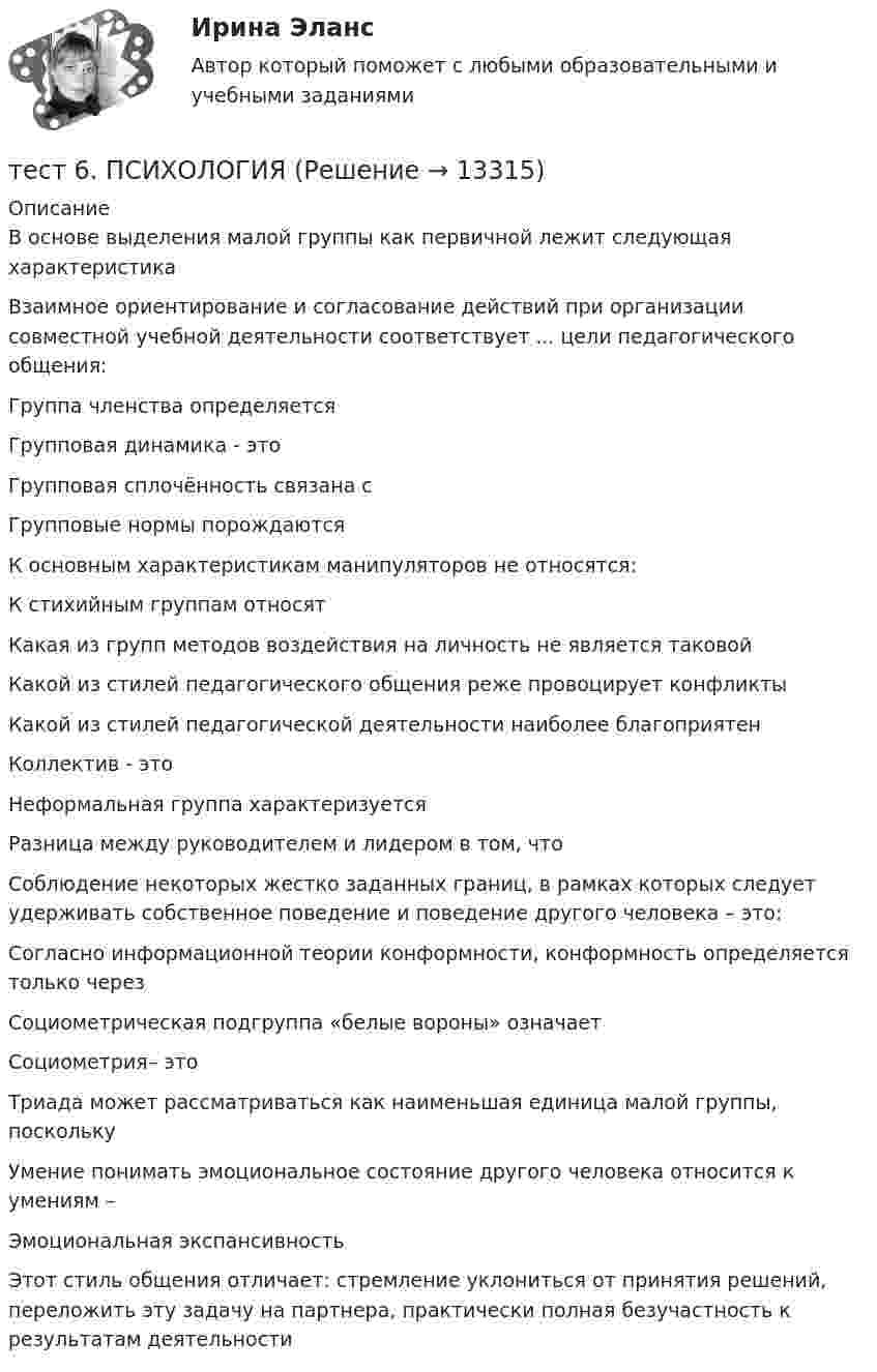      
          Описание
          В основе выделения малой группы как первичной лежит следующая характеристикаВзаимное ориентирование и согласование действий при организации совместной учебной деятельности соответствует ... цели педагогического общения:Группа членства определяетсяГрупповая динамика - этоГрупповая сплочённость связана сГрупповые нормы порождаютсяК основным характеристикам манипуляторов не относятся:К стихийным группам относятКакая из групп методов воздействия на личность не является таковойКакой из стилей педагогического общения реже провоцирует конфликтыКакой из стилей педагогической деятельности наиболее благоприятенКоллектив - этоНеформальная группа характеризуетсяРазница между руководителем и лидером в том, чтоСоблюдение некоторых жестко заданных границ, в рамках которых следует удерживать собственное поведение и поведение другого человека – это:Согласно информационной теории конформности, конформность определяется только черезСоциометрическая подгруппа «белые вороны» означаетСоциометрия– этоТриада может рассматриваться как наименьшая единица малой группы, посколькуУмение понимать эмоциональное состояние другого человека относится к умениям –Эмоциональная экспансивностьЭтот стиль общения отличает: стремление уклониться от принятия решений, переложить эту задачу на партнера, практически полная безучастность к результатам деятельности  
            
            
            тест 6. ПЕДАГОГИКАтест 6. ПСИХОЛОГИЯтест6. ТЕОРИЯ И МЕТОДИКА ИНКЛЮЗИВНОГО ОБРАЗОВАНИЯТест 6 ЭКОНОМИКА ОБРАЗОВАТЕЛЬНОЙ ОРГАНИЗАЦИИ (ДО, ПНК, ПДО, 1 ЧАСТЬ)Тест 7 Информатикатест 7. ПСИХОЛОГИЯТест 8 Информатикатест 5. ПСИХОЛОГИЯтест5. Теоретические и методические основы деятельности классного руководителятест 5. ТЕОРЕТИЧЕСКИЕ ОСНОВЫ НАЧАЛЬНОГО КУРСА МАТЕМАТИКИ С МЕТОДИКОЙ ПРЕПОДАВАНИЯтест5. ТЕОРИЯ И МЕТОДИКА ИНКЛЮЗИВНОГО ОБРАЗОВАНИЯТест 5 ЭКОНОМИКА ОБРАЗОВАТЕЛЬНОЙ ОРГАНИЗАЦИИ (ДО, ПНК, ПДО, 1 ЧАСТЬ)Тест 5 Электрические машины УГНТУ СДОтест 6. ВОЗРАСТНАЯ АНАТОМИЯ, ФИЗИОЛОГИЯ И ГИГИЕНА