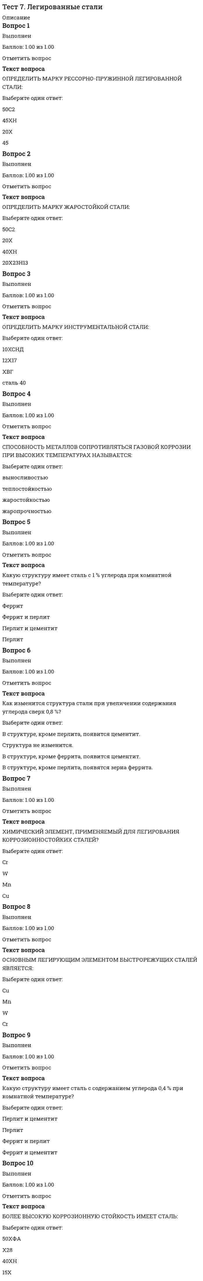      
          Описание
          Оценка1.65 из 2.00 (83%)Вопрос 1ВыполненБаллов: 1.00 из 1.00Отметить вопросТекст вопросаКак называются эти способы закалки?<img src=https://eor.lms.tpu.ru/pluginfile.php/445921/question/questiontext/802751/2/257608/06_19.gif>;1Ответ 1Выберите...изотермическаяступенчатаязакалка в двух средахнепрерывная2Ответ 2Выберите...изотермическаяступенчатаязакалка в двух средахнепрерывная3Ответ 3Выберите...изотермическаяступенчатаязакалка в двух средахнепрерывная4Ответ 4Выберите...изотермическаяступенчатаязакалка в двух средахнепрерывнаяВопрос 2ВыполненБаллов: 1.00 из 1.00Отметить вопросТекст вопросаПосле какого отпуска сталь приобретет наибольшую вязкость?<img src=https://eor.lms.tpu.ru/pluginfile.php/445921/question/questiontext/802751/9/257605/06_18.gif>;Выберите один ответ:низкогосреднеговысокогоВопрос 3ВыполненБаллов: 0.25 из 1.00Отметить вопросТекст вопросаКакому виду отпуска подвергают следующие изделия:трубы из стали 17ГСОтвет 1Выберите...сталь не закаливают, отпуск не требуетсянизкомувысокомусреднемунапильник из стали У13Ответ 2Выберите...сталь не закаливают, отпуск не требуетсянизкомувысокомусреднемупружина из стали 60АОтвет 3Выберите...сталь не закаливают, отпуск не требуетсянизкомувысокомусреднемувал редуктора из стали 45Ответ 4Выберите...сталь не закаливают, отпуск не требуетсянизкомувысокомусреднемуВопрос 4ВыполненБаллов: 1.00 из 1.00Отметить вопросТекст вопросаЗакаливаемость стали зависит от …Выберите один ответ:правильного выбора скорости охлаждения.содержания легирующих элементов.правильного выбора температуры нагрева.содержания углерода.Вопрос 5ВыполненБаллов: 1.00 из 1.00Отметить вопросТекст вопросаВ чем отличие при нагреве под закалку доэвтектоидной и заэвтектоидной стали?Выберите один ответ:доэвтектоидную сталь нагревают выше Ас1, а заэвтектоидную — выше Ас3доэвтектоидную сталь нагревают выше Ас3, а заэвтектоидную — выше Ас1доэвтектоидную сталь нагревают выше Ас1, а заэвтектоидную — выше Аcmотличий при нагреве нетВопрос 6ВыполненБаллов: 1.00 из 1.00Отметить вопросТекст вопросаВ какой среде охлаждают заготовки при следующих операциях термообработки?закалкаОтвет 1Выберите...на воздухев водес печьюотжигОтвет 2Выберите...на воздухев водес печьюнормализацияОтвет 3Выберите...на воздухев водес печьюВопрос 7ВыполненБаллов: 1.00 из 1.00Отметить вопросТекст вопросаУкажите скорость охлаждения на диаграмме изотермического распада аустенита, при которой образуется перлит.<img src=https://eor.lms.tpu.ru/pluginfile.php/445921/question/questiontext/802751/6/257607/06_07.gif>;Выберите один ответ:V1V2V3V4V5 
          Оглавление
          Вопрос 8ВыполненБаллов: 1.00 из 1.00Отметить вопросТекст вопросаВыберите соответствующие определения.Жаростойкость - это...Ответ 1Выберите...рост пластической деформации при напряжениях, меньших предела текучести.способность материала длительно сопротивляться деформированию и разрушению при высоких температурах.способность металла сопротивляться коррозионному воздействию газов при высокой температуре.Ползучесть - это...Ответ 2Выберите...рост пластической деформации при напряжениях, меньших предела текучести.способность материала длительно сопротивляться деформированию и разрушению при высоких температурах.способность металла сопротивляться коррозионному воздействию газов при высокой температуре.Жаропрочность - это...Ответ 3Выберите...рост пластической деформации при напряжениях, меньших предела текучести.способность материала длительно сопротивляться деформированию и разрушению при высоких температурах.способность металла сопротивляться коррозионному воздействию газов при высокой температуре.Вопрос 9ВыполненБаллов: 1.00 из 1.00Отметить вопросТекст вопросаУкажите скорость охлаждения на диаграмме изотермического распада аустенита, при которой образуется мартенсит.<img src=https://eor.lms.tpu.ru/pluginfile.php/445921/question/questiontext/802751/7/257602/06_07.gif>;Выберите один ответ:V1V2V3V4V5Вопрос 10ВыполненБаллов: 0.00 из 1.00Отметить вопросТекст вопросаКакая из этих сталей будет твёрже после закалки?Сталь 60Ответ 1Выберите...самая твёрдая.имеет средний уровень твёрдости.наименее твёрдая.Сталь У12Ответ 2Выберите...самая твёрдая.имеет средний уровень твёрдости.наименее твёрдая.Сталь 20Ответ 3Выберите...самая твёрдая.имеет средний уровень твёрдости.наименее твёрдая. 
            
            
            Тест 8. Основы термической обработкиТест 9. Тепловое излучениеТест EDUCON Организация и управление производством : Тест 1 аттестация + Тест 3 аттестация + Итоговый тест (120 вопросов с ответами) Результат 87-88% Тест № 1. Нормативно-правовые требования к преподаванию русского языка в условиях реализации ФГОС. (ответы) Тест №1 по компьютерной обработке документовТест №2 по компьютерной обработке документов Тест №3 по компьютерной обработке документовТест 3 русский язык с методикой преподавания в начальных классахТест 3 Теоретические основы организации обучения в начальных классах НСПКТест 3. Углеродистые сталиТест 4 Английский языктест 4 ИсторияТест 5. Железоуглеродистые сплавыТест 6 волны