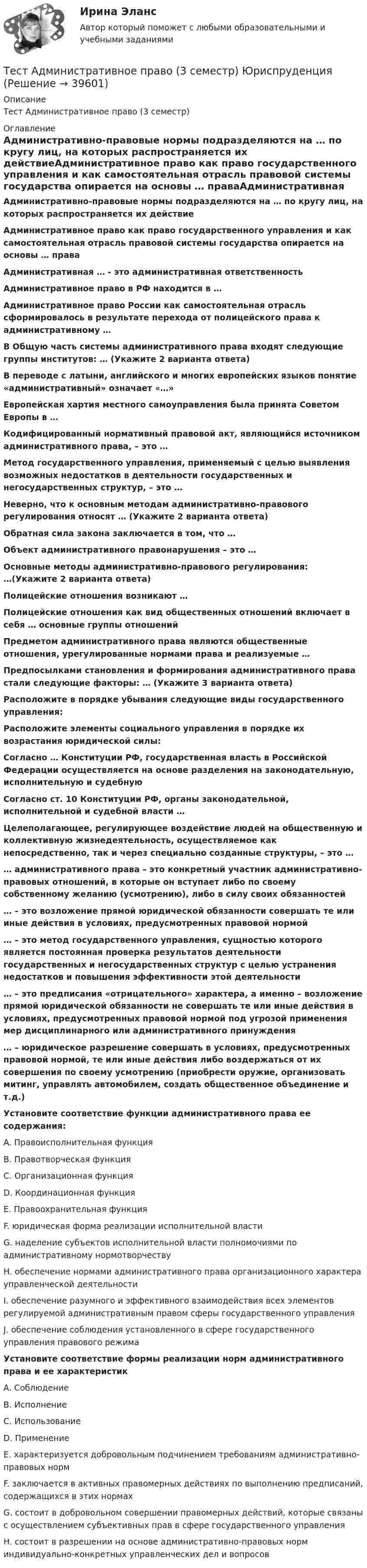      
          Описание
          Тест Административное право (3 семестр)  
          Оглавление
          Административно-правовые нормы подразделяются на … по кругу лиц, на которых распространяется их действиеАдминистративное право как право государственного управления и как самостоятельная отрасль правовой системы государства опирается на основы … праваАдминистративная … - это административная ответственностьАдминистративное право в РФ находится в …Административное право России как самостоятельная отрасль сформировалось в результате перехода от полицейского права к административному …В Общую часть системы административного права входят следующие группы институтов: … (Укажите 2 варианта ответа)В переводе с латыни, английского и многих европейских языков понятие «административный» означает «…»Европейская хартия местного самоуправления была принята Советом Европы в …Кодифицированный нормативный правовой акт, являющийся источником административного права, – это …Метод государственного управления, применяемый с целью выявления возможных недостатков в деятельности государственных и негосударственных структур, – это …Неверно, что к основным методам административно-правового регулирования относят … (Укажите 2 варианта ответа)Обратная сила закона заключается в том, что …Объект административного правонарушения – это …Основные методы административно-правового регулирования: …(Укажите 2 варианта ответа)Полицейские отношения возникают …Полицейские отношения как вид общественных отношений включает в себя … основные группы отношенийПредметом административного права являются общественные отношения, урегулированные нормами права и реализуемые …Предпосылками становления и формирования административного права стали следующие факторы: … (Укажите 3 варианта ответа)Расположите в порядке убывания следующие виды государственного управления:Расположите элементы социального управления в порядке их возрастания юридической силы:Согласно … Конституции РФ, государственная власть в Российской Федерации осуществляется на основе разделения на законодательную, исполнительную и судебнуюСогласно ст. 10 Конституции РФ, органы законодательной, исполнительной и судебной власти …Целеполагающее, регулирующее воздействие людей на общественную и коллективную жизнедеятельность, осуществляемое как непосредственно, так и через специально созданные структуры, – это …… административного права – это конкретный участник административно-правовых отношений, в которые он вступает либо по своему собственному желанию (усмотрению), либо в силу своих обязанностей… – это возложение прямой юридической обязанности совершать те или иные действия в условиях, предусмотренных правовой нормой… – это метод государственного управления, сущностью которого является постоянная проверка результатов деятельности государственных и негосударственных структур с целью устранения недостатков и повышения эффективности этой деятельности… – это предписания «отрицательного» характера, а именно – возложение прямой юридической обязанности не совершать те или иные действия в условиях, предусмотренных правовой нормой под угрозой применения мер дисциплинарного или административного принуждения… – юридическое разрешение совершать в условиях, предусмотренных правовой нормой, те или иные действия либо воздержаться от их совершения по своему усмотрению (приобрести оружие, организовать митинг, управлять автомобилем, создать общественное объединение и т.д.)Установите соответствие функции административного права ее содержания:A. Правоисполнительная функцияB. Правотворческая функцияC. Организационная функцияD. Координационная функцияE. Правоохранительная функцияF. юридическая форма реализации исполнительной властиG. наделение субъектов исполнительной власти полномочиями по административному нормотворчествуH. обеспечение нормами административного права организационного характера управленческой деятельностиI. обеспечение разумного и эффективного взаимодействия всех элементов регулируемой административным правом сферы государственного управленияJ. обеспечение соблюдения установленного в сфере государственного управления правового режимаУстановите соответствие формы реализации норм административного права и ее характеристикA. СоблюдениеB. ИсполнениеC. ИспользованиеD. ПрименениеE. характеризуется добровольным подчинением требованиям административно-правовых нормF. заключается в активных правомерных действиях по выполнению предписаний, содержащихся в этих нормахG. состоит в добровольном совершении правомерных действий, которые связаны с осуществлением субъективных прав в сфере государственного управленияH. состоит в разрешении на основе административно-правовых норм индивидуально-конкретных управленческих дел и вопросов 
            
            
            Тест SCIENCE, RESEARCH, CREATIVITY ИРИНИТУТест Административное право (3 семестр) Юриспруденция Тест «Актуальные проблемы региональной социальной политики»тест, англ яз. идиомыТест. Антикризисное управление персоналом (Синергия, мти, мосап)Тест Архитектура ЭВМТест БЖД (5 семестр)Тест №1 (Инфинитив) по иностранному языку для научных коммуникаций (маг.)Тест №1 МЕТОДИКА И ПРАКТИКА АРХИВОВЕДЕНИЯ (ДОУА, 1 ЧАСТЬ)Тест №2 (Герундий) по иностранному языку для научных коммуникаций (маг.)Тест №2 МЕТОДИКА И ПРАКТИКА АРХИВОВЕДЕНИЯ (ДОУА, 1 ЧАСТЬ)Тест №2 Нелинейные уравнения 100%Тест №3 Вычислительные методы  100%Тест №3 (Причастие) по иностранному языку для научных коммуникаций (маг.)