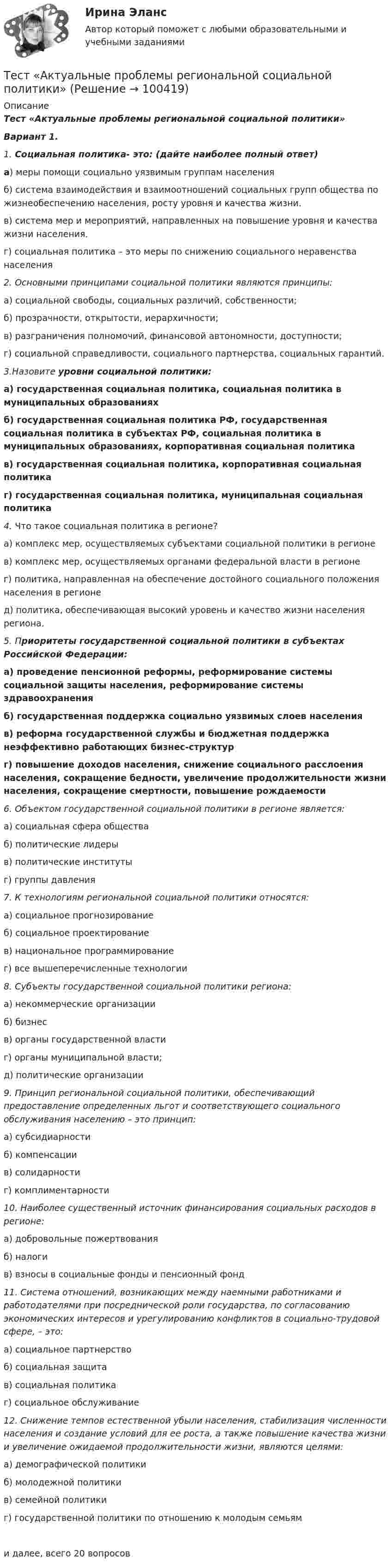      
            Описание
            Тест «Актуальные проблемы региональной социальной политики»Вариант 1. 1. Социальная политика- это: (дайте наиболее полный ответ)а) меры помощи социально уязвимым группам населенияб) система взаимодействия и взаимоотношений социальных групп общества по жизнеобеспечению населения, росту уровня и качества жизни.в) система мер и мероприятий, направленных на повышение уровня и качества жизни населения.    г) социальная политика – это меры по снижению социального неравенства населения2. Основными принципами социальной политики являются принципы: а) социальной свободы, социальных различий, собственности; б) прозрачности, открытости, иерархичности; в) разграничения полномочий, финансовой автономности, доступности; г) социальной справедливости, социального партнерства, социальных гарантий. 3.Назовите уровни социальной политики:а) государственная социальная политика, социальная политика в муниципальных образованияхб) государственная социальная политика РФ, государственная социальная политика в субъектах РФ, социальная политика в муниципальных образованиях, корпоративная социальная политикав) государственная социальная политика, корпоративная социальная политикаг) государственная социальная политика, муниципальная социальная политика4. Что такое социальная политика в регионе? а) комплекс мер, осуществляемых субъектами социальной политики в регионе в) комплекс мер, осуществляемых органами федеральной власти в регионе г) политика, направленная на обеспечение достойного социального положения населения в регионед) политика, обеспечивающая высокий уровень и качество жизни населения региона.5. Приоритеты государственной социальной политики в субъектах Российской Федерации:а) проведение пенсионной реформы, реформирование системы социальной защиты населения, реформирование системы здравоохраненияб) государственная поддержка социально уязвимых слоев населенияв) реформа государственной службы и бюджетная поддержка неэффективно работающих бизнес-структург) повышение доходов населения, снижение социального расслоения населения, сокращение бедности, увеличение продолжительности жизни населения, сокращение смертности, повышение рождаемости6. Объектом государственной социальной политики в регионе  является: а) социальная сфера обществаб) политические лидерыв) политические институтыг) группы давления7. К технологиям региональной социальной политики относятся: а) социальное прогнозирование б) социальное проектирование в) национальное программирование г) все вышеперечисленные технологии 8. Субъекты государственной социальной политики региона: а) некоммерческие организацииб) бизнесв) органы государственной властиг) органы муниципальной власти; д) политические организации 9. Принцип региональной социальной политики, обеспечивающий предоставление определенных льгот и соответствующего социального обслуживания населению – это принцип: а) субсидиарности б) компенсации в) солидарности г) комплиментарности 10. Наиболее существенный источник финансирования социальных расходов в регионе: а) добровольные пожертвованияб) налоги  в) взносы в социальные фонды и пенсионный фонд11. Система отношений, возникающих между наемными работниками и работодателями при посреднической роли государства, по согласованию экономических интересов и урегулированию конфликтов в социально-трудовой сфере, – это: а) социальное партнерство б) социальная защита в) социальная политика г) социальное обслуживание12. Снижение темпов естественной убыли населения, стабилизация численности населения и создание условий для ее роста, а также повышение качества жизни и увеличение ожидаемой продолжительности жизни, являются целями: а) демографической политики б) молодежной политики в) семейной политики г) государственной политики по отношению к молодым семьями далее, всего 20  вопросов    
            
            
            Тест Административное право (3 семестр) Юриспруденция Тест «Актуальные проблемы региональной социальной политики»тест, англ яз. идиомыТест. Антикризисное управление персоналом (Синергия, мти, мосап)Тест Архитектура ЭВМТест БЖД (5 семестр)Тест Бизнес и Политика 6 семестр МТИТест №1 МЕТОДИКА И ПРАКТИКА АРХИВОВЕДЕНИЯ (ДОУА, 1 ЧАСТЬ)Тест №2 (Герундий) по иностранному языку для научных коммуникаций (маг.)Тест №2 МЕТОДИКА И ПРАКТИКА АРХИВОВЕДЕНИЯ (ДОУА, 1 ЧАСТЬ)Тест №2 Нелинейные уравнения 100%Тест №3 Вычислительные методы  100%Тест №3 (Причастие) по иностранному языку для научных коммуникаций (маг.)Тест №4 Задачи Коши 100%