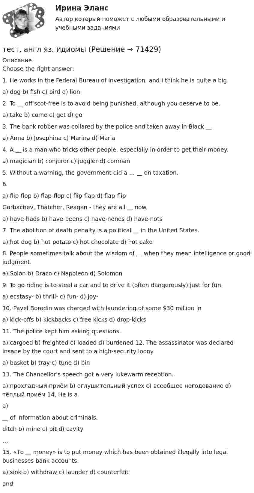     
            Описание
            Choose the right answer:1. He works in the Federal Bureau of Investigation, and I think he is quite a biga) dog b) fish c) bird d) lion2. To ＿ off scot-free is to avoid being punished, although you deserve to be.a) take b) come c) get d) go3. The bank robber was collared by the police and taken away in Black ＿a) Anna b) Josephina c) Marina d) Maria4. A ＿ is a man who tricks other people, especially in order to get their money.a) magician b) conjuror c) juggler d) conman5. Without a warning, the government did a … ＿ on taxation.6.a) flip-flop b) flap-flop c) flip-flap d) flap-flipGorbachev, Thatcher, Reagan - they are all ＿ now.a) have-hads b) have-beens c) have-nones d) have-nots7. The abolition of death penalty is a political ＿ in the United States.a) hot dog b) hot potato c) hot chocolate d) hot cake8. People sometimes talk about the wisdom of ＿ when they mean intelligence or good judgment.a) Solon b) Draco c) Napoleon d) Solomon9. To go riding is to steal a car and to drive it (often dangerously) just for fun.a) ecstasy- b) thrill- c) fun- d) joy-10. Pavel Borodin was charged with laundering of some $30 million ina) kick-offs b) kickbacks c) free kicks d) drop-kicks11. The police kept him asking questions.a) cargoed b) freighted c) loaded d) burdened 12. The assassinator was declared insane by the court and sent to a high-security loonya) basket b) tray c) tune d) bin13. The Chancellor's speech got a very lukewarm reception.a) прохладный приём b) оглушительный успех с) всеобщее негодование d) тёплый приём 14. He is aa)＿ of information about criminals.ditch b) mine c) pit d) cavity…15. «То ＿ money» is to put money which has been obtained illegally into legal businesses bank accounts.a) sink b) withdraw c) launder d) counterfeitand   
            
            
            Тест «Актуальные проблемы региональной социальной политики»тест, англ яз. идиомыТест. Антикризисное управление персоналом (Синергия, мти, мосап)Тест Архитектура ЭВМТест БЖД (5 семестр)Тест Бизнес и Политика 6 семестр МТИТЕСТ//БИЛЕТ 7//ЭКОНОМИКАТест №2 (Герундий) по иностранному языку для научных коммуникаций (маг.)Тест №2 МЕТОДИКА И ПРАКТИКА АРХИВОВЕДЕНИЯ (ДОУА, 1 ЧАСТЬ)Тест №2 Нелинейные уравнения 100%Тест №3 Вычислительные методы  100%Тест №3 (Причастие) по иностранному языку для научных коммуникаций (маг.)Тест №4 Задачи Коши 100%Тест SCIENCE, RESEARCH, CREATIVITY ИРИНИТУ
