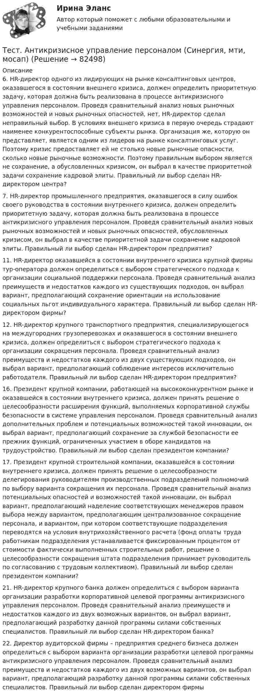     
            Описание
            6.     HR-директор одного из лидирующих на рынке консалтинговых центров, оказавшегося в состоянии внешнего кризиса, должен определить приоритетную задачу, которая должна быть реализована в процессе антикризисного управления персоналом. Проведя сравнительный анализ новых рыночных возможностей и новых рыночных опасностей, нет, HR-директор сделал неправильный выбор. В условиях внешнего кризиса в первую очередь страдают наименее конкурентоспособные субъекты рынка. Организация же, которую он представляет, является одним из лидеров на рынке консалтинговых услуг. Поэтому кризис предоставляет ей не столько новые рыночные опасности, сколько новые рыночные возможности. Поэтому правильным выбором является не сохранение, а обусловленных кризисом, он выбрал в качестве приоритетной задачи сохранение кадровой элиты. Правильный ли выбор сделан HR-директором центра?7.     HR-директор промышленного предприятия, оказавшегося в силу ошибок своего руководства в состоянии внутреннего кризиса, должен определить приоритетную задачу, которая должна быть реализована в процессе антикризисного управления персоналом. Проведя сравнительный анализ новых рыночных возможностей и новых рыночных опасностей, обусловленных кризисом, он выбрал в качестве приоритетной задачи сохранение кадровой элиты. Правильный ли выбор сделан HR-директором предприятия?11.  HR-директор оказавшейся в состоянии внутреннего кризиса крупной фирмы тур-оператора должен определиться с выбором стратегического подхода к организации социальной поддержки персонала. Проведя сравнительный анализ преимуществ и недостатков каждого из существующих подходов, он выбрал вариант, предполагающий сохранение ориентации на использование социальных льгот индивидуального характера. Правильный ли выбор сделан HR-директором фирмы?12.  HR-директор крупного транспортного предприятия, специализирующегося на междугородних грузоперевозках и оказавшегося в состоянии внешнего кризиса, должен определиться с выбором стратегического подхода к организации сокращения персонала. Проведя сравнительный анализ преимуществ и недостатков каждого из двух существующих подходов, он выбрал вариант, предполагающий соблюдение интересов исключительно работодателя. Правильный ли выбор сделан HR-директором предприятия?16.  Президент крупной компании, работающей на высококонкурентном рынке и оказавшейся в состоянии внутреннего кризиса, должен принять решение о целесообразности расширения функций, выполняемых корпоративной службы безопасности в системе управления персоналом. Проведя сравнительный анализ дополнительных проблем и потенциальных возможностей такой инновации, он выбрал вариант, предполагающий сохранение за службой безопасности ее прежних функций, ограниченных участием в оборе кандидатов на трудоустройство. Правильный ли выбор сделан президентом компании?17.  Президент крупной строительной компании, оказавшейся в состоянии внутреннего кризиса, должен принять решение о целесообразности делегирования руководителям производственных подразделений полномочий по выбору варианта сокращения их персонала. Проведя сравнительный анализ потенциальных опасностей и возможностей такой инновации, он выбрал вариант, предполагающий наделение соответствующих менеджеров правом выбора между вариантом, предполагающим централизованное сокращение персонала, и вариантом, при котором соответствующие подразделения переводятся на условия внутрихозяйственного расчета (фонд оплаты труда работникам подразделения устанавливается фиксированным процентом от стоимости фактически выполненных строительных работ, решение о целесообразности сокращения штата подразделения принимает руководитель по согласованию с трудовым коллективом). Правильный ли выбор сделан президентом компании?21.  HR-директор крупного банка должен определиться с выбором варианта организации разработки корпоративной целевой программы антикризисного управления персоналом. Проведя сравнительный анализ преимуществ и недостатков каждого из двух возможных вариантов, он выбрал вариант, предполагающий разработку данной программы силами собственных специалистов. Правильный ли выбор сделан HR-директором банка?22.  Директор аудиторской фирмы – предприятия среднего бизнеса должен определиться с выбором варианта организации разработки целевой программы антикризисного управления персоналом. Проведя сравнительный анализ преимуществ и недостатков каждого из двух возможных вариантов, он выбрал вариант, предполагающий разработку данной программы силами собственных специалистов. Правильный ли выбор сделан директором фирмы   
            
            
            тест, англ яз. идиомыТест. Антикризисное управление персоналом (Синергия, мти, мосап)Тест Архитектура ЭВМТест БЖД (5 семестр)Тест Бизнес и Политика 6 семестр МТИТЕСТ//БИЛЕТ 7//ЭКОНОМИКАТест биофизика с ответомТест №2 МЕТОДИКА И ПРАКТИКА АРХИВОВЕДЕНИЯ (ДОУА, 1 ЧАСТЬ)Тест №2 Нелинейные уравнения 100%Тест №3 Вычислительные методы  100%Тест №3 (Причастие) по иностранному языку для научных коммуникаций (маг.)Тест №4 Задачи Коши 100%Тест SCIENCE, RESEARCH, CREATIVITY ИРИНИТУТест Административное право (3 семестр) Юриспруденция 