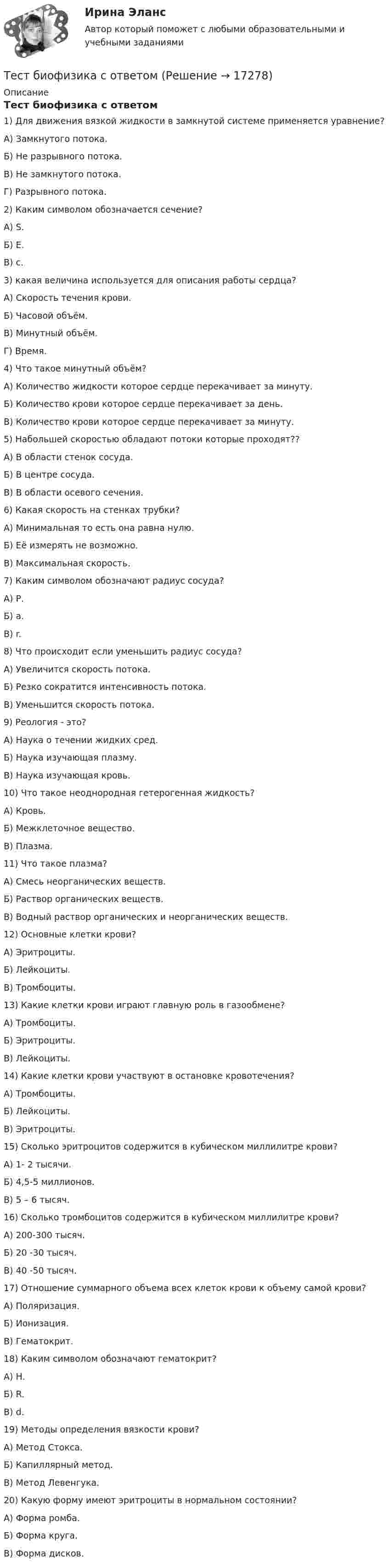      
          Описание
          Тест биофизика с ответом1) Для движения вязкой жидкости в замкнутой системе применяется уравнение?А) Замкнутого потока.Б) Не разрывного потока.В) Не замкнутого потока.Г) Разрывного потока.2) Каким символом обозначается сечение?А) S.Б) E.В) c.3) какая величина используется для описания работы сердца?А) Скорость течения крови.Б) Часовой объём.В) Минутный объём.Г) Время.4) Что такое минутный объём?А) Количество жидкости которое сердце перекачивает за минуту.Б) Количество крови которое сердце перекачивает за день.В) Количество крови которое сердце перекачивает за минуту.5) Набольшей скоростью обладают потоки которые проходят??А) В области стенок сосуда.Б) В центре сосуда.В) В области осевого сечения.6) Какая скорость на стенках трубки?А) Минимальная то есть она равна нулю.Б) Её измерять не возможно.В) Максимальная скорость.7) Каким символом обозначают радиус сосуда?А) Р.Б) a.В) r.8) Что происходит если уменьшить радиус сосуда?А) Увеличится скорость потока.Б) Резко сократится интенсивность потока.В) Уменьшится скорость потока.9) Реология - это?А) Наука о течении жидких сред.Б) Наука изучающая плазму.В) Наука изучающая кровь.10) Что такое неоднородная гетерогенная жидкость?А) Кровь.Б) Межклеточное вещество.В) Плазма.11) Что такое плазма?А) Смесь неорганических веществ.Б) Раствор органических веществ.В) Водный раствор органических и неорганических веществ.12) Основные клетки крови?А) Эритроциты.Б) Лейкоциты.В) Тромбоциты.13) Какие клетки крови играют главную роль в газообмене?А) Тромбоциты.Б) Эритроциты.В) Лейкоциты.14) Какие клетки крови участвуют в остановке кровотечения?А) Тромбоциты.Б) Лейкоциты.В) Эритроциты.15) Сколько эритроцитов содержится в кубическом миллилитре крови?А) 1- 2 тысячи.Б) 4,5-5 миллионов.В) 5 – 6 тысяч.16) Сколько тромбоцитов содержится в кубическом миллилитре крови?А) 200-300 тысяч.Б) 20 -30 тысяч.В) 40 -50 тысяч.17) Отношение суммарного объема всех клеток крови к объему самой крови?А) Поляризация.Б) Ионизация.В) Гематокрит.18) Каким символом обозначают гематокрит?А) H.Б) R.В) d.19) Методы определения вязкости крови?А) Метод Стокса.Б) Капиллярный метод.В) Метод Левенгука.20) Какую форму имеют эритроциты в нормальном состоянии?А) Форма ромба.Б) Форма круга.В) Форма дисков.  
            
            
            ТЕСТ//БИЛЕТ 7//ЭКОНОМИКАТест биофизика с ответомТест ВекслераТест. Вопрос 1: Основу отношений по реализации прав, закрепленных ценной бумагой,  составляют отношения:  1 между эмитентом и инвестором  2 между эмитентом и профессиональным участником + 3между инвестором и профессиональным участником Тест  Выбор оптимальной варианта инвестированияТест Гражданское право (4 семестр)Тест Гражданское право Синергия. 90 баллов. Оценка отлично!Тест SCIENCE, RESEARCH, CREATIVITY ИРИНИТУТест Административное право (3 семестр) Юриспруденция Тест «Актуальные проблемы региональной социальной политики»тест, англ яз. идиомыТест. Антикризисное управление персоналом (Синергия, мти, мосап)Тест Архитектура ЭВМТест БЖД (5 семестр)