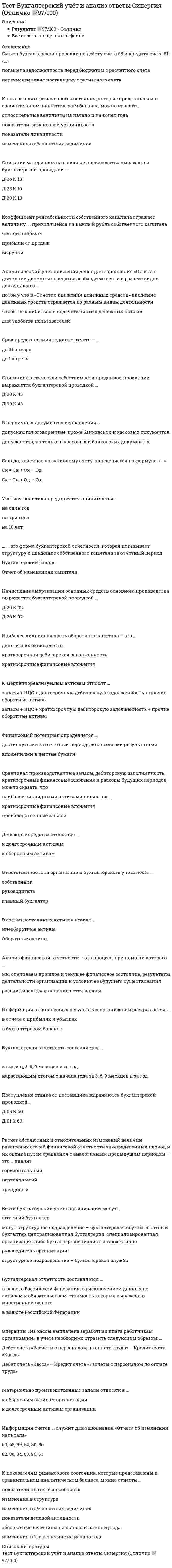    
          Описание
          Тест сдан в ноябре 2021 года на отлично. PDF, 95 вопросов с ответами.Набрал 90 баллов из 100. Правильные ответы выделены подчеркиванием и голубым цветом.  
          Оглавление
          Такие источники формирования собственного капитала, как .... , являются внешними Взнос в качестве вклада в уставной капитал наличных денежных средств выражается бухгалтерской проводкой… Анализ финансовой отчетности - это процесс, при помощи которого… Поступление станка от поставщика выражаются бухгалтерской проводкой… Итоговая сумма актива и пассива баланса называется  Срок предоставления годового отчета - …. Статьи бухгалтерской отчетности, составляемой за отчетный год, должны подтверждаться … Показатель, определяющий величину среднегодовой стоимости основных средств (фондо, приходящуюся на 1 рубль выручки, - это … Материально-производственные запасы относятся … Основные средства отражаются в балансе по … стоимости Информация счетов … служит для заполнения “Отчета об изменении капитала” Удержание налога на доходы физических лиц выражается бухгалтерской проводкой …   Начисление взносов во внебюджетные фонды на зарплату работников аппарата управления выражается бухгалтерской проводкой … Начисление налога на прибыль в бюджет выражается бухгалтерской проводкой … Очередность проведения подготовительных работ перед составлением годового отчета … К показателям финансового состояния, которые представлены в сравнительном аналитическом балансе, можно отнести ….  Счет «Продажи» относится к ….. счетам  Бухгалтерская отчетность составляется …   К долгосрочным относятся обязательства, срок исполнения которых со дня их регистрации в бухгалтерском учете более ….  Информационной базой для финансового анализа является …  Отчетным годом для предприятий, созданных в период после 1 октября, является период с 01 октября по …. включительно  Готовая продукция отражается в балансе ….  Материалы отражаются в балансе …. Смысл бухгалтерской проводки по дебету счета 50 и кредиту счета 71: «…..» Денежные средства относятся ….  Вступительный баланс организации составляется ….   Отчетность …..представляется с аудиторским заключением  Ответственность за организацию бухгалтерского учета несет …..  В первом разделе баланса будут отражаться такие объекты, как …..  Информация об изменениях в финансовом положении организации отражается … Списание сальдо прочих расходов выражается в бухгалтерской проводкой ….. Бухгалтерская отчетность состоит из ….  Прибыль является ….. источником   К заемному капиталу относят ….  Финансовые вложения в бухгалтерском балансе отражаются ….  Расчет абсолютных и относительных изменений величин различных статей финансовой отчетности за определенный период и их оценка путем сравнения с аналогичным предыдущим периодом - это …. Анализ  Коэффициент рентабельности собственного капитала отражает величину …., приходящейся на каждый рубль собственного капитала  Таксировка бухгалтерских документов – это  В состав постоянных активов входят ….   Бухгалтерская отчетность составляется ….  Поступления в кассу с расчетного счета для выплаты заработной платы выражаются бухгалтерской проводкой … В первичных документах исправления ….  Операцию «Из кассы выплачена заработная плата работникам организации» в учете необходимо отразить следующим образом «…»  Часто по инвестиционной деятельности наблюдается отток денег, если организация …..  Показатель, характеризующий эффективность использования имущества организации, - это … В строке «приобретение дочерних организаций» формы «Отчет о движении денежных средств» должно быть отражено следующее: «…»   Активные счета имеют сальдо ….  Регистрация (объявлени уставного капитала выражается бухгалтерской проводкой …. Увеличение доли собственных средств приводит ….  Списание материалов на основное производство выражается бухгалтерской проводкой ….  В состав текущих обязательств входит итог …  Удержание налога на доход физических лиц выражается бухгалтерской проводкой …. Собственные акции, выкупленные у акционеров, отражаются в балансе ….   К быстрореализуемым активам относятся …. Ввод в эксплуатацию основного средства выражается бухгалтерской проводкой …..Бухгалтерские счета …. являются источником информации для заполнения отчета о прибылях и убытках  Бухгалтерский учет - это ….  Финансовые вложения отражаются в балансе ….   Финансовый потенциал определяется ….  Операцию « на склад организации поступили материалы от поставщика» в учете необходимо отразить следующим образом ….   Смысл бухгалтерской проводки по дебету счета 68 и кредиту счета 5:1: «….» Изменения в четную политику предприятия вносить …..  Бухгалтерская отчетность - это ….  Отчетным периодом для составления бухгалтерской отчетности являются …..  Имущественный потенциал организации характеризуется величиной, составом и состоянием ….  Сальдо, конечное по активному счету, определяется по формуле : «….» Левая сторона баланса, предназначенная для отражения данных по наличию средств организации, называется ….   Величина собственных оборотных средств организации представляет собой разницу между … Начисление амортизации основных средств основного производства выражается бухгалтерской проводкой …..  Списание фактической себестоимости проданной продукции выражается бухгалтерской проводкой ….  Состав бухгалтерской (финансовой) отчётности определяется ….  К медленнореализуемым активам относят …..  Актив баланса состоит из ….. разделов  Пояснительную записку можно предоставлять в …… форме   Финансовые вложения в бухгалтерском балансе отражаются ….  Статьи форм отчетности, по которым отсутствуют числовые значения активов, обязательств, доходов, расходов и иных показателей , …. Вступительный баланс организации составляется ….  Операцию «Поступления на расчетный счет выручки от покупателей за товары» в учете необходимо отразить следующим образом: «…»  Источники сведений для составления отчета «О движении денежных средств» - это бухгалтерские счета ….  Сравнивая денежные средства, дебиторскую задолженность, краткосрочные финансовые вложения и расходы будущих периодов, можно сказать, что наименее ликвидными активами являются ….  Активы бывают ….   Пассив баланса включает в себя …. Раздела  Промежуточная отчетность представляется в налоговую службу …..  Показатель, характеризующий степень покрытия обязательств организации ее активами, срок превращения которых в деньги соответствует сроку погашения обязательств - это ….  Проведение инвентаризации обязательно ….  Обязательным при составлении бухгалтерского баланса является равенство итогов …. Непокрытый убыток отражается в балансе ….  Информация о финансовых результатах организации раскрывается ….  Наиболее ликвидная часть оборотного капитала – это ….  Информационной базой для определения имущественного потенциала является ….  Аналитический учет движения денег для заполнения «Отчета о движении денежных средств» необходимо вести в разрезе видов деятельности ….  …. – это форма бухгалтерской отчетности, которая показывает структуру и движение собственного капитала за отчетный период  Конечное сальдо пассивного счета можно вычислить по формуле «….» К источникам формирования имущества следует отнести ….  Сравнивая производственные запасы, дебиторскую задолженность, краткосрочные финансовые вложения и расходы будущих периодов, можно сказать, что наиболее ликвидными активами являются ….   
            
            
            тест Бухгалтерский учет и анализ Синергия ноябрь 2021 95 вопросов с ответами (90 баллов из 100)ТЕСТ ГЕОЛОГИЯТест Деловая коммуникация 11 вопросов 100%Тест Деловая коммуникация 11 вопросов 91%Тест Деловая коммуникация 35 вопросов 90%Тест Деловая коммуникация 35 вопросов 96,67%Тест Деловая коммуникация в профессиональной сфере 35 вопросов 99,38%Тест №2 по компьютерной обработке документов Тест №3 по компьютерной обработке документовТест №4 по компьютерной обработке документовтест Административное право. СИНЕРГИЯТест Английский язык (1) семестр. Ответы СинергияТест Английский язык (2) семестр. Сборник Ответы Синергия 2021Тест Архитектура вычислительных систем и компьютерных сетей/Основы микропроцессорной техники СИНЕРГИЯ 1 курс 2 Семестр