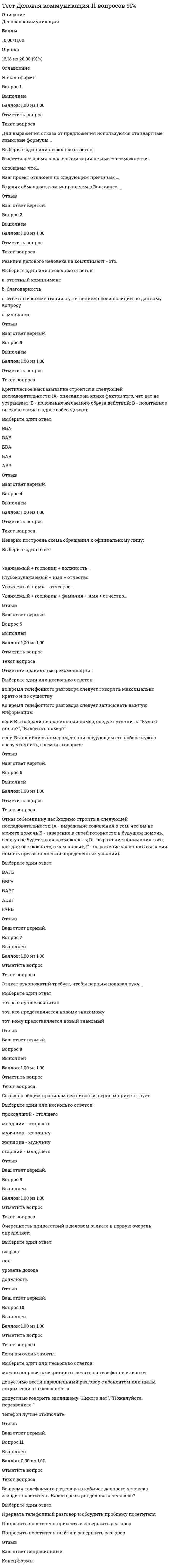      
          Описание
          Деловая коммуникация   Баллы 72,33/80,00   Оценка 90,42 из 100,00 
          Оглавление
           Вопрос 1ВыполненБаллов: 3,00 из 3,00Отметить вопросТекст вопросаК логическим аргументам относятся...Выберите один ответ:аргументы к состраданиюдоводы к чувству собственного достоинствассылки на чужое мнениеутверждения о фактахОтзывВаш ответ верный.Вопрос 2ВыполненБаллов: 3,00 из 3,00Отметить вопросТекст вопроса Стилистический барьер общения возникает из-за...  Выберите один ответ: непонятной и неправильной логики рассуждений невнятной речи неприязни или недоверия к коммуникатору несоответствия стиля речи и ситуации общенияОтзывВаш ответ верный.Вопрос 3ВыполненБаллов: 3,00 из 3,00Отметить вопросТекст вопросаВ завершении беседы не ставится задача...Выберите один ответ:достичь цели беседыобеспечить благоприятную атмосферупробудить интерес собеседникастимулировать собеседника к выполнению намеченных действийсформулировать итог беседы с четко выраженным основным выводом, понятным всем присутствующимОтзывВаш ответ верный.Вопрос 4ВыполненБаллов: 3,00 из 3,00Отметить вопросТекст вопроса Правильной является следующая последовательность основных этапов деловой беседы...Выберите один ответ:начало беседы – комментирование – отзывы на комментарии – завершение беседыначало беседы – убеждение – аргументирование выдвигаемых положений – завершение беседыначало беседы – информирование – аргументирование выдвигаемых положений – принятие решения – завершение беседыОтзывВаш ответ верный.Вопрос 5ВыполненБаллов: 3,00 из 3,00Отметить вопросТекст вопроса К началу беседы не относится задача... Выберите один ответ:стимулировать собеседника к выполнению намеченных действийсоздать благоприятную атмосферу для беседыпривлечь внимание к теме разговораустановить контакт с собеседникомпробудить интерес собеседникаОтзывВаш ответ верный.Вопрос 6ВыполненБаллов: 3,00 из 3,00Отметить вопросТекст вопросаДля выражения отказа от предложения используются стандартные языковые формулы...Выберите один или несколько ответов:Ваш проект отклонен по следующим причинам ...Сообщаем, что...В настоящее время наша организация не имеет возможности...В целях обмена опытом направляем в Ваш адрес ...ОтзывВаш ответ верный.Вопрос 7ВыполненБаллов: 3,00 из 3,00Отметить вопросТекст вопросаДокумент, адресованный руководству предприятия, учреждения или структурного подразделения, используемый для решения производственных вопросов, называется …Выберите один ответ:докладная запискаслужебная запискаобъяснительная записказаявлениеОтзывВаш ответ верный.Вопрос 8ВыполненБаллов: 3,00 из 3,00Отметить вопросТекст вопросаЮридически оформленным письменным соглашением об исполнении конкретных обязанностей, называется…Выберите один ответ:договордоверенностьсправкараспоряжениеОтзывВаш ответ верный.Вопрос 9ВыполненБаллов: 3,00 из 3,00Отметить вопросТекст вопросаЗаявление продавца или экспортёра о желании заключить сделку с указанием ее конкретных условий, это …Выберите один ответ:письмо-предложение (оферта)письмо-сообщениеписьмо-подтверждениекоммерческий запросОтзывВаш ответ верный.Вопрос 10ВыполненБаллов: 3,00 из 3,00Отметить вопросТекст вопросаРеакция делового человека на комплимент - это...Выберите один или несколько ответов:a. ответный комментарий с уточнением своей позиции по данному вопросуb. молчаниеc. ответный комплиментd.  благодарностьОтзывВаш ответ верный.Вопрос 11ВыполненБаллов: 2,00 из 2,00Отметить вопросТекст вопросаКритическое высказывание строится в следующей последовательности (А- описание на языке фактов того, что вас не устраивает; Б - изложение желаемого образа действий; В - позитивное высказывание в адрес собеседника):Выберите один ответ:АБВВБАВАББВАБАВОтзывВаш ответ верный.Вопрос 12ВыполненБаллов: 2,00 из 2,00Отметить вопросТекст вопросаНеверно построена схема обращения к официальному лицу:  Выберите один ответ:Уважаемый + имя + отчество... Уважаемый + господин + должность...Уважаемый + господин + фамилия + имя + отчество...Глубокоуважаемый + имя + отчествоОтзывВаш ответ верный.Вопрос 13ВыполненБаллов: 1,33 из 2,00Отметить вопросТекст вопросаОтметьте правильные рекомендации:Выберите один или несколько ответов:если Вы набрали неправильный номер, следует уточнить: Куда я попал?, Какой это номер?во время телефонного разговора следует записывать важную информациюво время телефонного разговора следует говорить максимально кратко и по существуесли Вы ошиблись номером, то при следующем его наборе нужно сразу уточнить, с кем вы говоритеОтзывВаш ответ частично правильный.Вы правильно выбрали 2.Вопрос 14ВыполненБаллов: 2,00 из 2,00Отметить вопросТекст вопросаДля поддержания внимания аудитории оратору необходимо...Выберите один или несколько ответов:ссылаться на известные источникиделать замечания аудиторииапеллировать к интересам аудиториииспользовать голосовые приёмыОтзывВаш ответ верный.Вопрос 15ВыполненБаллов: 2,00 из 2,00Отметить вопросТекст вопросаОтказ собеседнику необходимо строить в следующей последовательности (А - выражение сожаления о том, что вы не можете помочь;Б - заверение в своей готовности в будущем помочь, если у вас будет такая возможность; В - выражение понимания того, как для вас важно то, о чем просят; Г - выражение условного согласия помочь при выполнении определенных условий):Выберите один ответ:ГАВБАБВГВАГББВГАБАВГОтзывВаш ответ верный.Вопрос 16ВыполненБаллов: 2,00 из 2,00Отметить вопросТекст вопросаСферой функционирования официально-делового стиля является ...Выберите один ответ:сфера массовой агитации и пропагандысфера организации, управления, общественной регламентацииобиходно-бытовая речь, в том числе и в производственных условияхсфера оформления, передачи, восприятия и хранения научного знанияОтзывВаш ответ верный.Вопрос 17ВыполненБаллов: 0,00 из 2,00Отметить вопросТекст вопросаЭтикет рукопожатий требует, чтобы первым подавал руку...Выберите один ответ:тот, кому представляется новый знакомыйтот, кто лучше воспитантот, кто представляется новому знакомомуОтзывВаш ответ неправильный.Вопрос 18ВыполненБаллов: 2,00 из 2,00Отметить вопросТекст вопросаСогласно общим правилам вежливости, первым приветствует:Выберите один или несколько ответов:старший - младшегоженщина - мужчинумладший - старшегопроходящий - стоящегомужчина - женщинуОтзывВаш ответ верный.Вопрос 19ВыполненБаллов: 2,00 из 2,00Отметить вопросТекст вопроса Очередность приветствий в деловом этикете в первую очередь определяет:Выберите один ответ:полдолжностьуровень доходавозрастОтзывВаш ответ верный.Вопрос 20ВыполненБаллов: 2,00 из 2,00Отметить вопросТекст вопросаФеномен, который проявляется в том, что первоначальное отношение к какой-то одной частной стороне личности переносится на весь образ человека, а затем на общее впечатление о человеке – на оценку его отдельных качеств, называется эффектом ...  Выберите один ответ:проецированияпервого впечатленияореолаОтзывВаш ответ верный.Вопрос 21ВыполненБаллов: 2,00 из 2,00Отметить вопросТекст вопросаОбязательным реквизитом делового письма является дата. Датой письма считается дата…Выберите один ответ:регистрацииподписаниянаписаниядата согласованияОтзывВаш ответ верный.Вопрос 22ВыполненБаллов: 2,00 из 2,00Отметить вопросТекст вопросаКакому из видов уловок в споре соответствует следующая ситуация: спорщик видит, что его тезис «Все люди трусливы» доказать не удается, тогда он заявляет, что он имел в виду не всех людей, а большинство?  Выберите один ответ:приемы непоследовательностилживые доводыотступление от задачи спораотступление от тезисамнимые доказательстваОтзывВаш ответ верный.Вопрос 23ВыполненБаллов: 2,00 из 2,00Отметить вопросТекст вопроса «Конечно, такой спор возможен только между компетентными людьми, знающими данную проблему, заинтересованными в её решении. В результате такой умственной борьбы человек чувствует себя возвышеннее и лучше. И даже если приходится отступать, сдавать позиции, отказываться от защищаемой мысли, то неприятное ощущение от поражения отступает на задний план» - это характеристика ...Выберите один ответ:спора ради убеждения кого-либоспора ради спораспора ради победыспора ради истиныОтзывВаш ответ верный.Вопрос 24ВыполненБаллов: 2,00 из 2,00Отметить вопросТекст вопросаПравильный вариант начала текста заявления – это..Выберите один ответ:Не смогли бы вы выделить мне материальную помощьПрошу выделить мне материальную помощьПрошу, чтобы вы выделили мне материальную помощьХотелось бы получить материальную помощьОтзывВаш ответ верный.Вопрос 25ВыполненБаллов: 2,00 из 2,00Отметить вопросТекст вопросаНе существует такой формы протекания конфликта...Выберите один ответ:формальный конфликт (конфликтующие стороны формально поддерживают ситуацию конфликта, хотя относятся друг к другу положительно)так называемый «слепой» конфликт (один или оба участника вообще не осознают его наличия)скрытый конфликт (реальные различия скрываются оппонентами за внешне безупречными формами отношений)открытый конфликт, который характеризуется очевидным, ярко выраженным, эмоционально насыщенным столкновением сторон«неизвестный» конфликт (реальные противоречия маскируются, а на поверхности отношений остается слабо выраженная неприязнь)ОтзывВаш ответ верный.Вопрос 26ВыполненБаллов: 2,00 из 2,00Отметить вопросТекст вопроса Соблюдай интересы другого - это максима... Выберите один ответ:симпатиискромностивеликодушиятактаОтзывВаш ответ верный.Вопрос 27ВыполненБаллов: 2,00 из 2,00Отметить вопросТекст вопросаСовокупность внешних и внутренних причин и явлений, мешающих эффективной коммуникации или полностью блокирующих ее - это ...Ответ: Вопрос 28ВыполненБаллов: 2,00 из 2,00Отметить вопросТекст вопросаПроцесс взаимодействия деловых партнеров, направленный на организацию и оптимизацию того или иного вида предметной деятельности (производственной, научной, педагогической и др.) -это ...Ответ: Вопрос 29ВыполненБаллов: 0,00 из 2,00Отметить вопросТекст вопросаВзаимодействие, при котором задачей партнеров является поддержание связи с социумом, подкрепление представления о себе как о члене общества, - это ...Ответ: Вопрос 30ВыполненБаллов: 0,00 из 2,00Отметить вопросТекст вопроса Речевое воздействие, позволяющее говорящему достичь поставленной цели (или целей) и сохранить баланс отношений с собеседником (коммуникативное равновесие), называется ...Ответ: Вопрос 31ВыполненБаллов: 1,00 из 2,00Отметить вопросТекст вопросаОтметьте предложения, в которых есть тавтология,Выберите один или несколько ответов:a. Ставится под большой вопрос стабильный доход инвестораb. Более полно и ярко Некрасов изобразил образы крестьян-борцовc. Новая программа регулярно знакомит нас с новинками литературыd. Когда выступающий выступал, все внимательно слушалиВопрос 32ВыполненБаллов: 2,00 из 2,00Отметить вопросТекст вопросаУкажите предложение с лексической ошибкой.Выберите один ответ:a. Художник мастерски описывает внешность своих героев.b. Состоялся обмен опытом.c. Машины облегчают труд рабочих.d. На кустах расцвели прекрасные белые цветы.Вопрос 33ВыполненБаллов: 2,00 из 2,00Отметить вопросТекст вопросаЛексическая сочетаемость слов нарушена в предложениях:Выберите один или несколько ответов:a. Огромная черная туча закрывала небо.b. Прочитав Слово о полку Игореве, я получил восхищение.c. Мальчик был одет в пиджак с чужого плеча.d. Базаров отрастил длинные волосы и красные обветренные руки.Вопрос 34ВыполненБаллов: 2,00 из 2,00Отметить вопросТекст вопросаУкажите слово, которое имеет значение «старинный и ценный».Выберите один ответ:a. антикварныйb. оригинальныйc. архаичныйd. идентичныйВопрос 35ВыполненБаллов: 2,00 из 2,00Отметить вопросТекст вопросаРечевые ошибки, связанные с употреблением паронимов, допущены в предложенииВыберите один ответ:a. Сегодня праздник, но настроение у всех будничноеb. В гостинице всегда есть места для командировочныхc. Важен принцип разделения власти на законодательную, судебную и исполнительнуюd. Слово предоставили самому молодому участнику конкурсаКонец формы 
            
            
            Тест Деловая коммуникация 35 вопросов 90%Тест Деловая коммуникация 35 вопросов 96,67%Тест Деловая коммуникация в профессиональной сфере 35 вопросов 99,38%Тест для СИНЕРГИЯ Элементы высшей математикитест Документооборот в управленииТЕСТ ДОУ и составление документов по ситуацииТест за первый семестр: механика, молекулярная физикаТест Английский язык (1) семестр. Ответы СинергияТест Английский язык (2) семестр. Сборник Ответы Синергия 2021Тест Архитектура вычислительных систем и компьютерных сетей/Основы микропроцессорной техники СИНЕРГИЯ 1 курс 2 СеместрТест Бухгалтерский учёт и анализ ответы Синергия (Отлично 📝97/100)тест Бухгалтерский учет и анализ Синергия ноябрь 2021 95 вопросов с ответами (90 баллов из 100)ТЕСТ ГЕОЛОГИЯТест Деловая коммуникация 11 вопросов 100%