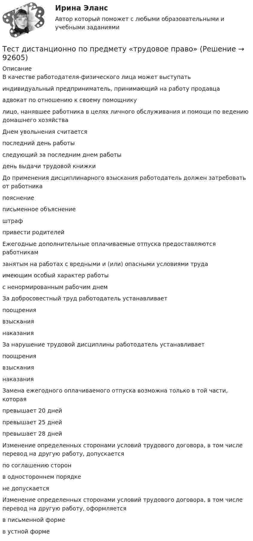      
            Описание
            В качестве работодателя-физического лица может выступатьиндивидуальный предприниматель, принимающий на работу продавцаадвокат по отношению к своему помощникулицо, нанявшее работника в целях личного обслуживания и помощи по ведению домашнего хозяйстваДнем увольнения считаетсяпоследний день работыследующий за последним днем работыдень выдачи трудовой книжкиДо применения дисциплинарного взыскания работодатель должен затребовать от работникапояснениеписьменное объяснениештрафпривести родителейЕжегодные дополнительные оплачиваемые отпуска предоставляются работникамзанятым на работах с вредными и (или) опасными условиями трудаимеющим особый характер работыс ненормированным рабочим днемЗа добросовестный труд работодатель устанавливаетпоощрениявзысканиянаказанияЗа нарушение трудовой дисциплины работодатель устанавливаетпоощрениявзысканиянаказанияЗамена ежегодного оплачиваемого отпуска возможна только в той части, котораяпревышает 20 днейпревышает 25 днейпревышает 28 днейИзменение определенных сторонами условий трудового договора, в том числе перевод на другую работу, допускаетсяпо соглашению сторонв одностороннем порядкене допускаетсяИзменение определенных сторонами условий трудового договора, в том числе перевод на другую работу, оформляетсяв письменной формев устной форме   
            
            
            Тест Гражданское право Синергия. 90 баллов. Оценка отлично!Тест дистанционно по предмету «трудовое право»Тест для получения Сертификата о прохождении онлайн-тестирования «Консультант Плюс»Тест для сдачи в МФПУ «Синергия» по дисциплине «Системный анализ в экономике»ТЕСТ. ЕВРОПЕЙСКАЯ ФИЛОСОФИЯ 17-18 вв. 100 %тест-задача1 Предприятие «Луч» реализовало продукцию и выставило счет покупателю на сумму 12 000 руб. При производстве этой продукции были использованы материалы, приобретенные у поставщика на сумму 6 600 руб., в том числе НДС.Тест + задача. Фондовый рынок является частью рынка: а) финансового; б) денежного; в) реальных активов; г) банковских кредитов. Стихийным является рынТест БЖД (5 семестр)Тест Бизнес и Политика 6 семестр МТИТЕСТ//БИЛЕТ 7//ЭКОНОМИКАТест биофизика с ответомТест ВекслераТест. Вопрос 1: Основу отношений по реализации прав, закрепленных ценной бумагой,  составляют отношения:  1 между эмитентом и инвестором  2 между эмитентом и профессиональным участником + 3между инвестором и профессиональным участником Тест  Выбор оптимальной варианта инвестирования