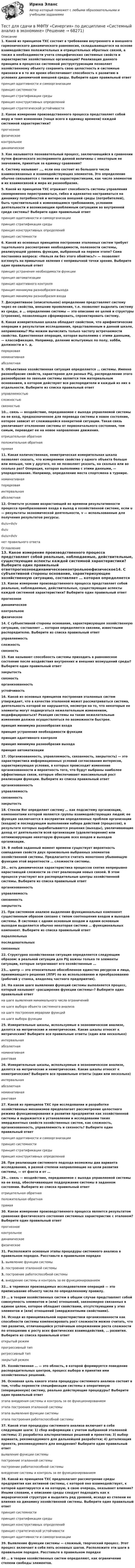      
            Описание
            1. Какой из принципов ТХС состоит в требовании внутреннего и внешнего гармонического динамического равновесия, складывающегося на основе взаимодействия положительных и отрицательных обратных связей, а также в необходимости учета специфических системных свойств и характеристик хозяйственных организаций? Реализация данного принципа в процессах системной реструктуризации позволяет хозяйственному объекту сохранить свою целостность и системные признаки и в то же время обеспечивает способность к развитию в условиях динамичной внешней среды. Выберите один правильный ответпринцип адаптивности и самоорганизациипринцип системностипринцип стратификации средыпринцип конструктивных определенийпринцип стратегической устойчивости 2. Какое измерение производственного процесса представляет собой меру и темп изменения (чаще всего в единицу времени) каждой системной характеристики? прогнозноефизическоеконтрольноединамическое3. Как называется познавательный процесс, заключающийся в сравнении путем физического эксперимента данной величины с некоторым ее значением, принятым за единицу сравнения? 4. Систему называют …, если она состоит из большого числа взаимосвязанных и взаимодействующих элементов. Это определение обычно связывается с такими ее характеристиками, как число элементов и их взаимосвязей и мера их разнообразия. 5. Какой из принципов ТХС отражает способность системы управления своевременно перестраиваться, гибко и адекватно настраиваться на динамику потребностей и интересов внешней среды (потребителей), быть чувствительной к изменяющимся требованиям, условиям деятельности и возникающим проблемным ситуациям во внутренней среде системы? Выберите один правильный ответпринцип адаптивности и самоорганизациипринцип стратификации средыпринцип конструктивных определенийпринцип системности6. Какой из основных принципов построения эталонных систем требует тщательного рассмотрения необходимости, полезности системы, реализующей уровень функции, выбранный на первом этапе? Сама постановка вопроса: «Нельзя ли без этого обойтись?» — позволяет взглянуть на привычные явления с непривычной точки зрения. Выберите один правильный ответпринцип устранения необходимости функциипринцип автоматизациипринцип адаптивного контроляпринцип минимума разнообразия выходапринцип минимума разнообразия входа7. Дескриптивное (описательное) определение представляет систему через ее свойства, внешние проявления, т.е. позволяет выделить систему из среды, а … определение системы — это описание ее целей и структуры (строения), позволяющее сформировать, спроектировать систему. 8. Какая измерительная шкала обладает свойством, что арифметические операции к результатам исследования, представленным в данной шкале, неприменимы? Мы можем вычислить только частоту встречаемости свойства. Единственная операция, которая выполнима с этими данными, — классификация. Например, деление испытуемых по полу, хобби, должности и т. д. порядковаяноминативнаяабсолютная9. Объективно хозяйственная ситуация определяется … системы. Именно разнообразие свойств, характерное для разных РЦ, распределение этого разнообразия по звеньям системы является тем материальным основанием, в котором действуют все распорядители и каждый из них в отдельности. Выберите из списка правильный ответуправляемостьюсложностьюсвязностью10… связь — воздействие, передаваемое с выхода управляемой системы на ее вход, предназначенное для перевода системы в новое состояние, которое зависит от сложившейся конкретной ситуации. Такая связь увеличивает отклонение системы от первоначального состояния, тем самым, переводит ее на новое направление движения. отрицательная обратнаяположительная обратнаяпрямая11. Какая количественная, неметрическая измерительная шкала позволяет сказать, что измеряемое свойство у одного объекта больше или меньше, чем у другого, но не позволяет указать, на сколько или во сколько раз? Операция, которая выполнима с этими данными, — упорядочивание. Например, определение места спортсмена в турнире. номинативнаяпорядковаяинтервальнаяабсолютная12. Отметьте условие возрастающей во времени результативности процесса преобразования входа в выход в хозяйственной системе, если u — результаты экономической деятельности, v — использованные для получения результатов ресурсы.du/u=dv/vdu/udu/u>dv/vнет правильного ответа 
            Оглавление
            13. Какое измерение производственного процесса представляет собой реальные, наблюдаемые, действительные, существующие аспекты каждой системной характеристики? Выберите один правильный ответпрогнозноединамическоеконтрольноефизическое14. С субъективной стороны основание, характеризующее хозяйственную ситуацию, составляет … которая определяется связями, известными распорядителю. Выберите из списка правильный ответуправляемостьсложностьсвязность15. Как называют способность системы приходить в равновесное состояние после воздействия внутренних и внешних возмущений среды? Выберите один правильный ответзакрытостьсвязностьорганизованностьустойчивость16. Какой из основных принципов построения эталонных систем утверждает, что в качестве эталонной может рассматриваться система, деятельность которой не нарушается, несмотря на то, что некоторые ее элементы могут подвергаться нежелательным изменениям, модифицироваться? Реакция системы на такие нежелательные изменения должна осуществляться по возможности быстрее. принцип минимума разнообразия входапринцип устранения необходимости функциипринцип адаптивного контроляпринцип минимума разнообразия выходапринцип автоматизации17. (Организованность, управляемость, связанность, закрытость) — это характеристика информационных условий согласования интересов, характеризующая условия, в которых происходит изменение организованности и вероятность того, что будут выбраны наиболее эффективные связи, которые обеспечивают максимальный рост реализации функции. Выберите из списка правильный ответорганизованностьуправляемостьсвязанностьзакрытость18. Стенли Янг определяет систему … как подсистему организации, компонентами которой являются группы взаимодействующих людей; ее функция заключается в восприятии определенных проблем организации (входов) и последующем выполнении набора действий (процессов), в результате которых вырабатываются решения (выходы), увеличивающие доход от деятельности всей организации (удовлетворение) или оптимизирующие некоторую функцию всех входов и выходов организации. 19. В любой заданный момент времени существует вероятность совпадения свойств двух произвольно выбранных элементов хозяйственной системы. Предлагается считать монотонно убывающую функцию этой вероятности … сложности системы. 20… есть динамическая характеристика процессов снятия непрерывно нарастающей сложности за счет реализации новых связей. В этом процессе участвуют все распорядительные центры хозяйственной системы. Выберите из списка правильный ответорганизованность управляемостьсвязанностьзакрытость21. При системном анализе выделение функциональных компонент существенным образом связано с типом соотношения входов и выходов системы. В системах с одним основным входом и одним основным выходом выделяется обычно некоторая система … функциональных компонент. Выберите из списка правильный ответпараллельныхпоследовательныхсвязанных22. Структурно хозяйственная ситуация определяется следующим образом: в реальной ситуации для РЦ важны только те элементы ситуации, которые затрагивают его хозяйственные … 23… центр — это относительно обособленное единство ресурсов и лица, принимающего решения (ЛПР) по их использованию и преобразованию (рабочий у станка, владелец частного предприятия). 24. На каком шаге выявления функций системы выполняется процесс, который называют «расширение функции системы»? Выберите один правильный ответна шаге выявления минимального числа ограниченийна шаге выбора объекта системного анализана шаге построения иерархии функцийна шаге выбора функции25. Измерительные шкалы, используемые в экономическом анализе, делятся на метрические и неметрические. Какие шкалы относят к метрическим? Выберите все правильные ответы (один или несколько)интервальнаяабсолютнаяноминативнаяранговая26. Измерительные шкалы, используемые в экономическом анализе, делятся на метрические и неметрические. Какие шкалы относят к неметрическим? Выберите все правильные ответы (один или несколько)интервальнаяабсолютнаяноминативная ранговая27. Какой из принципов ТХС при исследовании и разработке хозяйственных механизмов предполагает рассмотрение целостного режима функционирования и развития предприятия как хозяйственной системы и выражается в установлении и исследовании таких эмерджентных свойств хозяйственных систем, как сложность, организованность, управляемость и связность? Выберите один правильный ответпринцип адаптивности и самоорганизациипринцип системностипринцип стратификации средыпринцип конструктивных определений28. При реализации системного подхода возможны два варианта исследования, в разной степени направляющие на цели развития системы, — от факта и от … 29… связь — воздействие, передаваемое с выхода управляемой системы на ее вход, обеспечивающее поддержание системы в заданном состоянии. Выберите из списка правильный ответотрицательная обратнаяположительная обратнаяпрямая30. Какое измерение производственного процесса является результатом сравнения фактического состояния системных характеристик с эталоном? Выберите один правильный ответпрогнозноеконтрольное динамическоефизическое31. Расположите основные этапы процедуры системного анализа в правильном порядке. Расставьте в правильном порядке1. выявление функции системы2. построение эталонной системы3. построение работоспособной системы4. внедрение системы и контроль за ее функционированием32… в терминах производимых исследователем операций — это приписывание объекту числа по определенному правилу. 33 … в теории хозяйственных систем в общем случае представляет собой совокупность элементов и (или) отношений, закономерно связанных в единое целое, которое обладает свойствами, отсутствующими у этих элементов и (или) отношений (эмерджентными свойствами). 34. Исходя из принципиальной характеристики организованности как способности системы компенсировать рост сложности можно считать, что тип развития, отличающийся устойчивым опережением роста сложности по отношению к росту всех фактических взаимодействий, … развития. Выберите из списка правильный ответоткрытый режимпрогрессивный типрегрессивный типзакрытый режим35. Хозяйственная … — это область, в которой формируется поведение распорядительных центров, процесс выбора и принятия ими хозяйственных решений. 36. Основная цель какого этапа процедуры системного анализа состоит в том, чтобы перевести спецификации системы в оперативную (операционную) систему, реально действующие процедуры? Выберите один правильный ответэтапа внедрения системы и контроль за ее функционированиемэтапа построения эталонной системыэтапа выявления функции системыэтапа построения работоспособной системы37. Какой этап процедуры системного анализа включает в себя следующие шаги: 1) сбор информации с учетом выбранной эталонной системы; 2) разработка альтернативных решений и проектов; 3) выбор варианта, рекомендуемого для дальнейшей разработки; 4) детализация проекта, рекомендуемого для внедрения? Выберите один правильный ответвыявление функции системыпостроение эталонной системыпостроение работоспособной системывнедрение системы и контроль за ее функционированием38. Какой из принципов ТХС предполагает рассмотрение среды предприятия как активной системы, с которой оно взаимодействует, к которой адаптируется и на которую, в свою очередь, оказывает влияние? Иными словами, к описанию среды следует подходить как к иерархической структуре и выделить ряд уровней, исходя из степени ее влияния на динамику хозяйственной системы. Выберите один правильный ответпринцип системностипринцип стратификации средыпринцип конструктивных определенийпринцип стратегической устойчивостипринцип адаптивности и самоорганизации39. Выявление функции системы — сложный, творческий процесс. Этот процесс включает в себя пять основных шагов. Расположите эти шаги в правильном порядке. Расставьте в правильном порядке40 … в теории хозяйственных систем определяют, как ограничение степени свободы элементов.     
            
            
            Тест для получения Сертификата о прохождении онлайн-тестирования «Консультант Плюс»Тест для сдачи в МФПУ «Синергия» по дисциплине «Системный анализ в экономике»ТЕСТ. ЕВРОПЕЙСКАЯ ФИЛОСОФИЯ 17-18 вв. 100 %тест-задача1 Предприятие «Луч» реализовало продукцию и выставило счет покупателю на сумму 12 000 руб. При производстве этой продукции были использованы материалы, приобретенные у поставщика на сумму 6 600 руб., в том числе НДС.Тест + задача. Фондовый рынок является частью рынка: а) финансового; б) денежного; в) реальных активов; г) банковских кредитов. Стихийным является рынТЕСТ ЗАПАДНОЕВРОПЕЙСКАЯ ФИЛОСОФИЯ 19-20 вв. 100 %Тест ИДО Физическая культура и спорт ММА ТЕСТ//БИЛЕТ 7//ЭКОНОМИКАТест биофизика с ответомТест ВекслераТест. Вопрос 1: Основу отношений по реализации прав, закрепленных ценной бумагой,  составляют отношения:  1 между эмитентом и инвестором  2 между эмитентом и профессиональным участником + 3между инвестором и профессиональным участником Тест  Выбор оптимальной варианта инвестированияТест Гражданское право (4 семестр)Тест Гражданское право Синергия. 90 баллов. Оценка отлично!