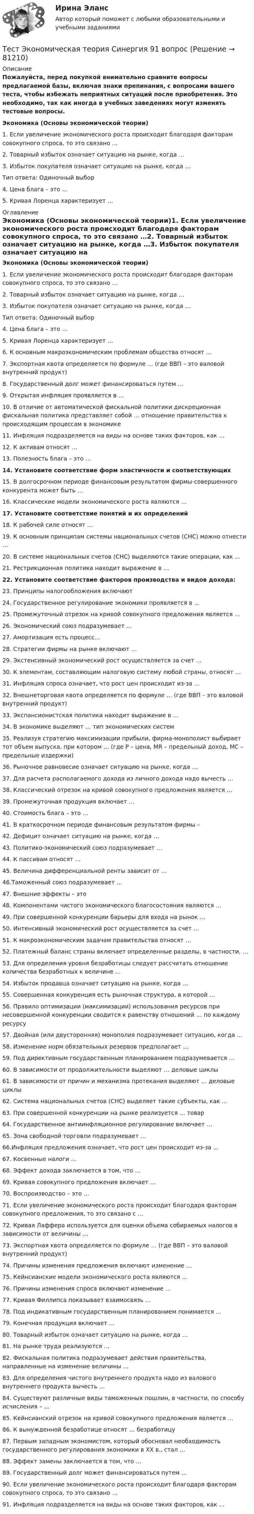     
            Описание
            Пожалуйста, перед покупкой внимательно сравните вопросы предлагаемой базы, включая знаки препинания, с вопросами вашего теста, чтобы избежать неприятных ситуаций после приобретения. Это необходимо, так как иногда в учебных заведениях могут изменять тестовые вопросы. Экономика (Основы экономической теории)1. Если увеличение экономического роста происходит благодаря факторам совокупного спроса, то это связано …2. Товарный избыток означает ситуацию на рынке, когда …3. Избыток покупателя означает ситуацию на рынке, когда …Тип ответа: Одиночный выбор 4. Цена блага – это …5. Кривая Лоренца характеризует … 
            Оглавление
            Экономика (Основы экономической теории)1. Если увеличение экономического роста происходит благодаря факторам совокупного спроса, то это связано …2. Товарный избыток означает ситуацию на рынке, когда …3. Избыток покупателя означает ситуацию на рынке, когда …Тип ответа: Одиночный выбор 4. Цена блага – это …5. Кривая Лоренца характеризует …6. К основным макроэкономическим проблемам общества относят …7. Экспортная квота определяется по формуле … (где ВВП – это валовой внутренний продукт)8. Государственный долг может финансироваться путем …9. Открытая инфляция проявляется в …10. В отличие от автоматической фискальной политики дискреционная фискальная политика представляет собой … отношение правительства к происходящим процессам в экономике11. Инфляция подразделяется на виды на основе таких факторов, как …12. К активам относят …13. Полезность блага – это …14. Установите соответствие форм эластичности и соответствующих 15. В долгосрочном периоде финансовым результатом фирмы-совершенного конкурента может быть …16. Классические модели экономического роста являются …17. Установите соответствие понятий и их определений18. К рабочей силе относят …19. К основным принципам системы национальных счетов (СНС) можно отнести …20. В системе национальных счетов (СНС) выделяются такие операции, как …21. Рестрикционная политика находит выражение в …22. Установите соответствие факторов производства и видов дохода:23. Принципы налогообложения включают 24. Государственное регулирование экономики проявляется в ... 25. Промежуточный отрезок на кривой совокупного предложения является ... 26. Экономический союз подразумевает ... 27. Амортизация есть процесс... 28. Стратегии фирмы на рынке включают …29. Экстенсивный экономический рост осуществляется за счет …30. К элементам, составляющим налоговую систему любой страны, относят …31. Инфляция спроса означает, что рост цен происходит из-за …32. Внешнеторговая квота определяется по формуле … (где ВВП – это валовой внутренний продукт)33. Экспансионистская политика находит выражение в …34. В экономике выделяют … тип экономических систем35. Реализуя стратегию максимизации прибыли, фирма-монополист выбирает тот объем выпуска, при котором … (где P – цена, MR – предельный доход, MC – предельные издержки)36. Рыночное равновесие означает ситуацию на рынке, когда …37. Для расчета располагаемого дохода из личного дохода надо вычесть …38. Классический отрезок на кривой совокупного предложения является …39. Промежуточная продукция включает …40. Стоимость блага – это …41. В краткосрочном периоде финансовым результатом фирмы – 42. Дефицит означает ситуацию на рынке, когда …43. Политико-экономический союз подразумевает …44. К пассивам относят …45. Величина дифференциальной ренты зависит от …46.Таможенный союз подразумевает …47. Внешние эффекты – это 48. Компонентами чистого экономического благосостояния являются … 49. При совершенной конкуренции барьеры для входа на рынок … 50. Интенсивный экономический рост осуществляется за счет … 51. К макроэкономическим задачам правительства относят … 52. Платежный баланс страны включает определенные разделы, в частности, … 53. Для определения уровня безработицы следует рассчитать отношение количества безработных к величине … 54. Избыток продавца означает ситуацию на рынке, когда … 55. Совершенная конкуренция есть рыночная структура, в которой … 56. Правило оптимизации (максимизации) использования ресурсов при несовершенной конкуренции сводится к равенству отношений … по каждому ресурсу57. Двойная (или двусторонняя) монополия подразумевает ситуацию, когда … 58. Изменение норм обязательных резервов предполагает … 59. Под директивным государственным планированием подразумевается … 60. В зависимости от продолжительности выделяют … деловые циклы 61. В зависимости от причин и механизма протекания выделяют … деловые циклы 62. Система национальных счетов (СНС) выделяет такие субъекты, как … 63. При совершенной конкуренции на рынке реализуется … товар 64. Государственное антиинфляционное регулирование включает … 65. Зона свободной торговли подразумевает … 66.Инфляция предложения означает, что рост цен происходит из-за … 67. Косвенные налоги … 68. Эффект дохода заключается в том, что … 69. Кривая совокупного предложения включает … 70. Воспроизводство – это … 71. Если увеличение экономического роста происходит благодаря факторам совокупного предложения, то это связано с … 72. Кривая Лаффера используется для оценки объема собираемых налогов в зависимости от величины … 73. Экспортная квота определяется по формуле … (где ВВП – это валовой внутренний продукт)74. Причины изменения предложения включают изменение … 75. Кейнсианские модели экономического роста являются … 76. Причины изменения спроса включают изменение … 77. Кривая Филлипса показывает взаимосвязь … 78. Под индикативным государственным планированием понимается … 79. Конечная продукция включает … 80. Товарный избыток означает ситуацию на рынке, когда …81. На рынке труда реализуются …82. Фискальная политика подразумевает действия правительства, направленные на изменение величины … 83. Для определения чистого внутреннего продукта надо из валового внутреннего продукта вычесть … 84. Существуют различные виды таможенных пошлин, в частности, по способу исчисления – … 85. Кейнсианский отрезок на кривой совокупного предложения является … 86. К вынужденной безработице относят … безработицу 87. Первым западным экономистом, который обосновал необходимость государственного регулирования экономики в ХХ в., стал … 88. Эффект замены заключается в том, что … 89. Государственный долг может финансироваться путем …90. Если увеличение экономического роста происходит благодаря факторам совокупного спроса, то это связано …91. Инфляция подразделяется на виды на основе таких факторов, как …  
            
            
            Тест экономическая теория СинергияТест Экономическая теория Синергия 91 вопросТест. Экспериментальная психология. 93 %Тест Элективные дисциплины по физической культуре и спорту 7 семестр МТИТест Электромеханические устройства автоматики (ИДДО) 43 вопроса на 100%ТЕСТ - ЭЛЕКТРОННАЯ КОММЕРЦИЯ (тест с ответами Синергия/МОИ/ МТИ /МОСАП)ТЕСТ Электронный бизнес Синергия МТИ ✅97 баллов ✅ 91 вопросТест экзамен Общая и неорганическая химия 2 семестр Тест. Экологические нормы и нормативы. 05 Ноября 2023Тест_Экология и охрана окружающей средыТест Эконометрика Синергия (Все ответы 100⭐Баллов)Тест. Экономика организацииТест. Экономика организации.фэо. СинергияТест. Экономика предприятия (ФГБОУ ВО ЗабГУ)