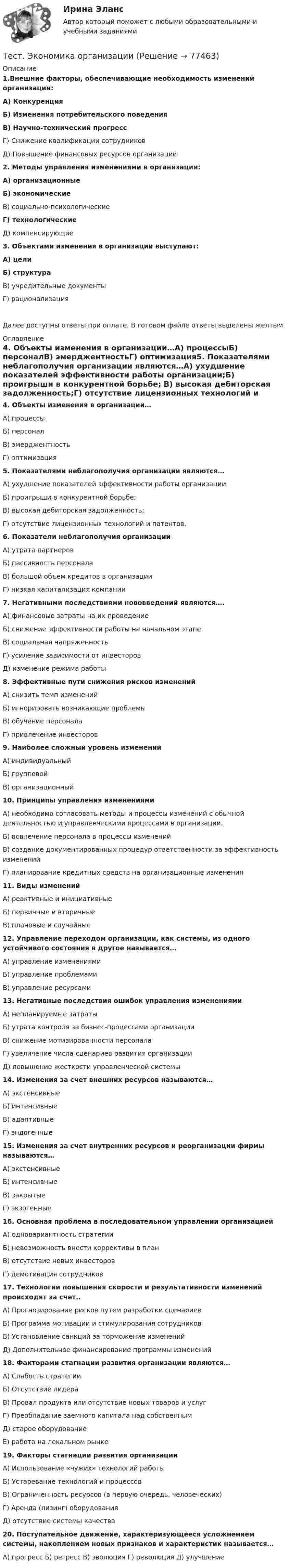      
            Описание
            1.Внешние факторы, обеспечивающие необходимость изменений организации:А) КонкуренцияБ) Изменения потребительского поведенияВ) Научно-технический прогрессГ) Снижение квалификации сотрудниковД) Повышение финансовых ресурсов организации2. Методы управления изменениями в организации:А) организационные Б) экономическиеВ) социально-психологическиеГ) технологическиеД) компенсирующие3. Объектами изменения в организации выступают:А) целиБ) структураВ) учредительные документыГ) рационализацияДалее доступны ответы при оплате. В готовом файле ответы выделены желтым 
            Оглавление
            4. Объекты изменения в организации…А) процессыБ) персоналВ) эмерджентностьГ) оптимизация5. Показателями неблагополучия организации являются…А) ухудшение показателей эффективности работы организации;Б) проигрыши в конкурентной борьбе; В) высокая дебиторская задолженность;Г) отсутствие лицензионных технологий и патентов.6. Показатели неблагополучия организацииА) утрата партнеровБ) пассивность персоналаВ) большой объем кредитов в организацииГ) низкая капитализация компании7. Негативными последствиями нововведений являются….А) финансовые затраты на их проведениеБ) снижение эффективности работы на начальном этапеВ) социальная напряженностьГ) усиление зависимости от инвесторовД)  изменение режима работы 8. Эффективные пути снижения рисков измененийА) снизить темп измененийБ) игнорировать возникающие проблемыВ) обучение персоналаГ) привлечение инвесторов9. Наиболее сложный уровень измененийА) индивидуальныйБ) групповойВ) организационный10. Принципы управления изменениямиА) необходимо согласовать методы и процессы изменений с обычной деятельностью и управленческими процессами в организации.Б) вовлечение персонала в процессы измененийВ)  создание документированных процедур ответственности за эффективность измененийГ) планирование кредитных средств на организационные изменения11. Виды измененийА) реактивные и инициативныеБ)  первичные и вторичные В)  плановые и случайные12. Управление переходом организации, как системы, из одного устойчивого состояния в другое называется…А) управление изменениямиБ)  управление проблемамиВ)  управление ресурсами13. Негативные последствия ошибок управления изменениямиА) непланируемые затратыБ) утрата контроля за бизнес-процессами организацииВ) снижение мотивированности персоналаГ) увеличение числа сценариев развития организацииД)  повышение жесткости управленческой системы14. Изменения за счет внешних ресурсов называются…А)  экстенсивныеБ) интенсивныеВ) адаптивныеГ) эндогенные15. Изменения за счет внутренних ресурсов и реорганизации фирмы называются…А) экстенсивныеБ) интенсивныеВ) закрытыеГ) экзогенные16. Основная проблема в последовательном управлении организациейА) одновариантность стратегииБ) невозможность внести коррективы в планВ) отсутствие новых инвесторовГ) демотивация сотрудников17. Технологии повышения скорости и результативности изменений происходят за счет..А) Прогнозирование рисков путем разработки сценариевБ) Программа мотивации и стимулирования сотрудниковВ)  Установление санкций за торможение измененийД) Дополнительное финансирование программы изменений18. Факторами стагнации развития организации являются…А)  Слабость стратегииБ) Отсутствие лидераВ) Провал продукта или отсутствие новых товаров и услугГ) Преобладание заемного капитала над собственнымД) старое оборудование Е) работа на локальном рынке19. Факторы стагнации развития организацииА) Использование «чужих» технологий работыБ) Устаревание технологий и процессовВ) Ограниченность ресурсов (в первую очередь, человеческих)Г) Аренда (лизинг) оборудованияД)  отсутствие системы качества20. Поступательное движение, характеризующееся усложнением системы, накоплением новых признаков и характеристик называется…А) прогресс Б)  регресс В) эволюция Г)  революция Д)  улучшение  
            
            
            Тест Эконометрика Синергия (Все ответы 100⭐Баллов)Тест. Экономика организацииТест. Экономика организации.фэо. СинергияТест. Экономика предприятия (ФГБОУ ВО ЗабГУ)тест экономическая теорияТест экономическая теория СинергияТест Экономическая теория Синергия 91 вопросТесты ТОЭ3 Тесты УрФУТесты/Физика 2/РосдистантТесты/Электроснабжение/РОСДИСТАНТТест - ЭКЗАМЕН- 1 семестр - Высшая математика СИНЕРГИЯ- ответыТест экзамен Общая и неорганическая химия 2 семестр Тест. Экологические нормы и нормативы. 05 Ноября 2023