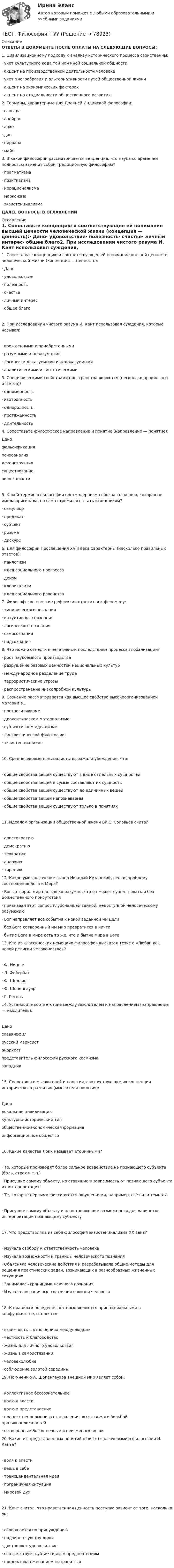      
            Описание
            ОТВЕТЫ В ДОКУМЕНТЕ ПОСЛЕ ОПЛАТЫ НА СЛЕДУЮЩИЕ ВОПРОСЫ:1.    Цивилизационному подходу к анализу исторического процесса свойственны:·      учет культурного кода той или иной социальной общности·      акцент на производственной деятельности человека·      учет многообразия и альтернативности путей общественной жизни·      акцент на экономических факторах·      акцент на стадиальности общественного развития2.    Термины, характерные для Древней Индийской философии:·      сансара·      апейрон·      архе·      дао·      нирвана·      майя3.    В какой философии рассматривается тенденция, что наука со временем полностью заменит собой традиционную философию?·      прагматизма·      позитивизма·      иррационализма·      марксизма·      экзистенциализмаДАЛЕЕ ВОПРОСЫ В ОГЛАВЛЕНИИ 
            Оглавление
            1.    Сопоставьте концепцию и соответствующее ей понимание высшей ценности человеческой жизни (концепция — ценность):·      Дано·      удовольствие·      полезность·      счастье·      личный интерес·      общее благо2.     При исследовании чистого разума И. Кант использовал суждения, которые называл:·       врожденными и приобретенными·       разумными и неразумными·       логически доказуемыми и недоказуемыми·       аналитическими и синтетическими3.     Специфическими свойствами пространства являются (несколько правильных ответов)?·       одномерность·       изотропность·       однородность·       протяженность·       длительность4.     Сопоставьте философское направление и понятие (направление — понятие):Данофальсификацияпсихоанализдеконструкциясуществованиеволя к власти5.     Какой термин в философии постмодернизма обозначал копию, которая не имела оригинала, но сама стремилась стать исходником?·       симулякр·       предикат·       субъект·       ризома·       дискурс6.     Для философии Просвещения XVIII века характерны (несколько правильных ответов):·       панлогизм·       идея социального прогресса·       деизм·       клерикализм·       идея социального равенства7.     Философское понятие рефлексии относится к феномену:·       эмпирического познания·       интуитивного познания·       логического познания·       самосознания·       подсознания8.     Что можно отнести к негативным последствиям процесса глобализации?·       рост наукоемкого производства·       разрушение базовых ценностей национальных культур·       международное разделение труда·       террористические угрозы·       распространение низкопробной культуры9.     Сознание рассматривается как высшее свойство высокоорганизованной материи в...·       постпозитивизме·       диалектическом материализме·       субъективном идеализме·       лингвистической философии·       экзистенциализме10.  Средневековые номиналисты выражали убеждение, что:·       общие свойства вещей существуют в виде отдельных сущностей·       общие свойства вещей в сумме составляют их сущность·       общие свойства вещей существуют до единичных вещей·       общие свойства вещей непознаваемы·       общие свойства вещей существуют только в понятиях11.  Идеалом организации общественной жизни Вл.С. Соловьев считал:·       аристократию·       демократию·       теократию·       анархию·       тиранию12.  Какое умозаключение вывел Николай Кузанский, решая проблему соотношения Бога и Мира?·       Бог сотворил мир настолько разумно, что он может существовать и без Божественного присутствия·       признавал этот вопрос глубочайшей тайной, недоступной человеческому разумению·       Бог направляет все события к некой заданной им цели·       без Бога сотворенный им мир превратится в ничто·       бытие Бога в мире есть то же, что и бытие мира в Боге13.  Кто из классических немецких философов высказал тезис о «Любви как новой религии человечества»?·       Ф. Ницше·       Л. Фейербах·       Ф. Шеллинг·       Ф. Шопенгауэр·       Г. Гегель14.  Установите соответствие между мыслителем и направлением (направление — мыслитель):Данославянофилрусский марксистанархистпредставитель философии русского космизмазападник15.  Сопоставьте мыслителей и понятия, соотвествующие их концепции исторического развития (мыслители-понятия):Данолокальная цивилизациякультурно-исторический типобщественно-экономическая формацияинформационное общество16.  Какие качества Локк называет вторичными?·       Те, которые производят более сильное воздействие на познающего субъекта (боль, страх и т.п.)·       Присущие самому объекту, но ставящие в зависимость от познающего субъекта их интерпретацию·       Те, которые первыми фиксируются ощущениями, например, свет или темнота·       Присущие самому объекту и не оставляющие возможности для вариантов интерпретации познающему субъекту17.  Что представляла из себя философия экзистенциализма XX века?·       Изучала свободу и ответственность человека·       Изучала возможности и границы человеческого познания·       Объясняла человеческие действия и разрабатывала общие методы для решения практических задач, возникающих в разнообразных жизненных ситуациях·       Занималась границами научного познания·       Изучала пограничные состояния в жизни человека18.  К правилам поведения, которые являются принципиальными в конфуцианстве, относятся:·       взаимность в отношениях между людьми·       честность и благородство·       жизнь для личного удовольствия·       жизнь в самоистязании·       человеколюбие·       соблюдение золотой середины19.  По мнению А. Шопенгауэра внешний мир являет собой:·       коллективное бессознательное·       волю к власти·       волю и представление·       процесс непрерывного становления, вызываемого борьбой противоположностей·       сотворенные Богом вечные и неизменные вещи20.  Какие из представленных понятий являются ключевыми в философии И. Канта?·       воля к власти·       вещь в себе·       трансцендентальная идея·       пограничная ситуация·       мировой дух21.  Кант считал, что нравственная ценность поступка зависит от того, насколько он:·       совершается по принуждению·       подчинен чувству долга·       доставляет удовольствие·       соответствует субъективным предпочтениям·       продиктован желанием понравиться  
            
            
            Тест физическая культура УГНТУ семестр 2ТЕСТ. Философия. ГУУТЕСТ ФИЛОСОФИЯ ДРЕВНЕЙ ГРЕЦИИ 100 %ТЕСТ ФИЛОСОФИЯ СРЕДНИХ ВЕКОВ 100 %ТЕСТ. ФИЛОСОФИЯ ЭПОХИ ВОЗРОЖДЕНИЯ 100 %Тест. Финансовая математикаТест  Финансовый анализТест Управление проектамиТЕСТ - УПРАВЛЕНИЕ ПРОЕКТАМИ (тест с ответами Синергия/МОИ/ МТИ /МОСАП)Тест: Управленческие решения. (Синергия)Тест Физическая культура (ДО, ПНК, ПДО, 4 часть) Раздел 7Тест Физическая культура (ДО, ПНК, ПДО, 4 часть) Раздел 8Тест: Физическая культура МФЮА. (экзамен)Тест Физическая культура - ответы Синергия 2022 (90/100⭐баллов)
