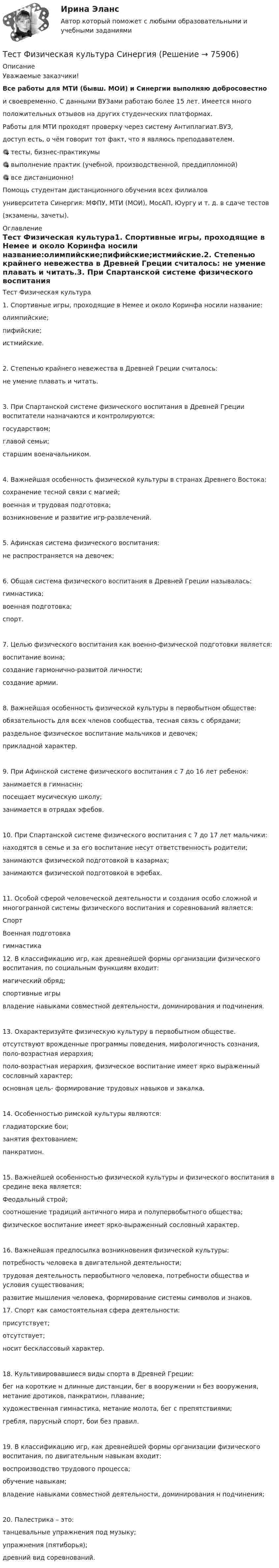     
            Описание
            Уважаемые заказчики!Все работы для МТИ (бывш. МОИ) и Синергии выполняю добросовестнои своевременно. С данными ВУЗами работаю более 15 лет. Имеется многоположительных отзывов на других студенческих платформах.Работы для МТИ проходят проверку через систему Антиплагиат.ВУЗ,доступ есть, о чём говорит тот факт, что я являюсь преподавателем.🎯 тесты, бизнес-практикумы🎯 выполнение практик (учебной, производственной, преддипломной)🎯 все дистанционно!Помощь студентам дистанционного обучения всех филиаловуниверситета Синергия: МФПУ, МТИ (МОИ), МосАП, Юургу и т. д. в сдаче тестов(экзамены, зачеты).  
            Оглавление
            Тест Физическая культура1. Спортивные игры, проходящие в Немее и около Коринфа носили название:олимпийские;пифийские;истмийские.2. Степенью крайнего невежества в Древней Греции считалось: не умение плавать и читать.3. При Спартанской системе физического воспитания в Древней Греции воспитатели назначаются и контролируются:государством;главой семьи;старшим военачальником.4. Важнейшая особенность физической культуры в странах Древнего Востока:сохранение тесной связи с магией;военная и трудовая подготовка;возникновение и развитие игр-развлечений.5. Афинская система физического воспитания: не распространяется на девочек;6. Общая система физического воспитания в Древней Греции называлась:гимнастика;военная подготовка;спорт.7. Целью физического воспитания как военно-физической подготовки является:воспитание воина;создание гармонично-развитой личности;создание армии.8. Важнейшая особенность физической культуры в первобытном обществе:обязательность для всех членов сообщества, тесная связь с обрядами;раздельное физическое воспитание мальчиков и девочек;прикладной характер.9. При Афинской системе физического воспитания с 7 до 16 лет ребенок:занимается в гимнаснн;посещает мусическую школу;занимается в отрядах эфебов.10. При Спартанской системе физического воспитания с 7 до 17 лет мальчики:находятся в семье и за его воспитание несут ответственность родители;занимаются физической подготовкой в казармах;занимаются физической подготовкой в эфебах.11. Особой сферой человеческой деятельности и создания особо сложной и многогранной системы физического воспитания и соревнований является:СпортВоенная подготовкагимнастика12. В классификацию игр, как древнейшей формы организации физического воспитания, по социальным функциям входит: магический обряд;спортивные игрывладение навыками совместной деятельности, доминирования и подчинения. 13. Охарактеризуйте физическую культуру в первобытном обществе.отсутствуют врожденные программы поведения, мифологичность сознания, поло-возрастная иерархия;поло-возрастная иерархия, физическое воспитание имеет ярко выраженный сословный характер;основная цель- формирование трудовых навыков и закалка.14. Особенностью римской культуры являются:гладиаторские бои;занятия фехтованием;панкратион.15. Важнейшей особенностью физической культуры и физического воспитания в средине века является:Феодальный строй;соотношение традиций античного мира и полупервобытного общества;физическое воспитание имеет ярко-выраженный сословный характер.16. Важнейшая предпосылка возникновения физической культуры:потребность человека в двигательной деятельности;трудовая деятельность первобытного человека, потребности общества и условия существования;развитие мышления человека, формирование системы символов и знаков.17. Спорт как самостоятельная сфера деятельности:присутствует;отсутствует;носит бесклассовый характер.18. Культивировавшиеся виды спорта в Древней Греции:бег на короткие н длинные дистанции, бег в вооружении н без вооружения, метание дротиков, панкратион, плавание;художественная гимнастика, метание молота, бег с препятствиями;гребля, парусный спорт, бои без правил.19. В классификацию игр, как древнейшей формы организации физического воспитания, по двигательным навыкам входит:воспроизводство трудового процесса;обучение навыкам;владение навыками совместной деятельности, доминирования н подчинения;20. Палестрика – это:танцевальные упражнения под музыку;упражнения (пятиборья);древний вид соревнований.  
            
            
            Тест Физическая культура - ответы Синергия 2022 (90/100⭐баллов)Тест Физическая культура СинергияТест физическая культура УГНТУ семестр 2ТЕСТ. Философия. ГУУТЕСТ ФИЛОСОФИЯ ДРЕВНЕЙ ГРЕЦИИ 100 %ТЕСТ ФИЛОСОФИЯ СРЕДНИХ ВЕКОВ 100 %ТЕСТ. ФИЛОСОФИЯ ЭПОХИ ВОЗРОЖДЕНИЯ 100 %Тест Управление даннымиТест Управление личной карьерой (Синергия, Магистратура, Стратегический менеджмент, 4 семестр)Тест Управление проектамиТЕСТ - УПРАВЛЕНИЕ ПРОЕКТАМИ (тест с ответами Синергия/МОИ/ МТИ /МОСАП)Тест: Управленческие решения. (Синергия)Тест Физическая культура (ДО, ПНК, ПДО, 4 часть) Раздел 7Тест Физическая культура (ДО, ПНК, ПДО, 4 часть) Раздел 8