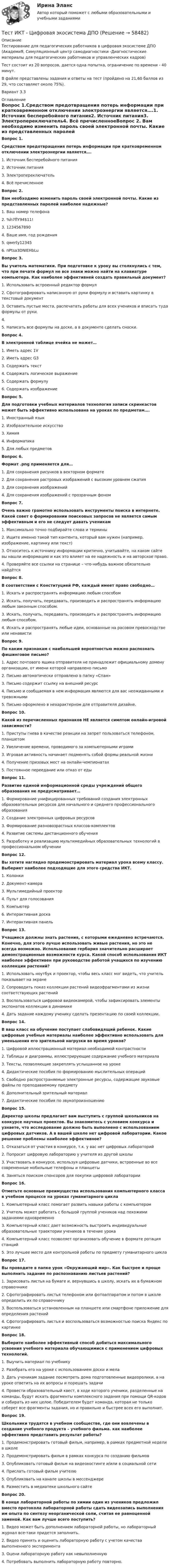     
            Описание
            Тестирование для педагогических работников в цифровая экосистеме ДПО (АкадемиЯ, Cимуляционный центр самодиагностики -Диагностические материалы для педагогических работников и управленческих кадров)Тест состоит из 20 вопросов, дается одна попытка, ограничение по времени - 40 минут. В файле представлены задания и ответы на тест (пройдено на 21,60 баллов из 29, что составляет около 75%). Вариант 3.3 
            Оглавление
             Вопрос 1.Средством предотвращения потерь информации при кратковременном отключении электроэнергии является….1.      Источник бесперебойного питания2.      Источник питания3.      Электропереключатель4.      Всё пречисленноеВопрос 2. Вам необходимо изменить пароль своей электронной почты. Какие из представленных паролей наиболее надежные? 1.      Ваш номер телефона2.      %h7flY94$11!3.      12345678904.      Ваше имя, год рождения5.      qwerty123456.      пPtsa3DNIEHbLuВопрос 3.Вы учитель математики. При подготовке к уроку вы столкнулись с тем, что при печати формул не все знаки можно найти на клавиатуре компьютера. Как наиболее эффективней создать правильный документ? 1.      Использовать встроенный редактор формул2.      Сфотографировать написанную от руки формулу и вставить картинку в текстовый документ3.      Оставить пустые места, распечатать работы для всех учеников и вписать туда формулы от руки.4.      5.      Написать все формулы на доске, а в документе сделать сноски.Вопрос 4. В электронной таблице ячейка не может… 1.      Иметь адрес 1V2.      Иметь адрес G33.      Содержать текст4.      Содержать логическое выражение5.      Содержать формулу6.      Содержать изображениеВопрос 5. Для подготовки учебных материалов технология записи скринкастов может быть эффективно использована на уроках по предметам….1.      Иностранный язык2.      Изобразительное искусство3.      Химия4.      Информатика5.      Для любых предметовВопрос 6. Формат .png применяется для…1.      Для сохранения рисунков в векторном формате2.      Для сохранения растровых изображений с высоким уровнем сжатия3.      Для сохранения изображений4.      Для сохранения изображений с прозрачным фономВопрос 7. Очень важно грамотно использовать инструменты поиска в интернете. Какой совет о формировании поисковых запросов не является самым эффективным и его не следует давать ученикам1.      Максимально точно подбирайте слова и термины2.      Ищите именно такой тип контента, который вам нужен (например, изображение, картинку или текст)3.      Относитесь к источнику информации критично, учитывайте, на каком сайте вы нашли информацию и как это влияет на ее надежность и на авторское право.4.      Проверяйте все ссылки на странице – что-нибудь важное обязательно найдётсяВопрос 8. В соответствии с Конституцией РФ, каждый имеет право свободно…1.      Искать и распространять информацию любым способом2.      Искать, получать, передавать, производить и распространять информацию любым законным способом.3.      Искать, получать, передавать, производить и распространять информацию любым способом.4.      Искать и распространять любые идеи, основанные на расовом превосходстве или ненавистиВопрос 9.По каким признакам с наибольшей вероятностью можно распознать фишинговое письмо?1.      Адрес почтового ящика отправителя не принадлежит официальному домену организации, от имени которой направлено письмо2.      Письмо автоматически отправлено в папку «Спам»3.      Письмо содержит ссылку на внешний ресурс4.      Письмо и сообщаемая в нем информация являются для вас неожиданными и тревожными5.      Письмо оформлено в нехарактерном для отправителя дизайне.Вопрос 10.Какой из перечисленных признаков НЕ является симптом онлайн-игровой зависимости?1.      Приступы гнева в качестве реакции на запрет пользоваться телефоном, планшетом2.      Увеличение времени, проводимого за компьютерными играми3.      Игровая активность начинает подменять собой формы реальной жизни4.      Получение призовых мест на онлайн-чемпионатах5.      Постоянное переедание или отказ от едыВопрос 11. Развитие единой информационной среды учреждений общего образования не предусматривает…1.      Формирование унифицированных требований создания электронных образовательных ресурсов для начального и среднего профессионального образования 2.      Создание электронных цифровых ресурсов3.      Формирование разновозрастных классов-комплектов4.      Развитие системы дистанционного обучения5.      Разработку и реализацию мультимедийных образовательных технологий в профессиональном обученииВопрос 12.Вы хотите наглядно продемонстрировать материал урока всему классу. Выбериет наиболее подходящие для этого средства ИКТ.1.      Колонки2.      Документ-камера3.      Мультимедийный проектор4.      Пульт для голосования5.      Компьютер6.      Интерактивная доска7.      Интерактивная панельВопрос 13.Учащиеся должны знать растения, с которыми ежедневно встречаются. Конечно, для этого лучше использовать живые растения, но это не всегда возможно. Использование гербария значительно расширяет демонстрационные возможности курса. Какой способ использования ИКТ наиболее эффективен при руководстве работой учащихся по изучению коллекции растений?1.      Использовать ноутбук и проектор, чтобы весь класс мог видеть, что учитель показывает на экране2.      Сопроводить показ коллекции растений видеофрагментами из жизни  соответствующих растений3.      Воспользоваться цифровой видеокамерой, чтобы зафиксировать элементы экспонатов коллекции в динамике4.       Дать задание каждому ученику сделать презентацию по своей коллекции.Вопрос 14. В ваш класс на обучение поступает слабовидящий ребенок. Какие цифровые учебные материалы наиболее эффективно использовать для уменьшения его зрительной нагрузки во время уроков?1.      Цифровой иллюстрационный материал необходимой контрастности2.      Таблицы и диаграммы, иллюстрирующие содержание учебного материала3.      Тексты, позволяющие закреплять услышанное на уроке4.      Дидактические пособия по формированию мыслительных операций5.      Свободно распространяемые электронные ресурсы, содержащие звуковые файлы по преподаваемому предмету6.      Дополнительный зрительный материал7.      Дидактические пособия по звукопроизношениюВопрос 15.Директор школы предлагает вам выступить с группой школьников на конкурсе научных проектов. Вы знакомитесь с условием конкурса и узнаете, что исследование должно быть выполнено с использованием цифровых датчиков. А в вашей школе нет цифровой лаборатории. Какое решение проблемы наиболее эффективное?1.      Отказаться от участия в конкурсе, т.к. у вас нет цифровых лабораторий2.      Попросит цифровую лабораторию у учителя из другой школы3.      Участвовать в конкурсе, используя цифровые датчики, встроенные во все современные мобильные телефоны и планшеты4.      Заняться поиском спонсоров для покупки цифровой лабораторииВопрос 16.Отметьте основные преимущества использования компьютерного класса в учебном процессе на уроках гуманитарного цикла1.      Компьютерный класс помогает развить навыки работы с компьютером2.      Учитель может работать с большой группой учеников над похожими заданиями одновременно3.      Компьютерный класс дает возможность выстроить индивидуальные образовательные траектории учеников в течение урока4.      Компьютерный класс позволяет организовать обучение в формате ротация станций5.      Это лучшее место для контрольной работы по предмету гуманитарного циклаВопрос 17.Вы проводите в папке урок «Окружающий мир». Как быстрее и проще выполнить задание по распознаванию листьев растений?1.      Зарисовать листья на бумаге и, вернувшись в школу, искать их в бумажном справочнике2.      Сфотографировать листья телефоном или фотоаппаратом и потом в школе определить их по справочнику3.      Воспользоваться установленным на планшете или смартфоне приложение для определения растений4.      Сфотографировать листья и воспользоваться возможностью поиска Яндекс по картинкеВопрос 18.Выберите наиболее эффективный способ добиться максимального усвоения учебного материала обучающимися с применением цифровых технологий.1.      Выучить материал по учебнику2.      Разобрать его на уроке с использованием доски и мела3.      Дать ученикам задание посмотреть дома подготовленные видеоролики, а на уроке ответить на их вопросы и порешать задачи4.      Провести образовательный квест, в ходе которого ученики, разделенные на команды,  будут искать фрагменты комплексного задания при помощи QR-кодов и собирать из них целое. Победителем будет команда, которая не только соберет все фрагменты задания, но и правильно и быстрее всех его выполнит.Вопрос 19.Школьники трудятся в учебном сообществе, где они вовлечены в создание учебного продукта – учебного фильма. как наиболее эффективно представить результат работы?1.      Продемонстрировать готовый фильм, например, в рамках предметной недели в школе2.      Продемонстрировать фильм в рамках конкурса по созданию фильмов3.      Опубликовать готовый фильм на видеохостинге и/или в социальной сети4.      Прислать готовый фильм учителю5.      Опубликовать на канале школы в мессенджере6.      Разместить в медиатеке школьного сайтеВопрос 20.В конце лабораторной работы по химии один из учеников предложил вместо протокола лабораторной работы сдать видеозапись выполнения им опыта по синтезу неорганической соли, считая ее равноценной заменой. Как вам лучше всего поступить?1.      Видео может быть дополнением лабораторной работы, но лабораторный журнал все-таки придется заполнить.2.      Видео принять и оценить лабораторную работу с учетом качества выполненного эксперимента3.      Оцени лабораторную работу как невыполненную4.      Потребовать выполнить лабораторную работу повторно.  
            
            
            Тест Избирательные системыТест ИКТ - Цифровая экосистема ДПО ТЕСТ | Инженерные системы зданий и сооружений | Экзамен по дисциплине Инженерные системы зданий и сооружений | РЭУ имени Г.В. ПлехановаТест Инклюзивные технологии в социальной и профессиональной деятельности Синергия [все ответы⭐до 100 баллов] (Итоговый тест 3 семестр)ТЕСТ | Инклюзивные технологии в социальной и профессиональной деятельности | СИНЕРГИЯ | МОИ | МТИТест Инновационный менеджмент 2 вариантТест Иностранный язык в профессиональной деятельностиТест для сдачи в МФПУ «Синергия» по дисциплине «Системный анализ в экономике»ТЕСТ. ЕВРОПЕЙСКАЯ ФИЛОСОФИЯ 17-18 вв. 100 %тест-задача1 Предприятие «Луч» реализовало продукцию и выставило счет покупателю на сумму 12 000 руб. При производстве этой продукции были использованы материалы, приобретенные у поставщика на сумму 6 600 руб., в том числе НДС.Тест + задача. Фондовый рынок является частью рынка: а) финансового; б) денежного; в) реальных активов; г) банковских кредитов. Стихийным является рынТЕСТ ЗАПАДНОЕВРОПЕЙСКАЯ ФИЛОСОФИЯ 19-20 вв. 100 %Тест ИДО Физическая культура и спорт ММА Тест из 41 вопросов