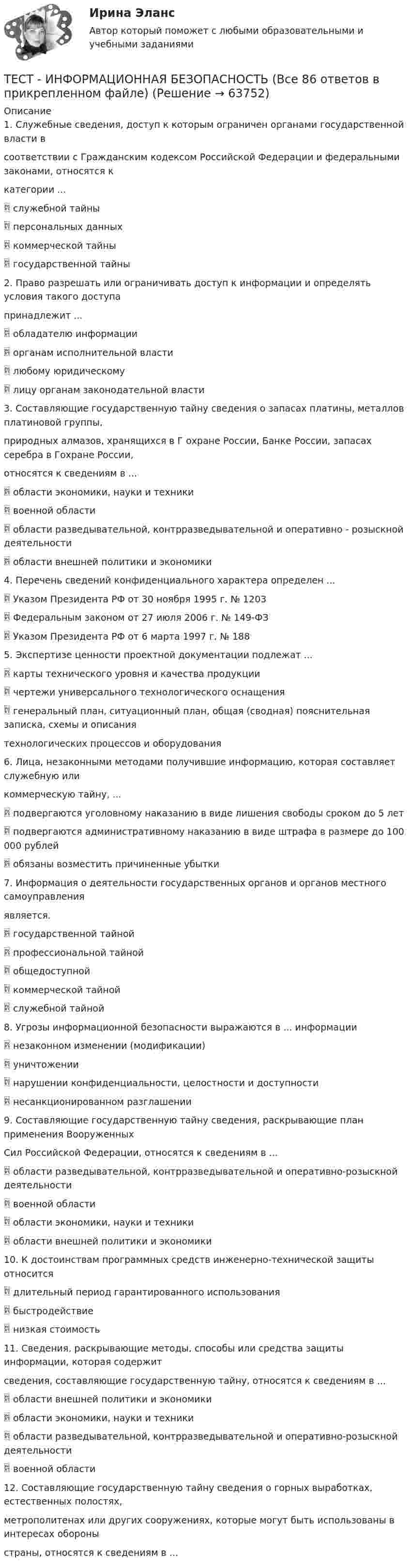      
            Описание
            1. Служебные сведения, доступ к которым ограничен органами государственной власти всоответствии с Гражданским кодексом Российской Федерации и федеральными законами, относятся ккатегории ... служебной тайны персональных данных коммерческой тайны государственной тайны2. Право разрешать или ограничивать доступ к информации и определять условия такого доступапринадлежит ... обладателю информации органам исполнительной власти любому юридическому лицу органам законодательной власти3. Составляющие государственную тайну сведения о запасах платины, металлов платиновой группы,природных алмазов, хранящихся в Г охране России, Банке России, запасах серебра в Гохране России,относятся к сведениям в ... области экономики, науки и техники военной области области разведывательной, контрразведывательной и оперативно - розыскной деятельности области внешней политики и экономики4. Перечень сведений конфиденциального характера определен ... Указом Президента РФ от 30 ноября 1995 г. № 1203 Федеральным законом от 27 июля 2006 г. № 149-ФЗ Указом Президента РФ от 6 марта 1997 г. № 1885. Экспертизе ценности проектной документации подлежат ... карты технического уровня и качества продукции чертежи универсального технологического оснащения генеральный план, ситуационный план, общая (сводная) пояснительная записка, схемы и описаниятехнологических процессов и оборудования6. Лица, незаконными методами получившие информацию, которая составляет служебную иликоммерческую тайну, ... подвергаются уголовному наказанию в виде лишения свободы сроком до 5 лет подвергаются административному наказанию в виде штрафа в размере до 100 000 рублей обязаны возместить причиненные убытки7. Информация о деятельности государственных органов и органов местного самоуправленияявляется. государственной тайной профессиональной тайной общедоступной коммерческой тайной служебной тайной8. Угрозы информационной безопасности выражаются в ... информации незаконном изменении (модификации) уничтожении нарушении конфиденциальности, целостности и доступности несанкционированном разглашении9. Составляющие государственную тайну сведения, раскрывающие план применения ВооруженныхСил Российской Федерации, относятся к сведениям в ... области разведывательной, контрразведывательной и оперативно-розыскной деятельности военной области области экономики, науки и техники области внешней политики и экономики10. К достоинствам программных средств инженерно-технической защиты относится длительный период гарантированного использования быстродействие низкая стоимость11. Сведения, раскрывающие методы, способы или средства защиты информации, которая содержитсведения, составляющие государственную тайну, относятся к сведениям в ... области внешней политики и экономики области экономики, науки и техники области разведывательной, контрразведывательной и оперативно-розыскной деятельности военной области12. Составляющие государственную тайну сведения о горных выработках, естественных полостях,метрополитенах или других сооружениях, которые могут быть использованы в интересах обороныстраны, относятся к сведениям в ...   
            
            
            Тест | Иностранный язык в профессиональной деятельности | СИНЕРГИЯ | МОИ | МТИТЕСТ - ИНФОРМАЦИОННАЯ БЕЗОПАСНОСТЬ (Все 86 ответов в прикрепленном файле)ТЕСТ. Информационная логистикаТестирование АнтидопингТестирование информационных систем. Синергия. Ответы на ИТОГОВЫЙ ТЕСТ. На отлично!Тестирование информационных систем (Темы 1-3) тест с ответами Синергия/МОИ/ МТИ /МОСАП💯 Тестирование информационных систем.ти ЭБС (ответы на тест Синергия / МОИ / МТИ / МосАП, сентябрь 2023)тест и задачи Тест Избирательные системыТест ИКТ - Цифровая экосистема ДПО ТЕСТ | Инженерные системы зданий и сооружений | Экзамен по дисциплине Инженерные системы зданий и сооружений | РЭУ имени Г.В. ПлехановаТест Инклюзивные технологии в социальной и профессиональной деятельности Синергия [все ответы⭐до 100 баллов] (Итоговый тест 3 семестр)ТЕСТ | Инклюзивные технологии в социальной и профессиональной деятельности | СИНЕРГИЯ | МОИ | МТИТест Инновационный менеджмент 2 вариант