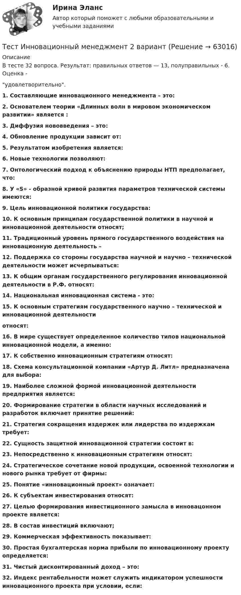      
            Описание
            В тесте 32 вопроса. Результат: правильных ответов — 13, полуправильных - 6. Оценка -удовлетворительно.1. Составляющие инновационного менеджмента – это:2. Основателем теории «Длинных волн в мировом экономическом развитии» является :3. Диффузия нововведения – это:4. Обновление продукции зависит от:5. Результатом изобретения является: 6. Новые технологии позволяют: 7. Онтологический подход к объяснению природы НТП предполагает, что: 8. У «S» - образной кривой развития параметров технической системы имеются:9. Цель инновационной политики государства:10. К основным принципам государственной политики в научной и инновационной деятельности относят;11. Традиционный уровень прямого государственного воздействия на инновационную деятельность – 12. Поддержка со стороны государства научной и научно – технической деятельности может исчерпываться:13. К общим органам государственного регулирования инновационной деятельности в Р.Ф. относят:14. Национальная инновационная система - это: 15. К основным стратегиям государственного научно – технической и инновационной деятельности    относят:16. В мире существует определенное количество типов национальной инновационной модели, а именно:17. К собственно инновационным стратегиям относят:18. Схема консультационной компании «Артур Д. Литл» предназначена для выбора:19. Наиболее сложной формой инновационной деятельности предприятия является:20. Формирование стратегии в области научных исследований и разработок включает принятие решений:21. Стратегия сокращения издержек или лидерства по издержкам требует:22. Сущность защитной инновационной стратегии состоит в:23. Непосредственно к инновационным стратегиям относят:24. Стратегическое сочетание новой продукции, освоенной технологии и нового рынка требует от фирмы:25. Понятие «инновационный проект» означает:26. К субъектам инвестирования относят:27. Целью формирования инвестиционного замысла в инновацонном проекте является:28. В состав инвестиций включают;29. Коммерческая эффективность показывает:30. Простая бухгалтерская норма прибыли по инновационному проекту определяется:31. Чистый дисконтированный доход – это: 32. Индекс рентабельности может служить индикатором успешности инновационного проекта при условии, если:      
            
            
            ТЕСТ | Инклюзивные технологии в социальной и профессиональной деятельности | СИНЕРГИЯ | МОИ | МТИТест Инновационный менеджмент 2 вариантТест Иностранный язык в профессиональной деятельностиТест | Иностранный язык в профессиональной деятельности | СИНЕРГИЯ | МОИ | МТИТЕСТ - ИНФОРМАЦИОННАЯ БЕЗОПАСНОСТЬ (Все 86 ответов в прикрепленном файле)ТЕСТ. Информационная логистикаТестирование АнтидопингТЕСТ ЗАПАДНОЕВРОПЕЙСКАЯ ФИЛОСОФИЯ 19-20 вв. 100 %Тест ИДО Физическая культура и спорт ММА Тест из 41 вопросовтест и задачи Тест Избирательные системыТест ИКТ - Цифровая экосистема ДПО ТЕСТ | Инженерные системы зданий и сооружений | Экзамен по дисциплине Инженерные системы зданий и сооружений | РЭУ имени Г.В. Плеханова