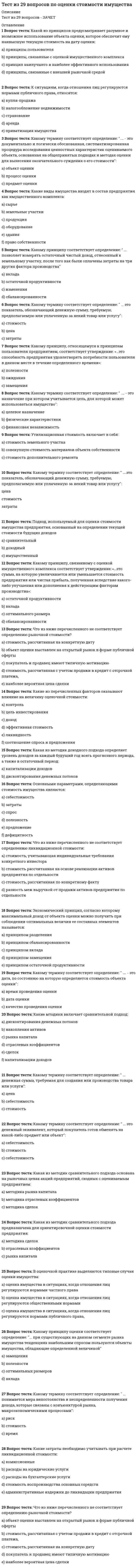      
          Описание
          В тестировании содержится 30 вопросов по дисциплине Актуальные проблемы общей психологии. Сдано на оценку хорошо в 2021 г. 
          Оглавление
          1. Какие психические процессы относятся к памяти?запоминание, сохранение, воспроизведение, узнавание, забывание,различение, объединение, анализирование, синтезирование, абстрагирование.понимание, осознание, восприятие, мышление, 	2. Каковы основные признаки наличия сознания у человека?	 правильное восприятие происходящего, способность принимать разумные решения, контролировать свое поведение. Соответствие поведения человека сложившейся ситуации,	 способность человека общаться и взаимодействовать с окружающими людьми,	 способность человека читать, писать и слушать. 	3. Каковы возможные причины плохого запоминания, забывания и трудного припоминания материала?	 недостатки в приемах и методах запоминания или сохранения материала, неблагоприятное физическое или психологическое состояние человека, отсутствие интереса к запоминаемому или припоминаемому материалу.	 особенности самого запоминаемого или припоминаемого материала, обстановка, в которой он запоминается или припоминается,	 помехи, которые создаются человеку в процессе запоминания или припоминания материала, вытеснение из сознания человека запоминаемого или припоминаемого материала, неустойчивое внимание, невысокий уровень общего интеллектуального развития, 	4. Какие подходы к пониманию мотивации поведения человека существуют в настоящее время в психологии?	 подходы, в основе которых лежат естественные (биологические) науки.	 подходы, базирующиеся на гуманитарных науках, прежде всего, медицине и педагогике,	 подходы, основанные на психологических теориях личности, 	5. В чем заключается суть когнитивистского подхода к объяснению мотивации поведения?	 она проявляется в стремлении ученых как можно больше узнать о людях и воспользоваться этими знаниями для объяснения их поведения,	 она заключается в стремлении понять, каким образом люди получают и перерабатывают информации, и на этой основе объяснять их поведение.	 она выражается в том, что поведение людей объясняется на основе их знаний и представлений о себе, о других людях, о мире и происходящих в нем событиях, 	6. В чем заключается суть когнитивистского подхода к объяснению мотивации поведения?	 она проявляется в стремлении ученых как можно больше узнать о людях и воспользоваться этими знаниями для объяснения их поведения,	 она выражается в том, что поведение людей объясняется на основе их знаний и представлений о себе, о других людях, о мире и происходящих в нем событиях,	 она заключается в стремлении понять, каким образом люди получают и перерабатывают информации, и на этой основе объяснять их поведение. 	7. Как соотносятся между собой сознание, мышление, речь и воля человека?	 сознание, мышление, речь и воля – это практически одно и то же,	 мышление, речь, сознание и воля человека друг с другом никак не связаны.	 человек, находящийся в состоянии сознания, одновременно обладает мышлением, речью и волей, 	8. Какие психологические явления называют эмоциями?	 это разнообразные психические состояния людей.	 это переживания, окрашенные в приятные или неприятные тона и связанные с удовлетворением потребностей людей,	 это разнообразные ощущения, получаемые человеком в процессе восприятия предметов и событий, происходящих в окружающем мире, 	9. Чем чувства отличаются от других видов эмоций?	 связанностью с определенными предметами, событиями, людьми, приобретенностью, изменчивостью, побудительными свойствами (могут выступать в качестве самостоятельных мотивов поведения).	 многообразием, связанностью с сознанием и волей человека, противоречивостью,	 неосознанностью, сложностью строения, индивидуальным своеобразием, связью с человеческой культурой, 	10. Что представляет собой теоретическое и практическое мышление?	 теоретическое – это мышление ученых, а практическое – мышление людей, далеких от науки,	 теоретическое – это мышление, оторванное от реальной действительности, а практическое – мышление, тесным образом связанное с ней,	 теоретическое – это мышление, связанное с решением теоретических задач, а практическое – мышление, ориентированное на решение практических задач. 	11. Что представляет собой инстинкт?	 это - неосознаваемый побудитель поведения, реализуемого по спонтанной, неконтролируемой программе,	 это - побудитель поведения, реализуемого по генетически заданной, врожденной программе.	 это – неразумная форма поведения, не управляемого волей человека, 	12. Каким образом высшие эмоции человека связаны с его личностью?	 человека, как личность, определяют характерные для него чувства.	 эмоции с личностью человека никак не связаны,	 чем лучше человек может управлять своими чувствами, тем более он развит, как личность, 	13. Каким образом воля человека связана с другими его личностными особенностями?	 нет ни одной психологической особенности человека, которая не была бы тесным образом связана с его волей.	 воля с другими личностными особенностями человека никак не связана,	 она связана с волевыми чертами характера, с разумом и сознанием, 	14. Каковы основные положения когнитивных теорий эмоций?	 эмоции отражают состояние и работу познавательных процессов человека. Если они функционируют нормально, то человек переживает положительные эмоции; если они работают неправильно – отрицательные эмоции,	 эмоции связаны с процессами обработки информации, происходящими в коре головного мозга, с сознанием, убеждениями, знаниями и представлениями человека,	 эмоции – это субъективные представления человека о себе и о мире.	Каковы основные функции эмоций?	 познавательная, ориентировочная, активизирующая,	 стабилизирующая, расстраивающая, успокаивающая.	 коммуникативная, сигнальная, регулирующая и защитная, 	15. Какие аргументы приводятся в пользу биологической теории происхождения агрессивности?	 агрессивное поведение носит инстинктивный характер; оно имеется у людей и животных, поддерживается «центрами агрессивности», существующими в мозге человека и животных,	 человек и животные имеют общее биологическое происхождение, общие психологические и поведенческие особенности, включая агрессивные тенденции.	 агрессивное поведение зависит от строения и состояния организма, в частности от того, чем человек питается, 	16. Каково общее состояние дел в современных психологических исследованиях воли?	 относительно воли и волевой регуляции психики и поведения до сих пор практически ничего не известно,	 проблематика воли в психологии считается достаточно хорошо изученной, в ней нет таких вопросов, на которые не было бы получено удовлетворительных ответов,	 существование воли признается большинством современных ученых, она используется для объяснения высших форм поведения человека, но ни ее природа, ни происхождение, ни анатомо-физиологические основы до сих по не известны.	17. В чем заключается основной вклад немецкого ученого Г. Эббингауза в изучение памяти?	 он разработал методы опытного (экспериментального) изучения памяти, открыл и описал многие ее законы, в частности закон забывания,	 он доказал, что память человека тесным образом связана с многими другими его познавательными процессами.	 он создал первую в истории психологии теорию памяти, 	18. Что такое бессознательное?	 собственные психические явления, которые человек не может контролировать с помощью воли,	 неосознаваемые, актуально не представленные в сознании человека собственные психологические и другие свойства.	 психические явления, которые человек в самом себе неправильно воспринимает и понимает, 	19. Как в современной философии и психологии ставится и решается проблема свободы воли человека?	 наличие свободы воли у человека признается, и с ее помощью объясняются высшие, сознательные и разумные формы поведения человека.	 ученые отказываются признавать существование у человека свободной воли,	 наряду с волей для объяснения поведения используются другие понятия и явления, 	20. Каковы основные виды сознания человека?	 индивидуальное и коллективное, самосознание, самосознание, ноэтическое, аноэтическое и автоноэтическое сознание.	 детское и взрослое,	 нормальное и аномальное, 	21. Какое значение память имеет в жизни человека?	 память людей избавляет их от необходимости, сталкиваясь с новыми задачами, каждый раз находить их решения,	 благодаря памяти, человек обучается, сохраняет накопленный жизненный опыт, передает его из поколения в поколение, избавляется от совершенных в прошлом ошибок,	 память, будучи связанной с мышлением, повышает общий уровень интеллектуального развития человека. 	22. Какое мышление называют творческим (продуктивным) и не творческим (репродуктивным)?	 творческое – это мышление, свойственное ученым, инженерам и представителям художественных профессий; нетворческое – это мышление, присущее людям других профессий,	 творческое – это мышление, в ходе которого сознательно ставит перед собой цель создания (изобретения, открытия) чего-либо нового; нетворческое – такое мышление, при котором подобного рода цели человек перед собой не ставит.	 творческое – мышление, в процессе которого открывается (создается) что-либо новое; нетворческое – мышление, в результате которого ничего нового не открывается (не создается), 	23. Как соотносятся эмоциональная и мотивационная сферы человека?	 понятие «эмоциональная сфера» шире по объему и содержанию, чем понятие «мотивационная сфера».	 эти два понятие одинаковые по своему объему и содержанию,	 понятие «мотивационная сфера» шире по своему объему и содержанию, чем понятие «эмоциональная сфера». Эмоции образуют часть мотивационной сферы, которая в основном отвечает за регуляцию поведения, стимулированного другими мотивационными образованиями, 	24. Что представляют собой непосредственная и опосредствованная память?	 непосредственная память – это память, основанная на прямом воздействии информации на органы чувств человека; опосредствованная – память, в процессах которой используются мнемотехнические средства,	 непосредственная – это память к использованию которой человек может сразу и легко обратиться; опосредствованная – память, использование которой человеком связано с преодолением определенных трудностей,	 непосредственная – это осознаваемая память; опосредствованная – это не осознаваемая память. 	25. Как определяются интуитивный и мыслительный типы людей?	 интуитивные люди – те, которыми мышление заменяют эмоции; логический тип людей – те, которые эмоциональные переживания заменяют бесстрастными рассуждениями.	 интуитивные люди – те, которые не могут мыслить логически, и поэтому заменяют логику мышления догадками; логический тип людей – те, которые владеют логикой мышления, и при решении задач предпочитают ею пользоваться,	 интуитивные люди – те, которые обладают интуицией - особого рода чувством, которое позволяет им быстро находить правильные решения задач; логически мыслящие люди – такие, которые предпочитают решать задачи с помощью строгих и последовательных логических рассуждений, 	26. Как соотносятся между собой эмоциональная и рациональная регуляция деятельности человека?	 эмоции и разум противоположным образом действуют на деятельность человека: разум – положительно, а эмоции – отрицательно,	 разум и эмоции влияют на деятельность человека независимо друг от друга, и это влияние может оказаться каким угодно, и положительным, и отрицательным.	 они взаимно дополняют друг друга: участие того и другого в регуляции деятельности обеспечивает наилучшие условия ее выполнения, 	27. Что представляют собой условия успешного выполнения волевого действия?	 знание цели, которую необходимо достичь, способов ее достижения, получение поддержки со стороны окружающих людей,	 хорошее физическое и психологическое самочувствие человека, наличие у него умений и навыков, необходимых для достижения поставленной цели.	 четкая постановка и осознание цели, наличие сильной мотивации, сознательное, разумное регулирование поведения, направленного на ее достижение 	28. Что понимают под страстями?	 очень сильные чувства, которыми человек уже не в состоянии управлять,	 чувства, которые вызывают у человека страх, тревогу и другие неприятные переживания.	 чувства, связанные с увлечением человека чем-либо или кем-либо, 	29. Какие этапы развития умственных действий выделены и описаны в теории поэтапного формирования умственных действий П. Я. Гальперина? 	 ориентировочный, практически-действенный, громко-речевой, беззвучно-речевой, внутри-речевой,	 межличностный, индивидуальный, эмоциональный, рациональный, логический.	 организационный, планирующий, действенный, контролирующий, завершающий 	30. Каковы основные закономерности развития памяти у детей, установленные А. Н. Леонтьевым?	 преобладание в детстве памяти как низшей психической функции и последующее развитие у них, начиная с подросткового возраста, памяти как высшей психической функции,	 лучшее запоминание в детстве конкретных предметов и событий, а не абстрактных идей; внешних данных людей, а не их психологических особенностей.	 изменение с возрастом используемых детьми мнемотехнических средств, их постепенное усложнение. 
            
            
            Тестирование по дисциплине Актуальные проблемы общей психологии (магистратура)Тест конституционное правоТест Конфликтология Синергия и МОИ 2020. Результат 100%.Тест Корпоративные информационные системы Синергия 2021 гтест Лидерство/ответы/СинергияТест лидерство СИНЕРГИЯТест  Маркетинг Тест Деловая коммуникация 35 вопросов 96,67%Тест Деловая коммуникация в профессиональной сфере 35 вопросов 99,38%Тест для СИНЕРГИЯ Элементы высшей математикитест Документооборот в управленииТЕСТ ДОУ и составление документов по ситуацииТест за первый семестр: механика, молекулярная физикаТест Земельное право