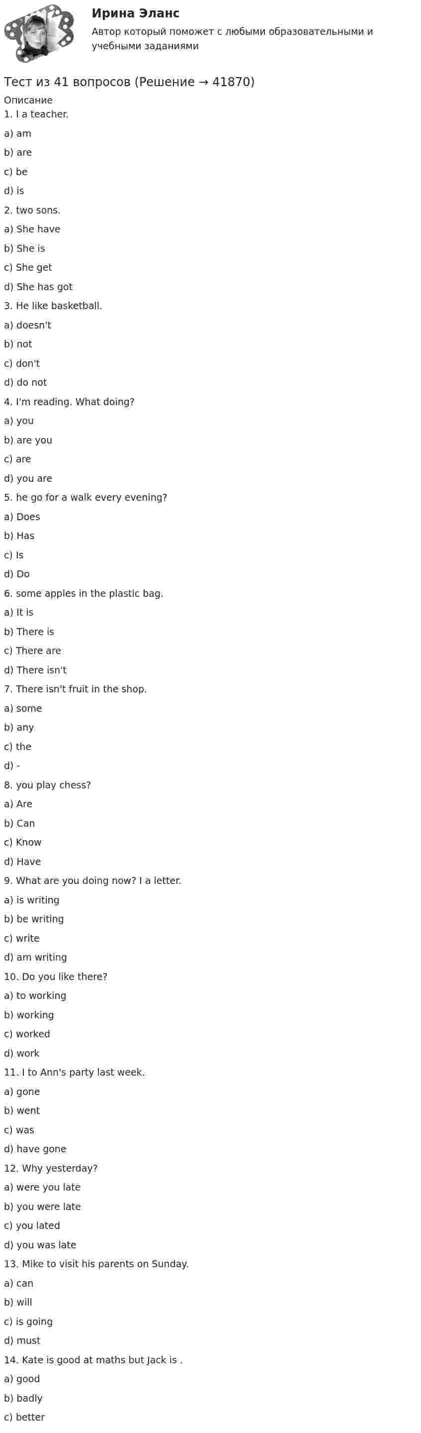      
          Описание
            1. I      a teacher.a)       amb)      arec)       bed)      is2.    two sons.a)       She haveb)      She isc)       She getd)      She has got3. He      like basketball.a)       doesn'tb)      notc)       don'td)      do not4. I'm reading. What      doing?a)       youb)      are youc)       ared)      you are5.       he go for a walk every evening?a)       Doesb)      Hasc)       Isd)      Do6.       some apples in the plastic bag.a)       It isb)      There isc)       There ared)      There isn't7. There isn't      fruit in the shop.a)       someb)      anyc)       thed)      -8.       you play chess?a)       Areb)      Canc)       Knowd)      Have9. What are you doing now? I     a letter.a)       is writingb)      be writingc)       writed)      am writing10. Do you like      there?a)       to workingb)      workingc)       workedd)      work11. I      to Ann's party last week.a)       goneb)      wentc)       wasd)      have gone 12. Why      yesterday?a)       were you lateb)      you were latec)       you latedd)      you was late13. Mike      to visit his parents on Sunday.a)       canb)      willc)       is goingd)      must14. Kate is good at maths but Jack is      .a)       goodb)      badlyc)       better  
            
            
            Тест ИДО Физическая культура и спорт ММА Тест из 41 вопросовтест и задачи Тест Избирательные системыТест ИКТ - Цифровая экосистема ДПО ТЕСТ | Инженерные системы зданий и сооружений | Экзамен по дисциплине Инженерные системы зданий и сооружений | РЭУ имени Г.В. ПлехановаТест Инклюзивные технологии в социальной и профессиональной деятельности Синергия [все ответы⭐до 100 баллов] (Итоговый тест 3 семестр)Тест Гражданское право Синергия. 90 баллов. Оценка отлично!Тест дистанционно по предмету «трудовое право»Тест для получения Сертификата о прохождении онлайн-тестирования «Консультант Плюс»Тест для сдачи в МФПУ «Синергия» по дисциплине «Системный анализ в экономике»ТЕСТ. ЕВРОПЕЙСКАЯ ФИЛОСОФИЯ 17-18 вв. 100 %тест-задача1 Предприятие «Луч» реализовало продукцию и выставило счет покупателю на сумму 12 000 руб. При производстве этой продукции были использованы материалы, приобретенные у поставщика на сумму 6 600 руб., в том числе НДС.Тест + задача. Фондовый рынок является частью рынка: а) финансового; б) денежного; в) реальных активов; г) банковских кредитов. Стихийным является рын